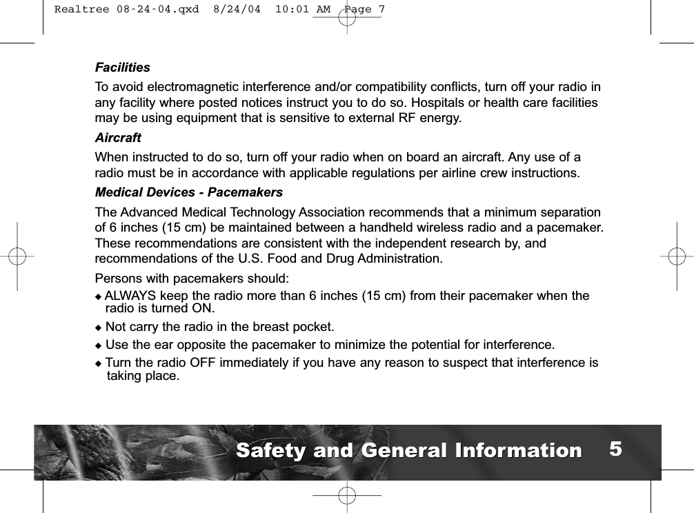 FacilitiesTo avoid electromagnetic interference and/or compatibility conflicts, turn off your radio inany facility where posted notices instruct you to do so. Hospitals or health care facilitiesmay be using equipment that is sensitive to external RF energy.AircraftWhen instructed to do so, turn off your radio when on board an aircraft. Any use of aradio must be in accordance with applicable regulations per airline crew instructions.Medical Devices - PacemakersThe Advanced Medical Technology Association recommends that a minimum separationof 6 inches (15 cm) be maintained between a handheld wireless radio and a pacemaker.These recommendations are consistent with the independent research by, and recommendations of the U.S. Food and Drug Administration.Persons with pacemakers should:◆ALWAYS keep the radio more than 6 inches (15 cm) from their pacemaker when theradio is turned ON.◆Not carry the radio in the breast pocket.◆Use the ear opposite the pacemaker to minimize the potential for interference.◆Turn the radio OFF immediately if you have any reason to suspect that interference istaking place.Safety and General InformationSafety and General Information 5 Realtree 08-24-04.qxd  8/24/04  10:01 AM  Page 7