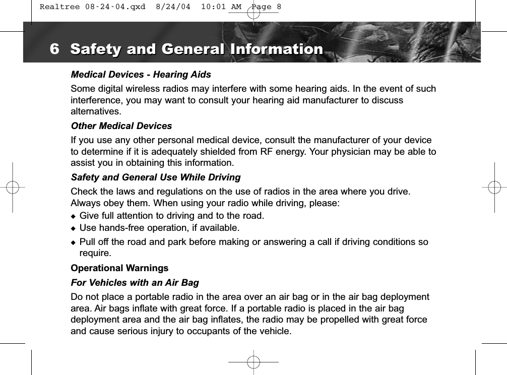 Medical Devices - Hearing AidsSome digital wireless radios may interfere with some hearing aids. In the event of suchinterference, you may want to consult your hearing aid manufacturer to discuss alternatives.Other Medical DevicesIf you use any other personal medical device, consult the manufacturer of your deviceto determine if it is adequately shielded from RF energy. Your physician may be able toassist you in obtaining this information.Safety and General Use While DrivingCheck the laws and regulations on the use of radios in the area where you drive.Always obey them. When using your radio while driving, please:◆Give full attention to driving and to the road.◆Use hands-free operation, if available.◆Pull off the road and park before making or answering a call if driving conditions sorequire.Operational WarningsFor Vehicles with an Air BagDo not place a portable radio in the area over an air bag or in the air bag deploymentarea. Air bags inflate with great force. If a portable radio is placed in the air bag deployment area and the air bag inflates, the radio may be propelled with great forceand cause serious injury to occupants of the vehicle.6Safety and General InformationSafety and General Information Realtree 08-24-04.qxd  8/24/04  10:01 AM  Page 8