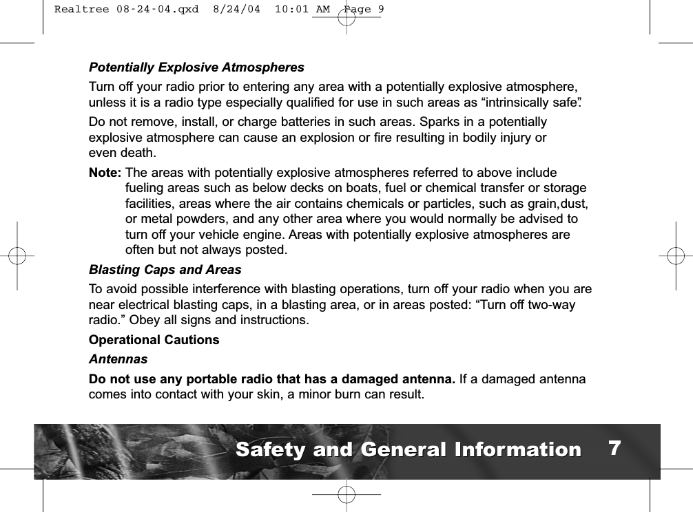 Potentially Explosive AtmospheresTurn off your radio prior to entering any area with a potentially explosive atmosphere,unless it is a radio type especially qualified for use in such areas as “intrinsically safe”.Do not remove, install, or charge batteries in such areas. Sparks in a potentially explosive atmosphere can cause an explosion or fire resulting in bodily injury or even death.Note: The areas with potentially explosive atmospheres referred to above include fueling areas such as below decks on boats, fuel or chemical transfer or storagefacilities, areas where the air contains chemicals or particles, such as grain,dust, or metal powders, and any other area where you would normally be advised toturn off your vehicle engine. Areas with potentially explosive atmospheres are  often but not always posted.Blasting Caps and AreasTo avoid possible interference with blasting operations, turn off your radio when you arenear electrical blasting caps, in a blasting area, or in areas posted: “Turn off two-wayradio.” Obey all signs and instructions.Operational CautionsAntennasDo not use any portable radio that has a damaged antenna. If a damaged antennacomes into contact with your skin, a minor burn can result.Safety and General InformationSafety and General Information 7 Realtree 08-24-04.qxd  8/24/04  10:01 AM  Page 9