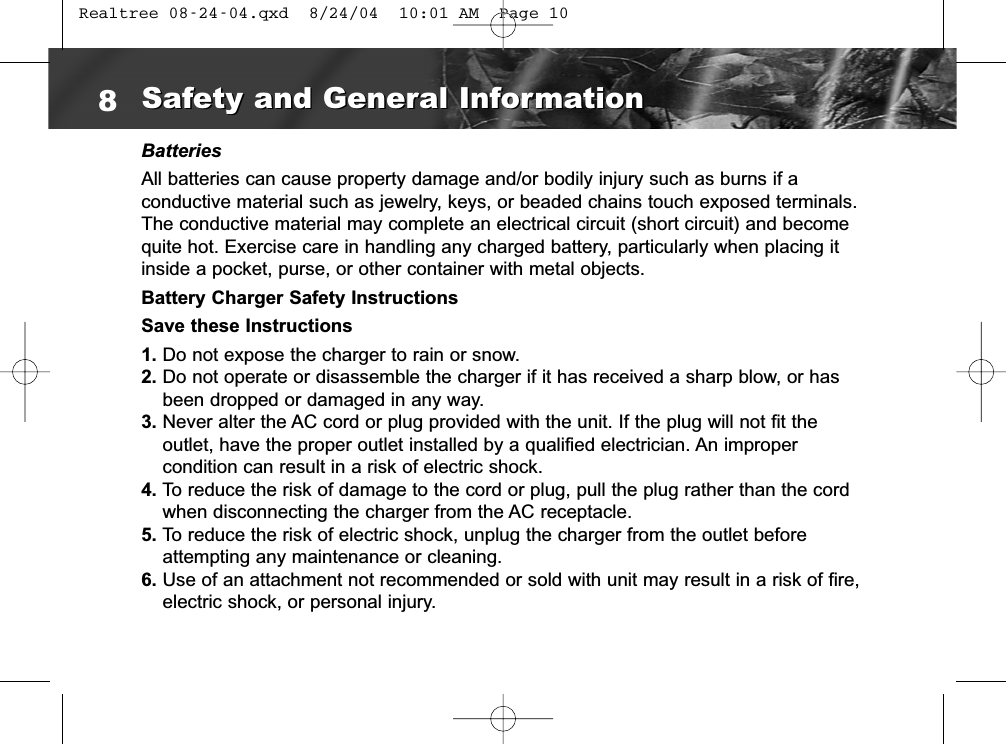 BatteriesAll batteries can cause property damage and/or bodily injury such as burns if a conductive material such as jewelry, keys, or beaded chains touch exposed terminals.The conductive material may complete an electrical circuit (short circuit) and becomequite hot. Exercise care in handling any charged battery, particularly when placing itinside a pocket, purse, or other container with metal objects.Battery Charger Safety InstructionsSave these Instructions1. Do not expose the charger to rain or snow.2. Do not operate or disassemble the charger if it has received a sharp blow, or hasbeen dropped or damaged in any way.3. Never alter the AC cord or plug provided with the unit. If the plug will not fit the outlet, have the proper outlet installed by a qualified electrician. An improper condition can result in a risk of electric shock.4. To reduce the risk of damage to the cord or plug, pull the plug rather than the cordwhen disconnecting the charger from the AC receptacle.5. To reduce the risk of electric shock, unplug the charger from the outlet beforeattempting any maintenance or cleaning.6. Use of an attachment not recommended or sold with unit may result in a risk of fire,electric shock, or personal injury.8Safety and General InformationSafety and General Information Realtree 08-24-04.qxd  8/24/04  10:01 AM  Page 10