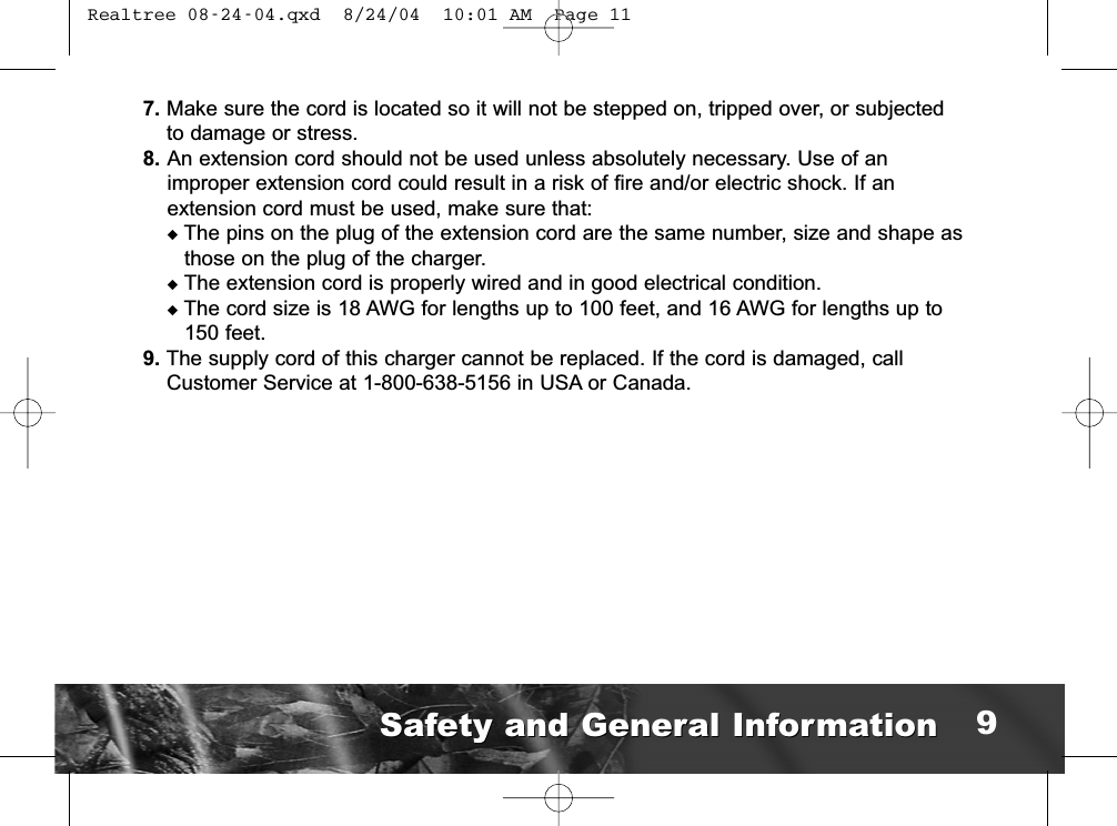 7. Make sure the cord is located so it will not be stepped on, tripped over, or subjectedto damage or stress.8. An extension cord should not be used unless absolutely necessary. Use of animproper extension cord could result in a risk of fire and/or electric shock. If an extension cord must be used, make sure that:uThe pins on the plug of the extension cord are the same number, size and shape asthose on the plug of the charger.uThe extension cord is properly wired and in good electrical condition.uThe cord size is 18 AWG for lengths up to 100 feet, and 16 AWG for lengths up to150 feet.9. The supply cord of this charger cannot be replaced. If the cord is damaged, callCustomer Service at 1-800-638-5156 in USA or Canada.Safety and General InformationSafety and General Information 9 Realtree 08-24-04.qxd  8/24/04  10:01 AM  Page 11