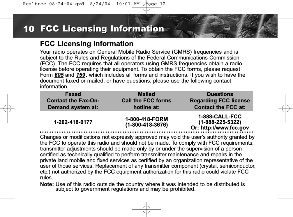 FCC Licensing InformationYour radio operates on General Mobile Radio Service (GMRS) frequencies and is subject to the Rules and Regulations of the Federal Communications Commission(FCC). The FCC requires that all operators using GMRS frequencies obtain a radiolicense before operating their equipment. To obtain the FCC forms, please requestForm 605 and 159, which includes all forms and instructions. If you wish to have thedocument faxed or mailed, or have questions, please use the following contact information.FaxedContact the Fax-On-Demand system at:MailedCall the FCC formshotline at:QuestionsRegarding FCC licenseContact the FCC at:1-202-418-0177 1-800-418-FORM(1-800-418-3676)1-888-CALL-FCC(1-888-225-5322)Or: http://www.fcc.govChanges or modifications not expressly approved may void the user’s authority granted bythe FCC to operate this radio and should not be made. To comply with FCC requirements,transmitter adjustments should be made only by or under the supervision of a person certified as technically qualified to perform transmitter maintenance and repairs in the private land mobile and fixed services as certified by an organization representative of theuser of those services. Replacement of any transmitter component (crystal, semiconductor,etc.) not authorized by the FCC equipment authorization for this radio could violate FCCrules.Note: Use of this radio outside the country where it was intended to be distributed issubject to government regulations and may be prohibited.10 FCC Licensing InformationFCC Licensing Information Realtree 08-24-04.qxd  8/24/04  10:01 AM  Page 12