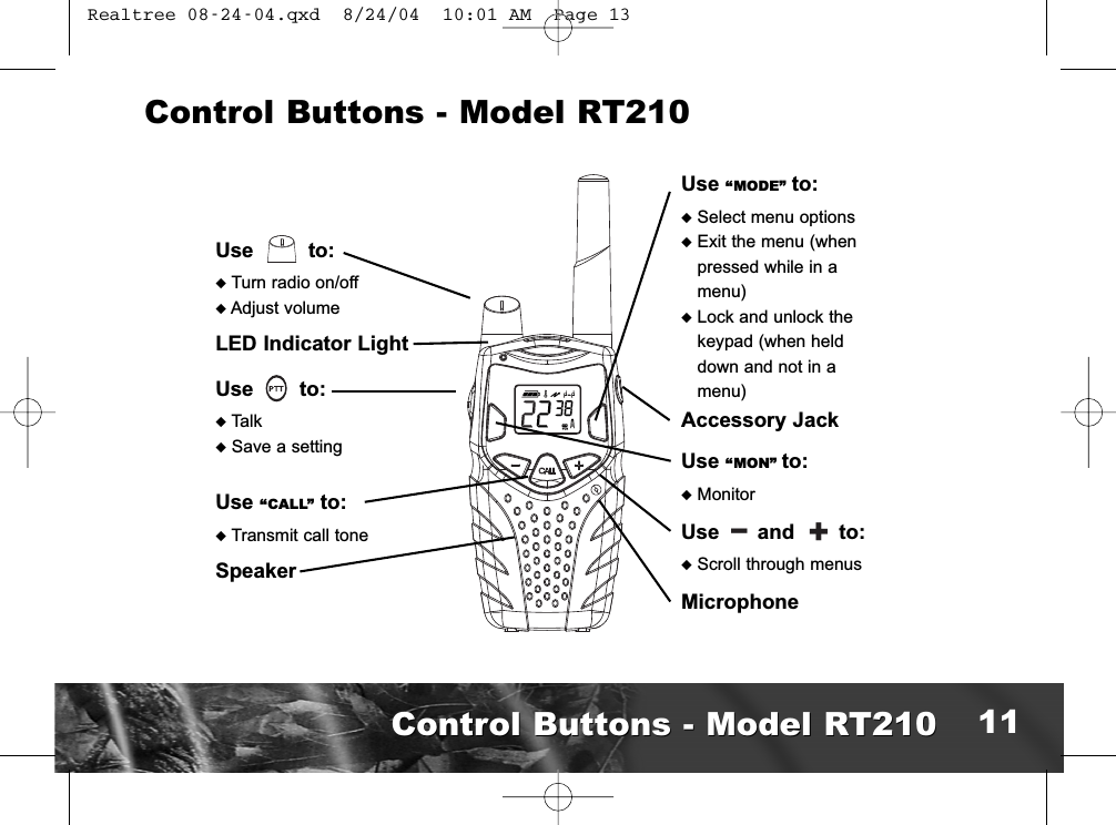 Use “MODE” to:uSelect menu optionsuExit the menu (whenpressed while in amenu)uLock and unlock thekeypad (when helddown and not in amenu)Accessory JackUse “MON” to:uMonitorUse and to:uScroll through menusMicrophoneUse to:uTurn radio on/offuAdjust volumeLED Indicator LightUse to:uTalkuSave a settingUse “CALL” to:uTransmit call toneSpeakerControl Buttons - Model RT210l+Control Buttons - Model RT210Control Buttons - Model RT210 11 Realtree 08-24-04.qxd  8/24/04  10:01 AM  Page 13