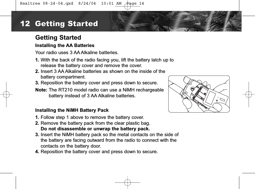 Getting StartedInstalling the AA BatteriesYour radio uses 3 AA Alkaline batteries.1. With the back of the radio facing you, lift the battery latch up torelease the battery cover and remove the cover.2. Insert 3 AA Alkaline batteries as shown on the inside of the battery compartment.3. Reposition the battery cover and press down to secure.Note: The RT210 model radio can use a NiMH rechargeable battery instead of 3 AA Alkaline batteries. Installing the NiMH Battery Pack1. Follow step 1 above to remove the battery cover.2. Remove the battery pack from the clear plastic bag.Do not disassemble or unwrap the battery pack.3. Insert the NiMH battery pack so the metal contacts on the side ofthe battery are facing outward from the radio to connect with thecontacts on the battery door.4. Reposition the battery cover and press down to secure.12 Getting StartedGetting Started Realtree 08-24-04.qxd  8/24/04  10:01 AM  Page 14