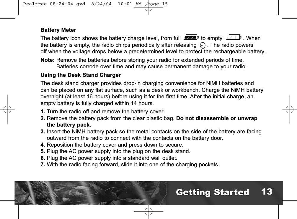 Battery MeterThe battery icon shows the battery charge level, from full  to empty  . When the battery is empty, the radio chirps periodically after releasing  . The radio powers off when the voltage drops below a predetermined level to protect the rechargeable battery.Note: Remove the batteries before storing your radio for extended periods of time. Batteries corrode over time and may cause permanent damage to your radio.Using the Desk Stand ChargerThe desk stand charger provides drop-in charging convenience for NiMH batteries and can be placed on any flat surface, such as a desk or workbench. Charge the NiMH batteryovernight (at least 16 hours) before using it for the first time. After the initial charge, an empty battery is fully charged within 14 hours.1. Turn the radio off and remove the battery cover.2. Remove the battery pack from the clear plastic bag. Do not disassemble or unwrap the battery pack.3. Insert the NiMH battery pack so the metal contacts on the side of the battery are facingoutward from the radio to connect with the contacts on the battery door.4. Reposition the battery cover and press down to secure.5. Plug the AC power supply into the plug on the desk stand.6. Plug the AC power supply into a standard wall outlet.7. With the radio facing forward, slide it into one of the charging pockets.Getting StartedGetting Started 13 Realtree 08-24-04.qxd  8/24/04  10:01 AM  Page 15