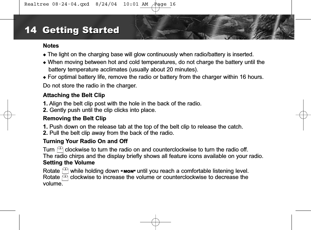 NotesuThe light on the charging base will glow continuously when radio/battery is inserted.uWhen moving between hot and cold temperatures, do not charge the battery until thebattery temperature acclimates (usually about 20 minutes).uFor optimal battery life, remove the radio or battery from the charger within 16 hours. Do not store the radio in the charger.Attaching the Belt Clip1. Align the belt clip post with the hole in the back of the radio.2. Gently push until the clip clicks into place.Removing the Belt Clip1. Push down on the release tab at the top of the belt clip to release the catch.2. Pull the belt clip away from the back of the radio.Turning Your Radio On and OffTurn clockwise to turn the radio on and counterclockwise to turn the radio off.The radio chirps and the display briefly shows all feature icons available on your radio.Setting the VolumeRotate  while holding down “ MON” until you reach a comfortable listening level.Rotate  clockwise to increase the volume or counterclockwise to decrease the volume.14 Getting StartedGetting Started Realtree 08-24-04.qxd  8/24/04  10:01 AM  Page 16