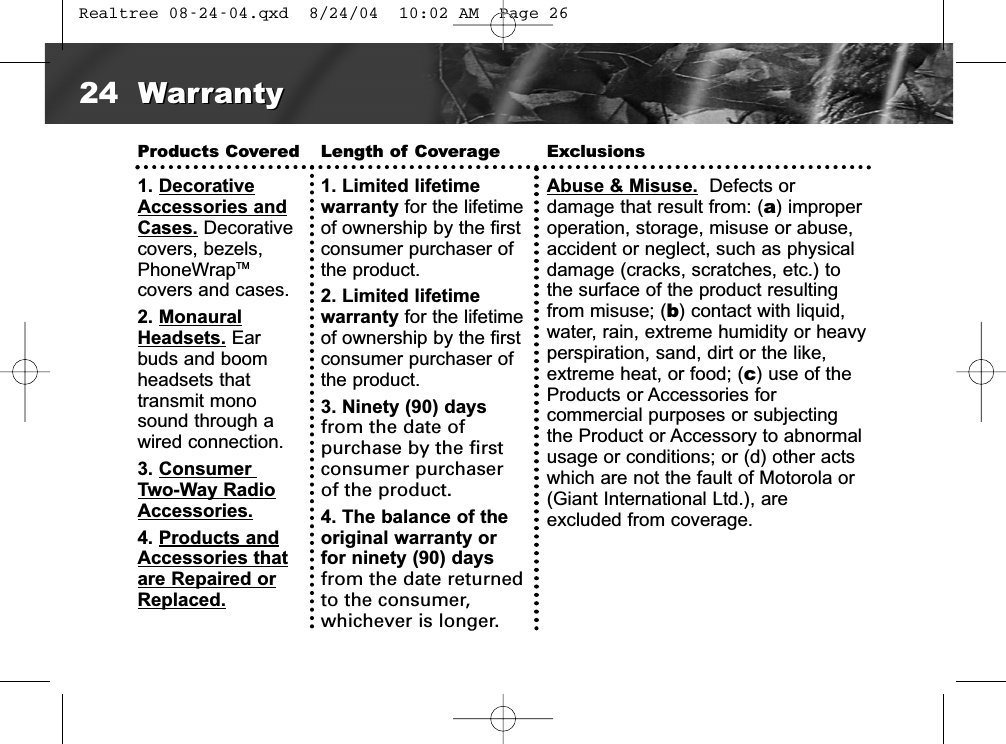 Products Covered1. DecorativeAccessories andCases. Decorativecovers, bezels,PhoneWrapTMcovers and cases.2. MonauralHeadsets. Earbuds and boomheadsets thattransmit monosound through awired connection.  3. Consumer Two-Way RadioAccessories.4. Products andAccessories thatare Repaired orReplaced.Length of Coverage1. Limited lifetime warranty for the lifetimeof ownership by the firstconsumer purchaser ofthe product. 2. Limited lifetime warranty for the lifetimeof ownership by the firstconsumer purchaser ofthe product. 3. Ninety (90) daysfrom the date ofpurchase by the firstconsumer purchaser of the product. 4. The balance of theoriginal warranty orfor ninety (90) daysfrom the date returnedto the consumer,whichever is longer.ExclusionsAbuse &amp; Misuse. Defects or damage that result from: (a) improperoperation, storage, misuse or abuse, accident or neglect, such as physicaldamage (cracks, scratches, etc.) tothe surface of the product resultingfrom misuse; (b) contact with liquid,water, rain, extreme humidity or heavyperspiration, sand, dirt or the like,extreme heat, or food; (c) use of theProducts or Accessories for commercial purposes or subjectingthe Product or Accessory to abnormalusage or conditions; or (d) other actswhich are not the fault of Motorola or(Giant International Ltd.), are excluded from coverage.24 WarrantyWarranty Realtree 08-24-04.qxd  8/24/04  10:02 AM  Page 26