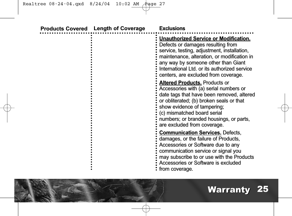 Products Covered Length of CoverageExclusionsUnauthorized Service or Modification.Defects or damages resulting from service, testing, adjustment, installation,maintenance, alteration, or modification inany way by someone other than GiantInternational Ltd. or its authorized servicecenters, are excluded from coverage. Altered Products. Products orAccessories with (a) serial numbers ordate tags that have been removed, alteredor obliterated; (b) broken seals or thatshow evidence of tampering; (c) mismatched board serial numbers; or branded housings, or parts,are excluded from coverage.Communication Services. Defects, damages, or the failure of Products,Accessories or Software due to any communication service or signal you may subscribe to or use with the ProductsAccessories or Software is excluded from coverage.WarrantyWarranty 25 Realtree 08-24-04.qxd  8/24/04  10:02 AM  Page 27