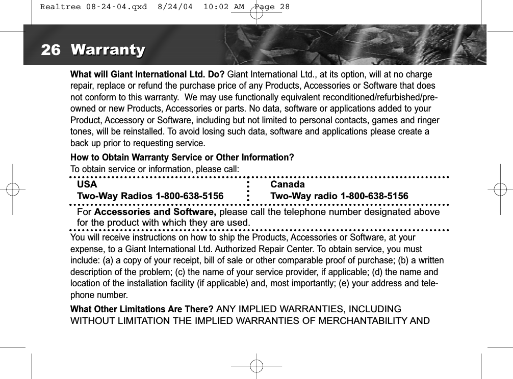 What will Giant International Ltd. Do? Giant International Ltd., at its option, will at no chargerepair, replace or refund the purchase price of any Products, Accessories or Software that doesnot conform to this warranty.  We may use functionally equivalent reconditioned/refurbished/pre-owned or new Products, Accessories or parts. No data, software or applications added to yourProduct, Accessory or Software, including but not limited to personal contacts, games and ringertones, will be reinstalled. To avoid losing such data, software and applications please create aback up prior to requesting service. How to Obtain Warranty Service or Other Information?To obtain service or information, please call:You will receive instructions on how to ship the Products, Accessories or Software, at yourexpense, to a Giant International Ltd. Authorized Repair Center. To obtain service, you mustinclude: (a) a copy of your receipt, bill of sale or other comparable proof of purchase; (b) a writtendescription of the problem; (c) the name of your service provider, if applicable; (d) the name andlocation of the installation facility (if applicable) and, most importantly; (e) your address and tele-phone number.What Other Limitations Are There?ANY IMPLIED WARRANTIES, INCLUDINGWITHOUT LIMITATION THE IMPLIED WARRANTIES OF MERCHANTABILITY ANDUSATwo-Way Radios 1-800-638-5156CanadaTwo-Way radio 1-800-638-5156For Accessories and Software, please call the telephone number designated abovefor the product with which they are used.26 WarrantyWarranty Realtree 08-24-04.qxd  8/24/04  10:02 AM  Page 28