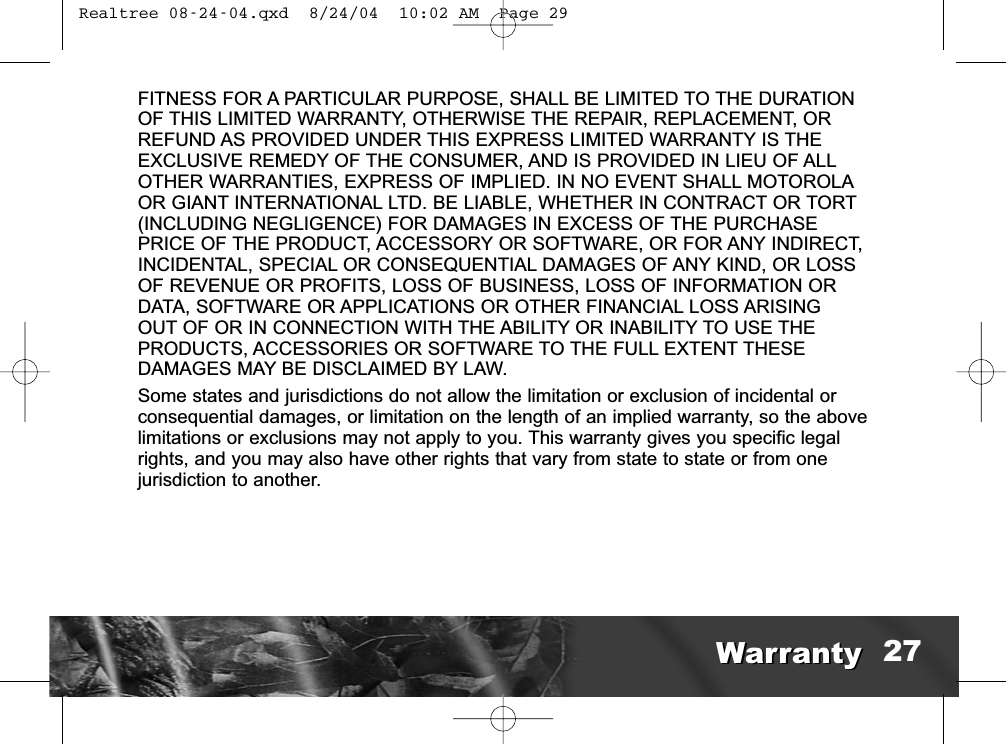 FITNESS FOR A PARTICULAR PURPOSE, SHALL BE LIMITED TO THE DURATIONOF THIS LIMITED WARRANTY, OTHERWISE THE REPAIR, REPLACEMENT, ORREFUND AS PROVIDED UNDER THIS EXPRESS LIMITED WARRANTY IS THEEXCLUSIVE REMEDY OF THE CONSUMER, AND IS PROVIDED IN LIEU OF ALLOTHER WARRANTIES, EXPRESS OF IMPLIED. IN NO EVENT SHALL MOTOROLAOR GIANT INTERNATIONAL LTD. BE LIABLE, WHETHER IN CONTRACT OR TORT(INCLUDING NEGLIGENCE) FOR DAMAGES IN EXCESS OF THE PURCHASEPRICE OF THE PRODUCT, ACCESSORY OR SOFTWARE, OR FOR ANY INDIRECT,INCIDENTAL, SPECIAL OR CONSEQUENTIAL DAMAGES OF ANY KIND, OR LOSSOF REVENUE OR PROFITS, LOSS OF BUSINESS, LOSS OF INFORMATION ORDATA, SOFTWARE OR APPLICATIONS OR OTHER FINANCIAL LOSS ARISINGOUT OF OR IN CONNECTION WITH THE ABILITY OR INABILITY TO USE THEPRODUCTS, ACCESSORIES OR SOFTWARE TO THE FULL EXTENT THESEDAMAGES MAY BE DISCLAIMED BY LAW.Some states and jurisdictions do not allow the limitation or exclusion of incidental orconsequential damages, or limitation on the length of an implied warranty, so the abovelimitations or exclusions may not apply to you. This warranty gives you specific legalrights, and you may also have other rights that vary from state to state or from onejurisdiction to another.WarrantyWarranty 27 Realtree 08-24-04.qxd  8/24/04  10:02 AM  Page 29