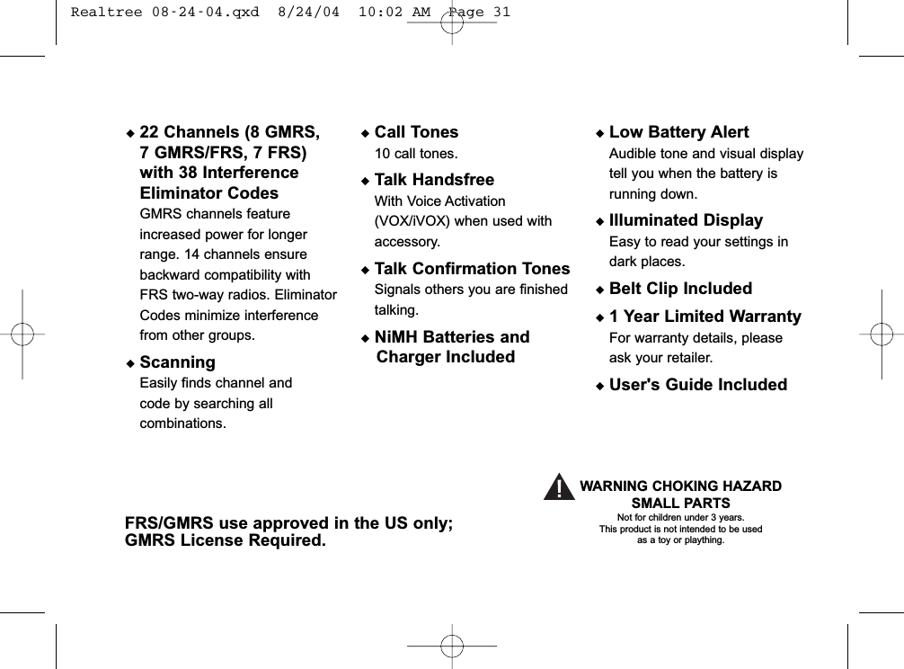 FRS/GMRS use approved in the US only;GMRS License Required.WARNING CHOKING HAZARDSMALL PARTSNot for children under 3 years.This product is not intended to be usedas a toy or plaything.◆22 Channels (8 GMRS,7 GMRS/FRS, 7 FRS)with 38 InterferenceEliminator CodesGMRS channels featureincreased power for longerrange. 14 channels ensurebackward compatibility withFRS two-way radios. EliminatorCodes minimize interferencefrom other groups.◆ScanningEasily finds channel and code by searching allcombinations.◆Call Tones10 call tones.◆Talk HandsfreeWith Voice Activation(VOX/iVOX) when used withaccessory.◆Talk Confirmation TonesSignals others you are finishedtalking.◆NiMH Batteries and Charger Included◆Low Battery AlertAudible tone and visual displaytell you when the battery isrunning down.◆Illuminated DisplayEasy to read your settings indark places.◆Belt Clip Included◆1 Year Limited WarrantyFor warranty details, pleaseask your retailer.◆User&apos;s Guide Included Realtree 08-24-04.qxd  8/24/04  10:02 AM  Page 31