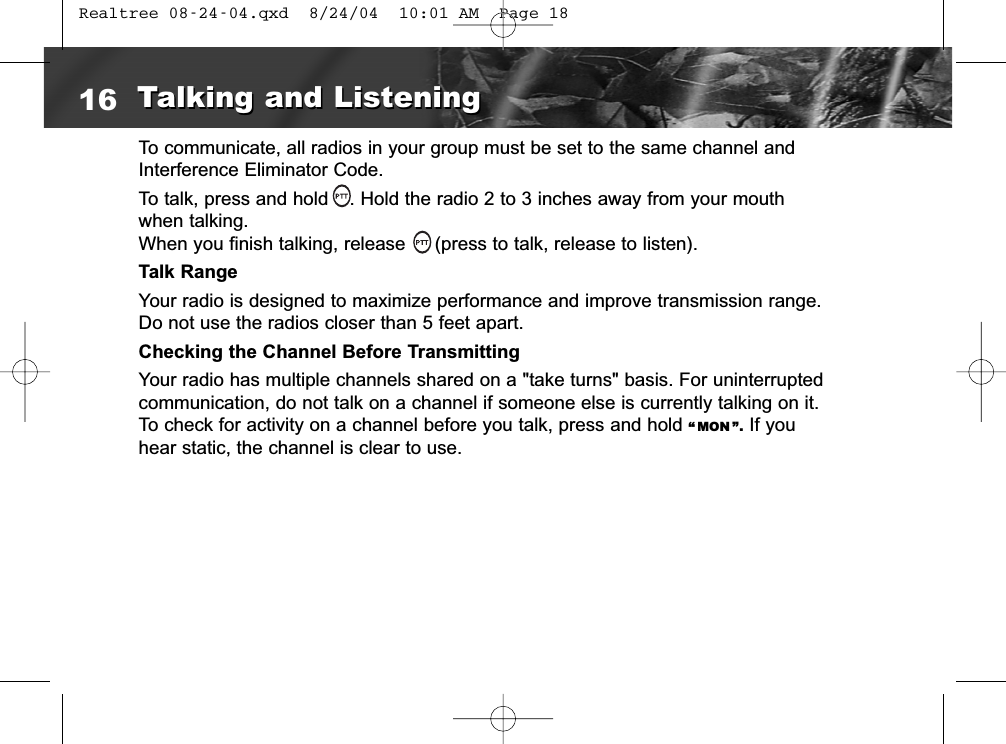 To communicate, all radios in your group must be set to the same channel andInterference Eliminator Code.To talk, press and hold  . Hold the radio 2 to 3 inches away from your mouth when talking.When you finish talking, release  (press to talk, release to listen).Talk RangeYour radio is designed to maximize performance and improve transmission range.Do not use the radios closer than 5 feet apart.Checking the Channel Before TransmittingYour radio has multiple channels shared on a &quot;take turns&quot; basis. For uninterruptedcommunication, do not talk on a channel if someone else is currently talking on it.To check for activity on a channel before you talk, press and hold “ MON ”. If youhear static, the channel is clear to use.16 Talking and ListeningTalking and Listening Realtree 08-24-04.qxd  8/24/04  10:01 AM  Page 18