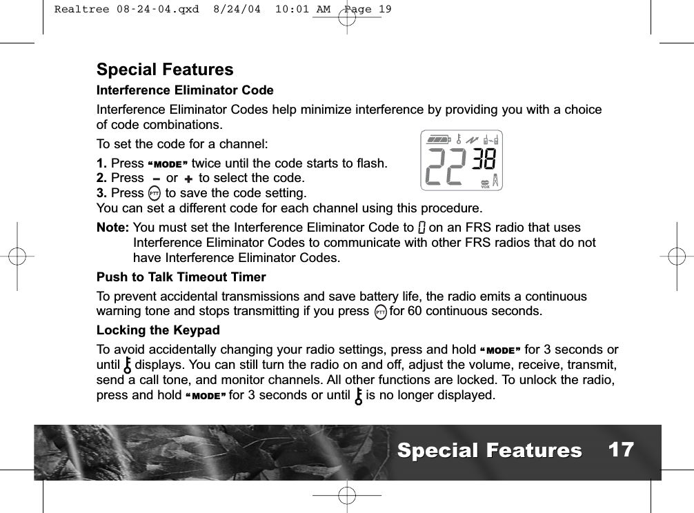 Special FeaturesInterference Eliminator CodeInterference Eliminator Codes help minimize interference by providing you with a choiceof code combinations.To set the code for a channel:1. Press “MODE ” twice until the code starts to flash.2. Press  or  to select the code.3. Press  to save the code setting.You can set a different code for each channel using this procedure.Note: You must set the Interference Eliminator Code to on an FRS radio that usesInterference Eliminator Codes to communicate with other FRS radios that do nothave Interference Eliminator Codes.Push to Talk Timeout TimerTo prevent accidental transmissions and save battery life, the radio emits a continuouswarning tone and stops transmitting if you press for 60 continuous seconds.Locking the KeypadTo avoid accidentally changing your radio settings, press and hold “ MODE” for 3 seconds oruntil   displays. You can still turn the radio on and off, adjust the volume, receive, transmit,send a call tone, and monitor channels. All other functions are locked. To unlock the radio,press and hold “ MODE” for 3 seconds or until  is no longer displayed.+lSpecial FeaturesSpecial Features 17 Realtree 08-24-04.qxd  8/24/04  10:01 AM  Page 19