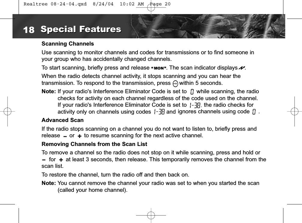 Scanning ChannelsUse scanning to monitor channels and codes for transmissions or to find someone inyour group who has accidentally changed channels.To start scanning, briefly press and release “ MON ”. The scan indicator displays    .When the radio detects channel activity, it stops scanning and you can hear the transmission. To respond to the transmission, press     within 5 seconds.Note: If your radio&apos;s Interference Eliminator Code is set to  while scanning, the radiochecks for activity on each channel regardless of the code used on the channel. If your radio&apos;s Interference Eliminator Code is set to  , the radio checks foractivity only on channels using codes  and Advanced ScanIf the radio stops scanning on a channel you do not want to listen to, briefly press andrelease  or  to resume scanning for the next active channel.Removing Channels from the Scan List To remove a channel so the radio does not stop on it while scanning, press and hold orfor      at least 3 seconds, then release. This temporarily removes the channel from thescan list.To restore the channel, turn the radio off and then back on.Note: You cannot remove the channel your radio was set to when you started the scan(called your home channel).18 Special FeaturesSpecial Features+l+lignores channels using code     . Realtree 08-24-04.qxd  8/24/04  10:02 AM  Page 20