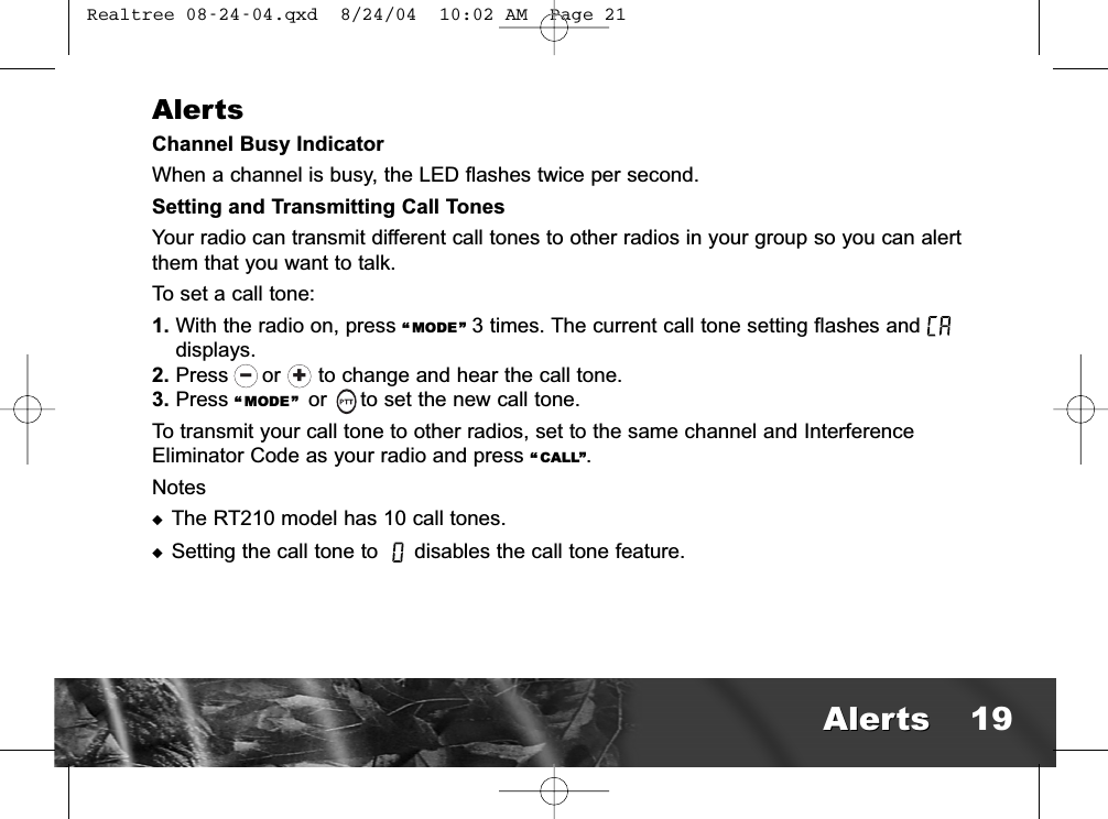 AlertsChannel Busy IndicatorWhen a channel is busy, the LED flashes twice per second.Setting and Transmitting Call TonesYour radio can transmit different call tones to other radios in your group so you can alertthem that you want to talk.To set a call tone:1. With the radio on, press “ MODE” 3 times. The current call tone setting flashes anddisplays.2. Press  or      to change and hear the call tone.3. Press “ MODE” or  to set the new call tone.To transmit your call tone to other radios, set to the same channel and InterferenceEliminator Code as your radio and press “ CALL”.Notes◆The RT210 model has 10 call tones. ◆Setting the call tone to  disables the call tone feature.+lAlertsAlerts 19 Realtree 08-24-04.qxd  8/24/04  10:02 AM  Page 21