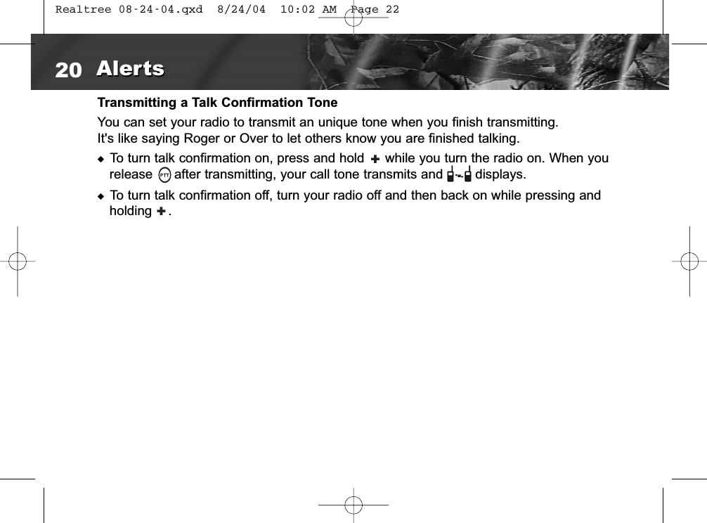 Transmitting a Talk Confirmation ToneYou can set your radio to transmit an unique tone when you finish transmitting.It&apos;s like saying Roger or Over to let others know you are finished talking. ◆To turn talk confirmation on, press and hold  while you turn the radio on. When yourelease  after transmitting, your call tone transmits and        displays.◆To turn talk confirmation off, turn your radio off and then back on while pressing andholding    . 20 AlertsAlerts++ Realtree 08-24-04.qxd  8/24/04  10:02 AM  Page 22