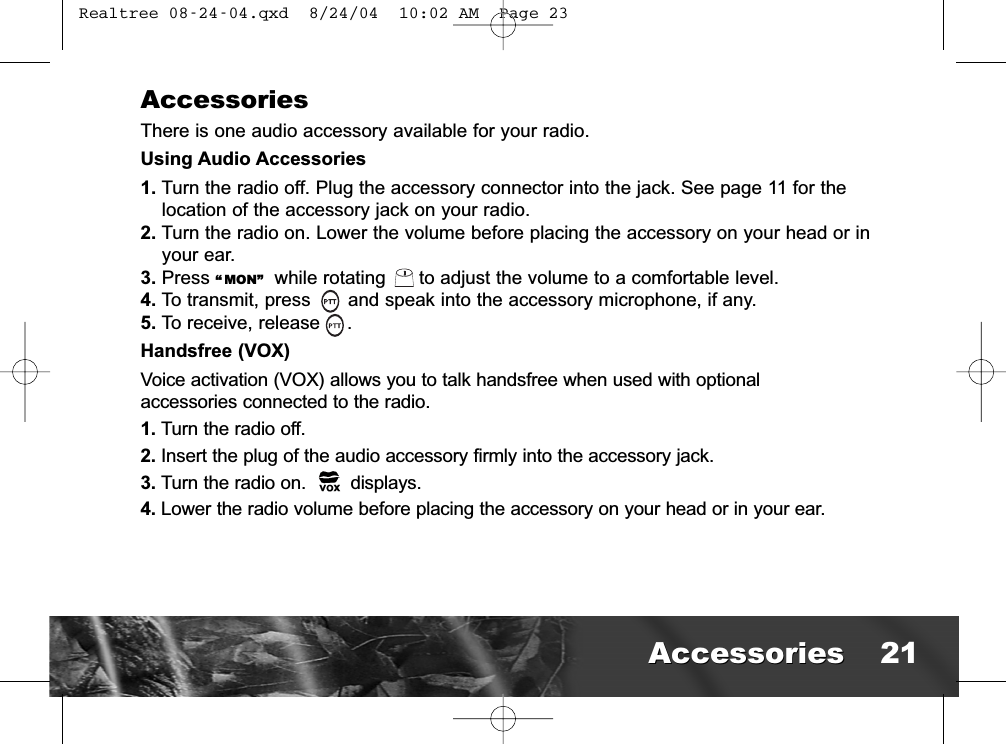 AccessoriesThere is one audio accessory available for your radio. Using Audio Accessories1. Turn the radio off. Plug the accessory connector into the jack. See page 11 for thelocation of the accessory jack on your radio.2. Turn the radio on. Lower the volume before placing the accessory on your head or inyour ear.3. Press “ MON” while rotating      to adjust the volume to a comfortable level.4. To transmit, press  and speak into the accessory microphone, if any.5. To receive, release .Handsfree (VOX)Voice activation (VOX) allows you to talk handsfree when used with optionalaccessories connected to the radio. 1. Turn the radio off.2. Insert the plug of the audio accessory firmly into the accessory jack.3. Turn the radio on. displays.4. Lower the radio volume before placing the accessory on your head or in your ear.AccessoriesAccessories 21 Realtree 08-24-04.qxd  8/24/04  10:02 AM  Page 23