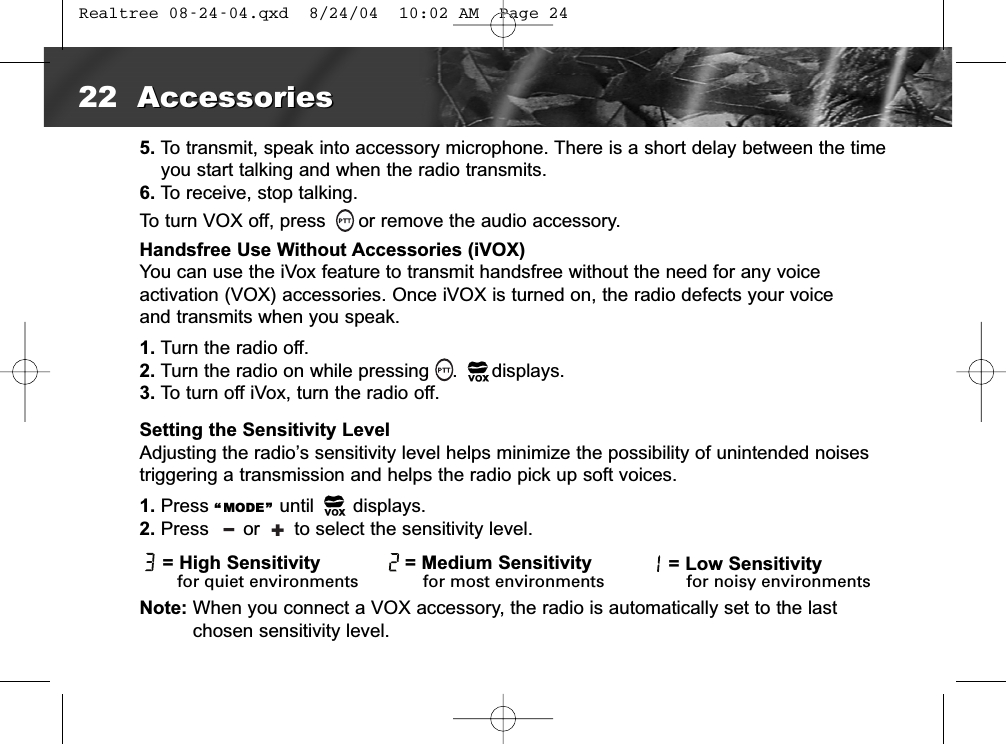 5. To transmit, speak into accessory microphone. There is a short delay between the timeyou start talking and when the radio transmits.6. To receive, stop talking.To turn VOX off, press or remove the audio accessory.Handsfree Use Without Accessories (iVOX)You can use the iVox feature to transmit handsfree without the need for any voice activation (VOX) accessories. Once iVOX is turned on, the radio defects your voice and transmits when you speak.1. Turn the radio off.2. Turn the radio on while pressing    .      displays.3. To turn off iVox, turn the radio off.Setting the Sensitivity LevelAdjusting the radio’s sensitivity level helps minimize the possibility of unintended noises triggering a transmission and helps the radio pick up soft voices.1. Press “ MODE” until       displays.2. Press      or      to select the sensitivity level.Note: When you connect a VOX accessory, the radio is automatically set to the last chosen sensitivity level.= Medium Sensitivity22 AccessoriesAccessoriesl+for noisy environmentsfor most environmentsfor quiet environments= High Sensitivity = Low Sensitivity Realtree 08-24-04.qxd  8/24/04  10:02 AM  Page 24