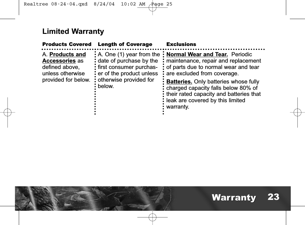 Limited WarrantyProducts CoveredA. Products andAccessories asdefined above,unless otherwiseprovided for below.Length of CoverageA. One (1) year from thedate of purchase by thefirst consumer purchas-er of the product unlessotherwise provided forbelow. ExclusionsNormal Wear and Tear. Periodicmaintenance, repair and replacementof parts due to normal wear and tearare excluded from coverage.Batteries. Only batteries whose fullycharged capacity falls below 80% oftheir rated capacity and batteries thatleak are covered by this limited warranty.WarrantyWarranty 23 Realtree 08-24-04.qxd  8/24/04  10:02 AM  Page 25