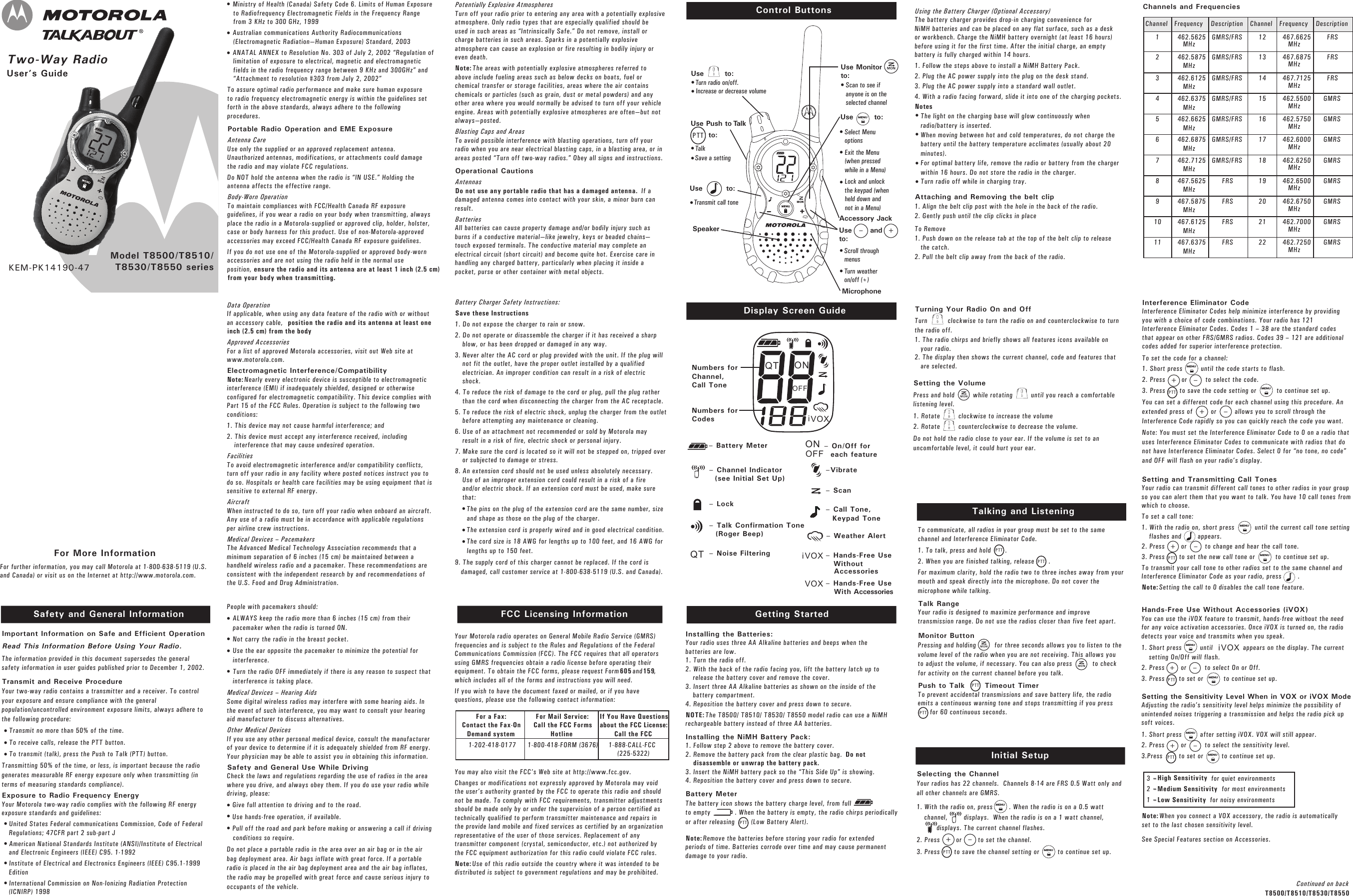 Setting the VolumePress and hold         while rotating         until you reach a comfortablelistening level.1. Rotate         clockwise to increase the volume 2. Rotate         counterclockwise to decrease the volume. Do not hold the radio close to your ear. If the volume is set to anuncomfortable level, it could hurt your ear.Two-Way Radio User’s GuideModel T8500/T8510/T8530/T8550 seriesSafety and General Information FCC Licensing InformationControl ButtonsDisplay Screen GuideKEM-PK14190-47Important Information on Safe and Efficient OperationRead This Information Before Using Your Radio.The information provided in this document supersedes the generalsafety information in user guides published prior to December 1, 2002.Transmit and Receive Procedure Your two-way radio contains a transmitter and a receiver. To controlyour exposure and ensure compliance with the generalpopulation/uncontrolled environment exposure limits, always adhere tothe following procedure:Transmit no more than 50% of the time.To receive calls, release the PTT button.To transmit (talk), press the Push to Talk (PTT) button.Transmitting 50% of the time, or less, is important because the radiogenerates measurable RF energy exposure only when transmitting (interms of measuring standards compliance). Exposure to Radio Frequency Energy Your Motorola two-way radio complies with the following RF energyexposure standards and guidelines:United States Federal communications Commission, Code of FederalRegulations; 47CFR part 2 sub-part JAmerican National Standards Institute (ANSI)/Institute of Electricaland Electronic Engineers (IEEE) C95. 1-1992Institute of Electrical and Electronics Engineers (IEEE) C95.1-1999EditionInternational Commission on Non-Ionizing Radiation Protection(ICNIRP) 1998Getting StartedInstalling the Batteries:Your radio uses three AA Alkaline batteries and beeps when thebatteries are low.1. Turn the radio off.2. With the back of the radio facing you, lift the battery latch up torelease the battery cover and remove the cover.3. Insert three AA Alkaline batteries as shown on the inside of thebattery compartment.4. Reposition the battery cover and press down to secure.NOTE:The T8500/ T8510/ T8530/ T8550 model radio can use a NiMH rechargeable battery instead of three AA batteries.   Installing the NiMH Battery Pack:1. Follow step 2 above to remove the battery cover.2. Remove the battery pack from the clear plastic bag. Do notdisassemble or unwrap the battery pack.3. Insert the NiMH battery pack so the “This Side Up” is showing.4. Reposition the battery cover and press down to secure.Battery Meter The battery icon shows the battery charge level, from fullto empty            . When the battery is empty, the radio chirps periodicallyor after releasing        (Low Battery Alert). Note:Remove the batteries before storing your radio for extendedperiods of time. Batteries corrode over time and may cause permanentdamage to your radio.Talking and ListeningTo communicate, all radios in your group must be set to the samechannel and Interference Eliminator Code.  1. To talk, press and hold       . 2. When you are finished talking, release       . For maximum clarity, hold the radio two to three inches away from yourmouth and speak directly into the microphone. Do not cover themicrophone while talking.Talk RangeYour radio is designed to maximize performance and improvetransmission range. Do not use the radios closer than five feet apart.Monitor ButtonPressing and holding         for three seconds allows you to listen to thevolume level of the radio when you are not receiving. This allows youto adjust the volume, if necessary. You can also press          to checkfor activity on the current channel before you talk.Push to Talk       Timeout Timer To prevent accidental transmissions and save battery life, the radioemits a continuous warning tone and stops transmitting if you press      for 60 continuous seconds.Using the Battery Charger (Optional Accessory)The battery charger provides drop-in charging convenience forNiMH batteries and can be placed on any flat surface, such as a deskor workbench. Charge the NiMH battery overnight (at least 16 hours)before using it for the first time. After the initial charge, an emptybattery is fully charged within 14 hours.1. Follow the steps above to install a NiMH Battery Pack.2. Plug the AC power supply into the plug on the desk stand.  3. Plug the AC power supply into a standard wall outlet.4. With a radio facing forward, slide it into one of the charging pockets.NotesThe light on the charging base will glow continuously whenradio/battery is inserted.When moving between hot and cold temperatures, do not charge thebattery until the battery temperature acclimates (usually about 20minutes).For optimal battery life, remove the radio or battery from the chargerwithin 16 hours. Do not store the radio in the charger.Turn radio off while in charging tray.Attaching and Removing the belt clip1. Align the belt clip post with the hole in the back of the radio.2. Gently push until the clip clicks in placeTo Remove1. Push down on the release tab at the top of the belt clip to releasethe catch.2. Pull the belt clip away from the back of the radio.Turning Your Radio On and OffTurn          clockwise to turn the radio on and counterclockwise to turnthe radio off. 1. The radio chirps and briefly shows all features icons available onyour radio. 2. The display then shows the current channel, code and features thatare selected.Initial SetupSelecting the ChannelYour radios has 22 channels.  Channels 8-14 are FRS 0.5 Watt only andall other channels are GMRS. 1. With the radio on, press        . When the radio is on a 0.5 wattchannel,        displays.  When the radio is on a 1 watt channel, displays. The current channel flashes.2. Press        or        to set the channel.3. Press       to save the channel setting or         to continue set up. For More InformationFor further information, you may call Motorola at 1-800-638-5119 (U.S.and Canada) or visit us on the Internet at http://www.motorola.com. Setting and Transmitting Call TonesYour radio can transmit different call tones to other radios in your groupso you can alert them that you want to talk. You have 10 call tones fromwhich to choose.To set a call tone:1. With the radio on, short press          until the current call tone settingflashes and        appears.2. Press        or         to change and hear the call tone.3. Press       to set the new call tone or          to continue set up.To transmit your call tone to other radios set to the same channel andInterference Eliminator Code as your radio, press        .Note:Setting the call to 0 disables the call tone feature.Interference Eliminator CodeInterference Eliminator Codes help minimize interference by providingyou with a choice of code combinations. Your radio has 121Interference Eliminator Codes. Codes 1 – 38 are the standard codesthat appear on other FRS/GMRS radios. Codes 39 – 121 are additionalcodes added for superior interference protection.To set the code for a channel:1. Short press         until the code starts to flash.2. Press        or         to select the code.3. Press       to save the code setting or          to continue set up.You can set a different code for each channel using this procedure. Anextended press of         or         allows you to scroll through theInterference Code rapidly so you can quickly reach the code you want.Note: You must set the Interference Eliminator Code to 0 on a radio thatuses Interference Eliminator Codes to communicate with radios that donot have Interference Eliminator Codes. Select 0 for “no tone, no code”and OFF will flash on your radio’s display.Hands-Free Use Without Accessories (iVOX)You can use the iVOX feature to transmit, hands-free without the needfor any voice activation accessories. Once iVOX is turned on, the radiodetects your voice and transmits when you speak.1. Short press         until               appears on the display. The currentsetting On/Off will flash.2. Press        or         to select On or Off. 3. Press       to set or          to continue set up. Setting the Sensitivity Level When in VOX or iVOX ModeAdjusting the radio’s sensitivity level helps minimize the possibility ofunintended noises triggering a transmission and helps the radio pick upsoft voices.1. Short press         after setting iVOX. VOX will still appear.2. Press        or         to select the sensitivity level.3.Press        to set or         to continue set up.Ministry of Health (Canada) Safety Code 6. Limits of Human Exposureto Radiofrequency Electromagnetic Fields in the Frequency Rangefrom 3 KHz to 300 GHz, 1999Australian communications Authority Radiocommunications(Electromagnetic Radiation—Human Exposure) Standard, 2003ANATAL ANNEX to Resolution No. 303 of July 2, 2002 “Regulation oflimitation of exposure to electrical, magnetic and electromagneticfields in the radio frequency range between 9 KHz and 300GHz” and“Attachment to resolution #303 from July 2, 2002”To assure optimal radio performance and make sure human exposureto radio frequency electromagnetic energy is within the guidelines setforth in the above standards, always adhere to the followingprocedures.Portable Radio Operation and EME ExposureAntenna CareUse only the supplied or an approved replacement antenna.Unauthorized antennas, modifications, or attachments could damagethe radio and may violate FCC regulations.Do NOT hold the antenna when the radio is “IN USE.” Holding theantenna affects the effective range. Body-Worn OperationTo maintain compliances with FCC/Health Canada RF exposureguidelines, if you wear a radio on your body when transmitting, alwaysplace the radio in a Motorola-supplied or approved clip, holder, holster,case or body harness for this product. Use of non-Motorola-approvedaccessories may exceed FCC/Health Canada RF exposure guidelines. If you do not use one of the Motorola-supplied or approved body-wornaccessories and are not using the radio held in the normal useposition,ensure the radio and its antenna are at least 1 inch (2.5 cm)from your body when transmitting.Battery Charger Safety Instructions:Save these Instructions1. Do not expose the charger to rain or snow.2. Do not operate or disassemble the charger if it has received a sharpblow, or has been dropped or damaged in any way.3. Never alter the AC cord or plug provided with the unit. If the plug willnot fit the outlet, have the proper outlet installed by a qualifiedelectrician. An improper condition can result in a risk of electricshock.4. To reduce the risk of damage to the cord or plug, pull the plug ratherthan the cord when disconnecting the charger from the AC receptacle.5. To reduce the risk of electric shock, unplug the charger from the outletbefore attempting any maintenance or cleaning.6. Use of an attachment not recommended or sold by Motorola mayresult in a risk of fire, electric shock or personal injury.7. Make sure the cord is located so it will not be stepped on, tripped overor subjected to damage or stress.8. An extension cord should not be used unless absolutely necessary.Use of an improper extension cord could result in a risk of a fireand/or electric shock. If an extension cord must be used, make surethat:The pins on the plug of the extension cord are the same number, sizeand shape as those on the plug of the charger.The extension cord is properly wired and in good electrical condition.The cord size is 18 AWG for lengths up to 100 feet, and 16 AWG forlengths up to 150 feet.9. The supply cord of this charger cannot be replaced. If the cord isdamaged, call customer service at 1-800-638-5119 (U.S. and Canada).Potentially Explosive AtmospheresTurn off your radio prior to entering any area with a potentially explosiveatmosphere. Only radio types that are especially qualified should beused in such areas as “Intrinsically Safe.” Do not remove, install orcharge batteries in such areas. Sparks in a potentially explosiveatmosphere can cause an explosion or fire resulting in bodily injury oreven death. Note:The areas with potentially explosive atmospheres referred toabove include fueling areas such as below decks on boats, fuel orchemical transfer or storage facilities, areas where the air containschemicals or particles (such as grain, dust or metal powders) and anyother area where you would normally be advised to turn off your vehicleengine. Areas with potentially explosive atmospheres are often—but notalways—posted.Blasting Caps and AreasTo avoid possible interference with blasting operations, turn off yourradio when you are near electrical blasting caps, in a blasting area, or inareas posted “Turn off two-way radios.” Obey all signs and instructions.Operational CautionsAntennasDo not use any portable radio that has a damaged antenna.If adamaged antenna comes into contact with your skin, a minor burn canresult.BatteriesAll batteries can cause property damage and/or bodily injury such asburns if a conductive material—like jewelry, keys or beaded chains—touch exposed terminals. The conductive material may complete anelectrical circuit (short circuit) and become quite hot. Exercise care inhandling any charged battery, particularly when placing it inside apocket, purse or other container with metal objects.Your Motorola radio operates on General Mobile Radio Service (GMRS)frequencies and is subject to the Rules and Regulations of the FederalCommunications Commission (FCC). The FCC requires that all operatorsusing GMRS frequencies obtain a radio license before operating theirequipment. To obtain the FCC forms, please request Form 605and159,which includes all of the forms and instructions you will need.If you wish to have the document faxed or mailed, or if you havequestions, please use the following contact information:You may also visit the FCC’s Web site at http://www.fcc.gov. Changes or modifications not expressly approved by Motorola may voidthe user’s authority granted by the FCC to operate this radio and shouldnot be made. To comply with FCC requirements, transmitter adjustmentsshould be made only by or under the supervision of a person certified astechnically qualified to perform transmitter maintenance and repairs inthe provide land mobile and fixed services as certified by an organizationrepresentative of the user of those services. Replacement of anytransmitter component (crystal, semiconductor, etc.) not authorized bythe FCC equipment authorization for this radio could violate FCC rules.Note:Use of this radio outside the country where it was intended to bedistributed is subject to government regulations and may be prohibited.Data OperationIf applicable, when using any data feature of the radio with or withoutan accessory cable, position the radio and its antenna at least oneinch (2.5 cm) from the body.Approved AccessoriesFor a list of approved Motorola accessories, visit out Web site atwww.motorola.com. Electromagnetic Interference/CompatibilityNote:Nearly every electronic device is susceptible to electromagneticinterference (EMI) if inadequately shielded, designed or otherwiseconfigured for electromagnetic compatibility. This device complies withPart 15 of the FCC Rules. Operation is subject to the following twoconditions:1. This device may not cause harmful interference; and 2. This device must accept any interference received, includinginterference that may cause undesired operation.FacilitiesTo avoid electromagnetic interference and/or compatibility conflicts,turn off your radio in any facility where posted notices instruct you todo so. Hospitals or health care facilities may be using equipment that issensitive to external RF energy.AircraftWhen instructed to do so, turn off your radio when onboard an aircraft.Any use of a radio must be in accordance with applicable regulationsper airline crew instructions.Medical Devices – Pacemakers The Advanced Medical Technology Association recommends that aminimum separation of 6 inches (15 cm) be maintained between ahandheld wireless radio and a pacemaker. These recommendations areconsistent with the independent research by and recommendations ofthe U.S. Food and Drug Administration.People with pacemakers should:ALWAYS keep the radio more than 6 inches (15 cm) from theirpacemaker when the radio is turned ON. Not carry the radio in the breast pocket.Use the ear opposite the pacemaker to minimize the potential forinterference.Turn the radio OFF immediately if there is any reason to suspect thatinterference is taking place.Medical Devices – Hearing AidsSome digital wireless radios may interfere with some hearing aids. Inthe event of such interference, you may want to consult your hearingaid manufacturer to discuss alternatives.Other Medical DevicesIf you use any other personal medical device, consult the manufacturerof your device to determine if it is adequately shielded from RF energy.Your physician may be able to assist you in obtaining this information.Safety and General Use While DrivingCheck the laws and regulations regarding the use of radios in the areawhere you drive, and always obey them. If you do use your radio whiledriving, please:Give full attention to driving and to the road.Use hands-free operation, if available.Pull off the road and park before making or answering a call if drivingconditions so require.Do not place a portable radio in the area over an air bag or in the airbag deployment area. Air bags inflate with great force. If a portableradio is placed in the air bag deployment area and the air bag inflates,the radio may be propelled with great force and cause serious injury tooccupants of the vehicle.For a Fax:Contact the Fax-OnDemand system1-202-418-0177For Mail Service:Call the FCC FormsHotline1-800-418-FORM (3676)If You Have Questionsabout the FCC License:Call the FCC1-888-CALL-FCC(225-5322)Channel Frequency Description Channel Frequency Description1 462.5625MHzGMRS/FRS 12 467.6625MHzFRS2 462.5875MHzGMRS/FRS 13 467.6875MHzFRS3 462.6125MHzGMRS/FRS 14 467.7125MHzFRS4 462.6375MHzGMRS/FRS 15 462.5500MHzGMRS5 462.6625MHzGMRS/FRS 16 462.5750MHzGMRS6 462.6875MHzGMRS/FRS 17 462.6000MHzGMRS7 462.7125MHzGMRS/FRS 18 462.6250MHzGMRS8 467.5625MHzFRS 19 462.6500MHzGMRS9 467.5875MHzFRS 20 462.6750MHzGMRS10 467.6125MHzFRS 21 462.7000MHzGMRS11 467.6375MHzFRS 22 462.7250MHzGMRS– Battery MeterNumbers forChannel,Call ToneNumbers forCodes– Scan–VibrateVOXi– Hands-Free Use WithoutAccessoriesVOX – Hands-Free Use    With Accessories– Call Tone,Keypad Tone– Weather Alert – Channel Indicator(see Initial Set Up)– Lock– Talk Confirmation Tone(Roger Beep)ONOFF– On/Off for each featureQT – Noise FilteringChannels and Frequencies3 = High Sensitivity for quiet environments2 = Medium Sensitivityfor most environments1 = Low Sensitivityfor noisy environmentsNote:When you connect a VOX accessory, the radio is automaticallyset to the last chosen sensitivity level.See Special Features section on Accessories.Continued on backT8500/T8510/T8530/T8550••••••••••••••••••••••••MENUMENUMENUMENUMENUMENUMENUMENUMENUMENUVOXiPTTPTTPTTPTTPTTPTTPTTPTTPTTPTTMONMONMON+–+–+–+–+–+–ONOFFQTVOXiUse Push to Talk        to:••Talk Save a setting PTTMicrophone••Accessory JackUse       andto:Scroll throughmenusTurn weatheron/off (+)–+•Use Monitorto:Scan to see ifanyone is on theselected channelMON•••MENUUse        to:Select MenuoptionsExit the Menu (when pressed while in a Menu)Lock and unlock the keypad (when held down and not in a Menu)•Use         to:Transmit call toneSpeakerUse        to:••Turn radio on/off. Increase or decrease volume