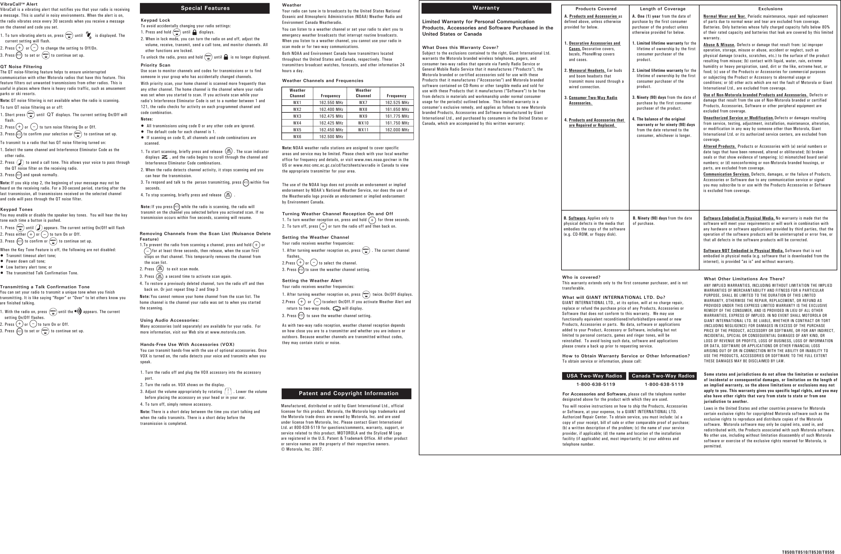 WarrantyLimited Warranty for Personal CommunicationProducts, Accessories and Software Purchased in theUnited States or CanadaWhat Does this Warranty Cover? Subject to the exclusions contained to the right, Giant International Ltd.warrants the Motorola branded wireless telephones, pagers, andconsumer two-way radios that operate via Family Radio Service orGeneral Mobile Radio Service that it manufactures (“Products”), theMotorola branded or certified accessories sold for use with theseProducts that it manufactures (“Accessories”) and Motorola brandedsoftware contained on CD-Roms or other tangible media and sold foruse with these Products that it manufactures (“Software”) to be freefrom defects in materials and workmanship under normal consumerusage for the period(s) outlined below.  This limited warranty is aconsumer’s exclusive remedy, and applies as follows to new Motorolabranded Products, Accessories and Software manufactured by GiantInternational Ltd., and purchased by consumers in the United States orCanada, which are accompanied by this written warranty:Who is covered? This warranty extends only to the first consumer purchaser, and is nottransferable.What will GIANT INTERNATIONAL LTD. Do?   GIANT INTERNATIONAL LTD., at its option, will at no charge repair,replace or refund the purchase price of any Products, Accessories orSoftware that does not conform to this warranty.  We may usefunctionally equivalent reconditioned/refurbished/pre-owned or newProducts, Accessories or parts.  No data, software or applicationsadded to your Product, Accessory or Software, including but notlimited to personal contacts, games and ringer tones, will bereinstalled.  To avoid losing such data, software and applicationsplease create a back up prior to requesting service.For Accessories and Software, please call the telephone numberdesignated above for the product with which they are used.You will receive instructions on how to ship the Products, Accessoriesor Software, at your expense, to a GIANT INTERNATIONAL LTD.Authorized Repair Center. To obtain service, you must include: (a) acopy of your receipt, bill of sale or other comparable proof of purchase;(b) a written description of the problem; (c) the name of your serviceprovider, if applicable; (d) the name and location of the installationfacility (if applicable) and, most importantly; (e) your address andtelephone number. What Other Limitations Are There? ANY IMPLIED WARRANTIES, INCLUDING WITHOUT LIMITATION THE IMPLIEDWARRANTIES OF MERCHANTABILITY AND FITNESS FOR A PARTICULARPURPOSE, SHALL BE LIMITED TO THE DURATION OF THIS LIMITEDWARRANTY, OTHERWISE THE REPAIR, REPLACEMENT, OR REFUND ASPROVIDED UNDER THIS EXPRESS LIMITED WARRANTY IS THE EXCLUSIVEREMEDY OF THE CONSUMER, AND IS PROVIDED IN LIEU OF ALL OTHERWARRANTIES, EXPRESS OF IMPLIED. IN NO EVENT SHALL MOTOROLA ORGIANT INTERNATIONAL LTD. BE LIABLE, WHETHER IN CONTRACT OR TORT(INCLUDING NEGLIGENCE) FOR DAMAGES IN EXCESS OF THE PURCHASEPRICE OF THE PRODUCT, ACCESSORY OR SOFTWARE, OR FOR ANY INDIRECT,INCIDENTAL, SPECIAL OR CONSEQUENTIAL DAMAGES OF ANY KIND, ORLOSS OF REVENUE OR PROFITS, LOSS OF BUSINESS, LOSS OF INFORMATIONOR DATA, SOFTWARE OR APPLICATIONS OR OTHER FINANCIAL LOSSARISING OUT OF OR IN CONNECTION WITH THE ABILITY OR INABILITY TOUSE THE PRODUCTS, ACCESSORIES OR SOFTWARE TO THE FULL EXTENTTHESE DAMAGES MAY BE DISCLAIMED BY LAW.Some states and jurisdictions do not allow the limitation or exclusionof incidental or consequential damages, or limitation on the length ofan implied warranty, so the above limitations or exclusions may notapply to you. This warranty gives you specific legal rights, and you mayalso have other rights that vary from state to state or from onejurisdiction to another.Laws in the United States and other countries preserve for Motorolacertain exclusive rights for copyrighted Motorola software such as theexclusive rights to reproduce and distribute copies of the Motorolasoftware.  Motorola software may only be copied into, used in, andredistributed with, the Products associated with such Motorola software.No other use, including without limitation disassembly of such Motorolasoftware or exercise of the exclusive rights reserved for Motorola, ispermitted.1-800-638-5119 1-800-638-5119Products Covered ExclusionsLength of CoverageA. Products and Accessories asdefined above, unless otherwiseprovided for below.1. Decorative Accessories andCases. Decorative covers,bezels, PhoneWrap coversand cases.2. Monaural Headsets. Ear budsand boom headsets thattransmit mono sound through awired connection.3. Consumer Two-Way RadioAccessories.4. Products and Accessories thatare Repaired or Replaced.B. Software. Applies only tophysical defects in the media thatembodies the copy of the software(e.g. CD-ROM, or floppy disk). B. Ninety (90) days from the dateof purchase.Software Embodied in Physical Media. No warranty is made that thesoftware will meet your requirements or will work in combination withany hardware or software applications provided by third parties, that theoperation of the software products will be uninterrupted or error free, orthat all defects in the software products will be corrected.Software NOT Embodied in Physical Media. Software that is notembodied in physical media (e.g. software that is downloaded from theinternet), is provided “as is” and without warranty.A. One (1) year from the date ofpurchase by the first consumerpurchaser of the product unlessotherwise provided for below. 1. Limited lifetime warranty for thelifetime of ownership by the firstconsumer purchaser of theproduct.2. Limited lifetime warranty for thelifetime of ownership by the firstconsumer purchaser of theproduct.3. Ninety (90) days from the date ofpurchase by the first consumerpurchaser of the product. 4. The balance of the originalwarranty or for ninety (90) daysfrom the date returned to theconsumer, whichever is longer.Normal Wear and Tear. Periodic maintenance, repair and replacementof parts due to normal wear and tear are excluded from coverage.Batteries. Only batteries whose fully charged capacity falls below 80%of their rated capacity and batteries that leak are covered by this limitedwarranty.Abuse &amp; Misuse. Defects or damage that result from: (a) improperoperation, storage, misuse or abuse, accident or neglect, such asphysical damage (cracks, scratches, etc.) to the surface of the productresulting from misuse; (b) contact with liquid, water, rain, extremehumidity or heavy perspiration, sand, dirt or the like, extreme heat, orfood; (c) use of the Products or Accessories for commercial purposesor subjecting the Product or Accessory to abnormal usage orconditions; or (d) other acts which are not the fault of Motorola or GiantInternational Ltd., are excluded from coverage.Use of Non-Motorola branded Products and Accessories. Defects ordamage that result from the use of Non-Motorola branded or certifiedProducts, Accessories, Software or other peripheral equipment areexcluded from coverage.Unauthorized Service or Modification.Defects or damages resultingfrom service, testing, adjustment, installation, maintenance, alteration,or modification in any way by someone other than Motorola, GiantInternational Ltd. or its authorized service centers, are excluded fromcoverage.Altered Products. Products or Accessories with (a) serial numbers ordate tags that have been removed, altered or obliterated; (b) brokenseals or that show evidence of tampering; (c) mismatched board serialnumbers; or (d) nonconforming or non-Motorola branded housings, orparts, are excluded from coverage.Communication Services. Defects, damages, or the failure of Products,Accessories or Software due to any communication service or signalyou may subscribe to or use with the Products Accessories or Softwareis excluded from coverage.USA Two-Way Radios Canada Two-Way RadiosHow to Obtain Warranty Service or Other Information? To obtain service or information, please call:Manufactured, distributed or sold by Giant International Ltd., officiallicensee for this product. Motorola, the Motorola logo trademarks andthe Motorola trade dress are owned by Motorola, Inc. and are usedunder license from Motorola, Inc. Please contact Giant InternationalLtd. at 800-638-5119 for questions/comments, warranty, support, orservice related to this product. MOTOROLA and the Stylized M Logoare registered in the U.S. Patent &amp; Trademark Office. All other productor service names are the property of their respective owners. © Motorola, Inc. 2007.Patent and Copyright Information Transmitting a Talk Confirmation ToneYou can set your radio to transmit a unique tone when you finishtransmitting. It is like saying “Roger” or “Over” to let others know youare finished talking.1. With the radio on, press         until the        appears. The currentsetting On/Off flashes.2. Press        or        to turn On or Off.3. Press        to set or         to continue set up.Keypad TonesYou may enable or disable the speaker key tones.  You will hear the keytone each time a button is pushed.1. Press         until        appears. The current setting On/Off will flash  2. Press either        or        to turn On or Off.3. Press        to confirm or         to continue set up.When the Key Tone Feature is off, the following are not disabled:•  Transmit timeout alert tone;•  Power down call tone;•  Low battery alert tone; or •  The transmitted Talk Confirmation Tone. To transmit to a radio that has QT noise filtering turned on:1. Select the same channel and Interference Eliminator Code as theother radio.2. Press         to send a call tone. This allows your voice to pass throughthe QT noise filter on the receiving radio. 3. Press       and speak normally. Note: If you skip step 2, the beginning of your message may not beheard on the receiving radio. For a 30-second period, starting after thelast transmission, all transmissions received on the selected channeland code will pass through the QT noise filter.Special FeaturesKeypad LockTo avoid accidentally changing your radio settings: 1. Press and hold         until       displays.2. When in lock mode, you can turn the radio on and off, adjust thevolume, receive, transmit, send a call tone, and monitor channels. Allother functions are locked.To unlock the radio, press and hold         until       is no longer displayed. Priority ScanUse scan to monitor channels and codes for transmissions or to findsomeone in your group who has accidentally changed channels.With priority scan, your home channel is scanned more frequently thanany other channel. The home channel is the channel where your radiowas set when you started to scan. If you activate scan while yourradio’s Interference Eliminator Code is set to a number between 1 and121, the radio checks for activity on each programmed channel andcode combination.Notes:•  All transmissions using code 0 or any other code are ignored.•  The default code for each channel is 1.•  If scanning on code 0, all channels and code combinations arescanned.1. To start scanning, briefly press and release         . The scan indicatordisplays        , and the radio begins to scroll through the channel andInterference Eliminator Code combinations. 2. When the radio detects channel activity, it stops scanning and youcan hear the transmission.3. To respond and talk to the  person transmitting, press       within fiveseconds.4. To stop scanning, briefly press and release          . Note: If you press       while the radio is scanning, the radio willtransmit on the channel you selected before you activated scan. If notransmission occurs within five seconds, scanning will resume.Hands-Free Use With Accessories (VOX)You can transmit hands-free with the use of optional accessories. OnceVOX is turned on, the radio detects your voice and transmits when youspeak.1. Turn the radio off and plug the VOX accessory into the accessoryport.2. Turn the radio on. VOX shows on the display.3. Adjust the volume appropriately by rotating         . Lower the volumebefore placing the accessory on your head or in your ear.4. To turn off, simply remove accessory.Note: There is a short delay between the time you start talking andwhen the radio transmits. There is a short delay before thetransmission is completed.Using Audio Accessories:Many accessories (sold separately) are available for your radio.  Formore information, visit our Web site at www.motorola.com.Removing Channels from the Scan List (Nuisance DeleteFeature)1.To prevent the radio from scanning a channel, press and hold        or for at least three seconds, then release, when the scan firststops on that channel. This temporarily removes the channel fromthe scan list. 2. Press          to exit scan mode. 3. Press         a second time to activate scan again. 4. To restore a previously deleted channel, turn the radio off and thenback on. Or just repeat Step 2 and Step 3Note: You cannot remove your home channel from the scan list. Thehome channel is the channel your radio was set to when you startedthe scanning.QT Noise FilteringThe QT noise-filtering feature helps to ensure uninterruptedVibraCall   AlertTMVibraCall is a vibrating alert that notifies you that your radio is receivinga message. This is useful in noisy environments. When the alert is on,the radio vibrates once every 30 seconds when you receive a messageon the channel and code you set.1. To turn vibrating alerts on, press         until          is displayed. The    current setting will flash.2. Press         or         to change the setting to Off/On.3. Press        to set or         to continue set up.communication with other Motorola radios that have this feature. Thisfeature filters out unwanted transmissions from other radios. This isuseful in places where there is heavy radio traffic, such as amusementparks or ski resorts.Note: QT noise filtering is not available when the radio is scanning.To turn QT noise filtering on or off:1. Short press         until         displays. The current setting On/Off willflash.2. Press        or         to turn noise filtering On or Off. 3. Press       to confirm your selection or         to continue set up. QTT8500/T8510/T8530/T8550WeatherYour radio can tune in to broadcasts by the United States NationalOceanic and Atmospheric Administration (NOAA) Weather Radio andEnvironment Canada Weatheradio. You can listen to a weather channel or set your radio to alert you toemergency weather broadcasts that interrupt routine broadcasts.When you listen to a weather channel, you cannot use your radio inscan mode or for two-way communications.Both NOAA and Environment Canada have transmitters locatedthroughout the United States and Canada, respectively. Thesetransmitters broadcast watches, forecasts, and other information 24hours a day.Weather Channels and Frequencies Note: NOAA weather radio stations are assigned to cover specificareas and service may be limited. Please check with your local weatheroffice for frequency and details, or visit www.nws.noaa.gov/nwr in theUS or www.msc-smc.ec.gc.ca/cd/factsheets/wxradio in Canada to viewthe appropriate transmitter for your area. The use of the NOAA logo does not provide an endorsement or impliedendorsement by NOAA’s National Weather Service, nor does the use ofthe Weatheradio logo provide an endorsement or implied endorsementby Environment Canada.Turning Weather Channel Reception On and Off1. To turn weather reception on, press and hold         for three seconds. 2. To turn off, press        or turn the radio off and then back on.Setting the Weather ChannelYour radio receives weather frequencies:1. After turning weather reception on, press         . The current channelflashes.2.Press        or        to select the channel.3. Press       to save the weather channel setting.Setting the Weather AlertYour radio receives weather frequencies:1. After turning weather reception on, press      twice. On/Off displays.2.Press          or         to select On/Off. If you activate Weather Alert andreturn to two-way mode,         will display.3. Press        to save the weather channel setting.As with two-way radio reception, weather channel reception dependson how close you are to a transmitter and whether you are indoors oroutdoors. Because weather channels are transmitted without codes,they may contain static or noise.WeatherChannelWX1WX2WX3WX4WX5WX6Frequency162.550 MHz162.400 MHz162.475 MHz162.425 MHz162.450 MHz162.500 MHzWeatherChannelWX7WX8WX9WX10WX11Frequency162.525 MHz161.650 MHz161.775 MHz161.750 MHz162.000 MHzMENUMENUMENUMENUMENUMENUMENUMENUMENUMENUMENUMENUPTTPTTPTTPTTPTTPTTPTTPTTPTT+–+–+–++++––+–+–MONMONMONMON