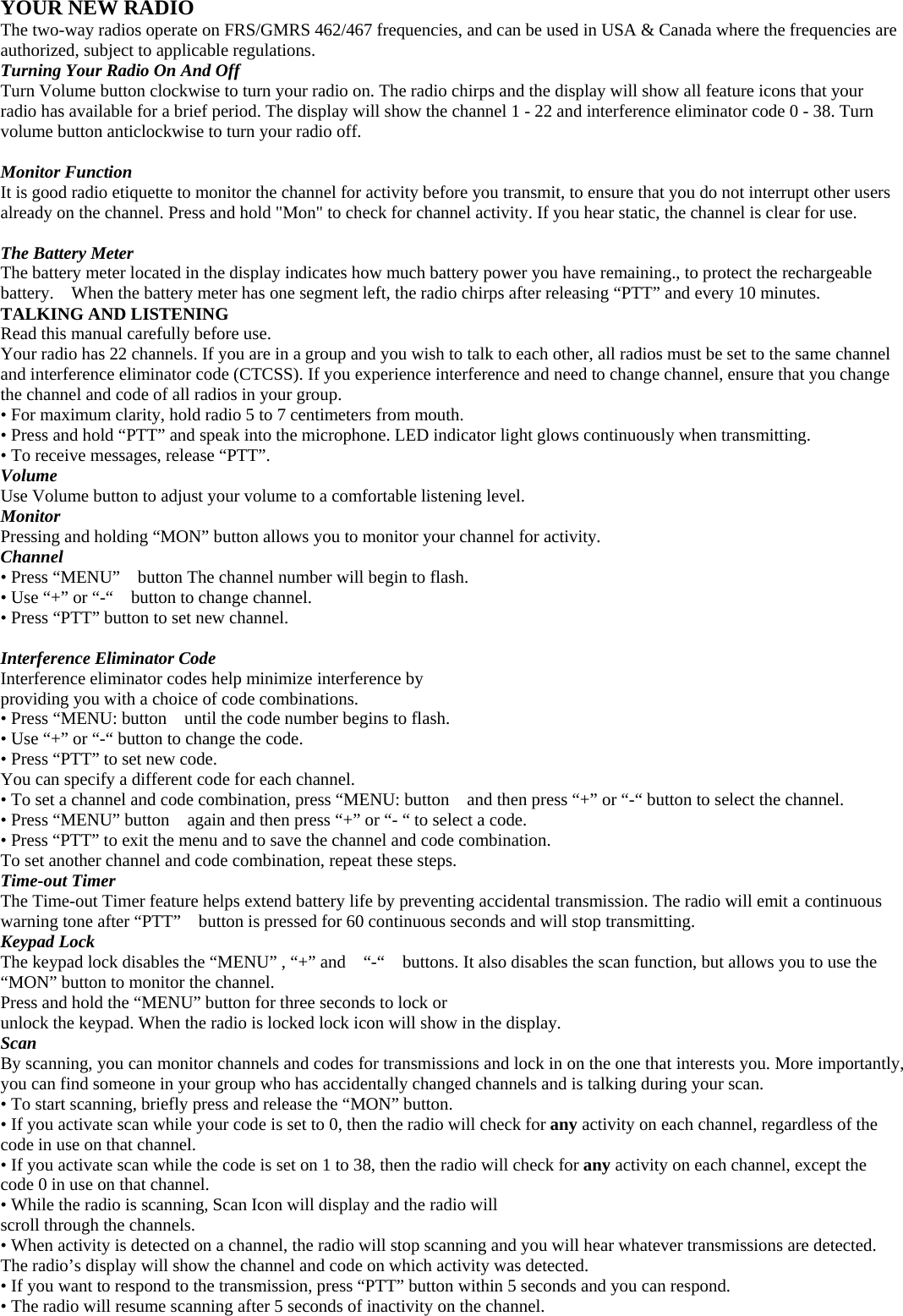 YOUR NEW RADIO The two-way radios operate on FRS/GMRS 462/467 frequencies, and can be used in USA &amp; Canada where the frequencies are authorized, subject to applicable regulations. Turning Your Radio On And Off Turn Volume button clockwise to turn your radio on. The radio chirps and the display will show all feature icons that your radio has available for a brief period. The display will show the channel 1 - 22 and interference eliminator code 0 - 38. Turn volume button anticlockwise to turn your radio off.  Monitor Function It is good radio etiquette to monitor the channel for activity before you transmit, to ensure that you do not interrupt other users already on the channel. Press and hold &quot;Mon&quot; to check for channel activity. If you hear static, the channel is clear for use.  The Battery Meter The battery meter located in the display indicates how much battery power you have remaining., to protect the rechargeable battery.    When the battery meter has one segment left, the radio chirps after releasing “PTT” and every 10 minutes. TALKING AND LISTENING Read this manual carefully before use.   Your radio has 22 channels. If you are in a group and you wish to talk to each other, all radios must be set to the same channel and interference eliminator code (CTCSS). If you experience interference and need to change channel, ensure that you change the channel and code of all radios in your group. • For maximum clarity, hold radio 5 to 7 centimeters from mouth. • Press and hold “PTT” and speak into the microphone. LED indicator light glows continuously when transmitting. • To receive messages, release “PTT”. Volume Use Volume button to adjust your volume to a comfortable listening level. Monitor Pressing and holding “MON” button allows you to monitor your channel for activity. Channel • Press “MENU”    button The channel number will begin to flash. • Use “+” or “-“    button to change channel. • Press “PTT” button to set new channel.  Interference Eliminator Code Interference eliminator codes help minimize interference by providing you with a choice of code combinations. • Press “MENU: button    until the code number begins to flash. • Use “+” or “-“ button to change the code. • Press “PTT” to set new code. You can specify a different code for each channel. • To set a channel and code combination, press “MENU: button    and then press “+” or “-“ button to select the channel. • Press “MENU” button    again and then press “+” or “- “ to select a code. • Press “PTT” to exit the menu and to save the channel and code combination. To set another channel and code combination, repeat these steps. Time-out Timer The Time-out Timer feature helps extend battery life by preventing accidental transmission. The radio will emit a continuous warning tone after “PTT”    button is pressed for 60 continuous seconds and will stop transmitting. Keypad Lock The keypad lock disables the “MENU” , “+” and    “-“    buttons. It also disables the scan function, but allows you to use the “MON” button to monitor the channel. Press and hold the “MENU” button for three seconds to lock or unlock the keypad. When the radio is locked lock icon will show in the display. Scan By scanning, you can monitor channels and codes for transmissions and lock in on the one that interests you. More importantly, you can find someone in your group who has accidentally changed channels and is talking during your scan. • To start scanning, briefly press and release the “MON” button. • If you activate scan while your code is set to 0, then the radio will check for any activity on each channel, regardless of the code in use on that channel. • If you activate scan while the code is set on 1 to 38, then the radio will check for any activity on each channel, except the code 0 in use on that channel. • While the radio is scanning, Scan Icon will display and the radio will scroll through the channels. • When activity is detected on a channel, the radio will stop scanning and you will hear whatever transmissions are detected. The radio’s display will show the channel and code on which activity was detected. • If you want to respond to the transmission, press “PTT” button within 5 seconds and you can respond. • The radio will resume scanning after 5 seconds of inactivity on the channel. 