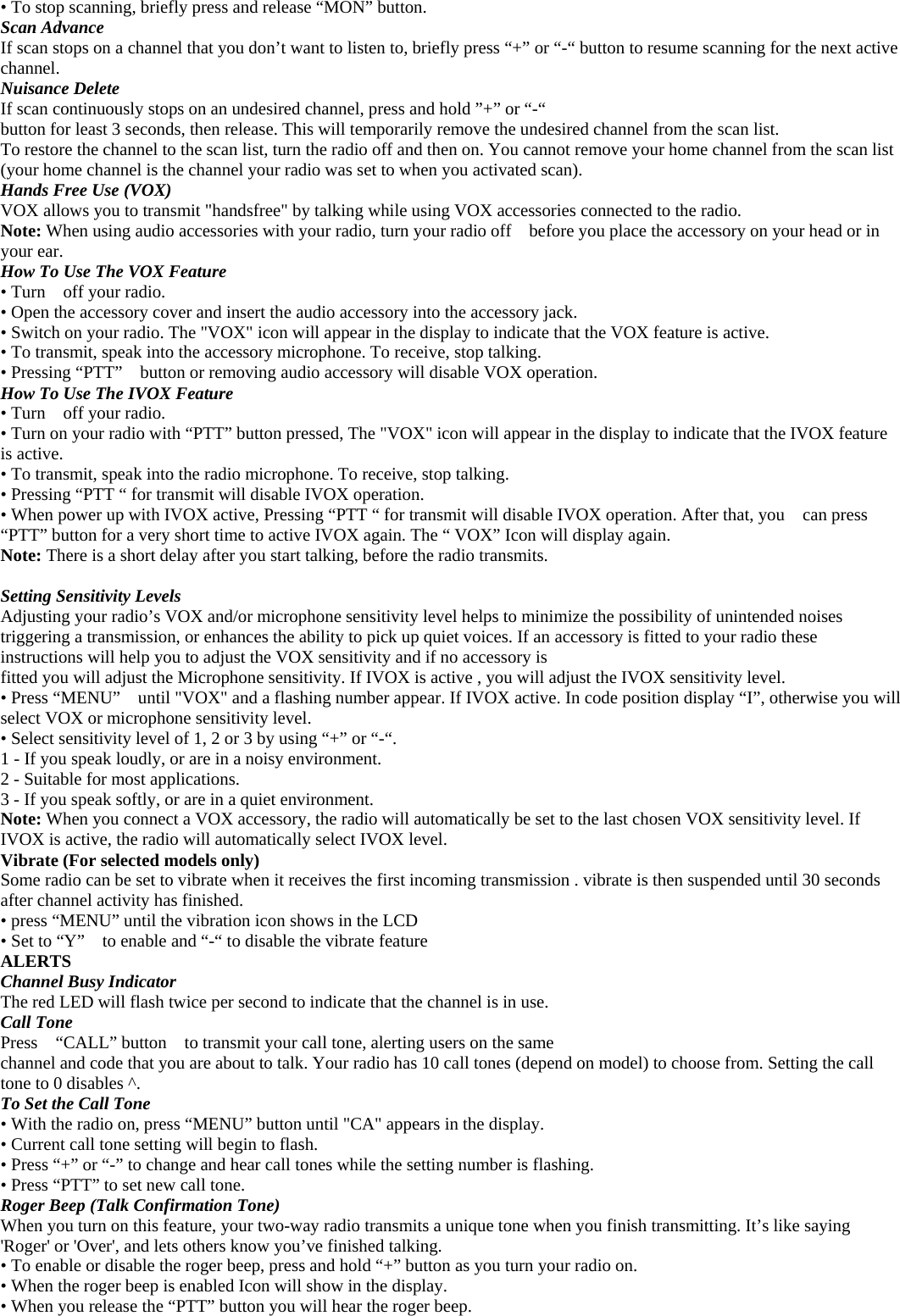 • To stop scanning, briefly press and release “MON” button. Scan Advance If scan stops on a channel that you don’t want to listen to, briefly press “+” or “-“ button to resume scanning for the next active channel. Nuisance Delete If scan continuously stops on an undesired channel, press and hold ”+” or “-“ button for least 3 seconds, then release. This will temporarily remove the undesired channel from the scan list. To restore the channel to the scan list, turn the radio off and then on. You cannot remove your home channel from the scan list (your home channel is the channel your radio was set to when you activated scan). Hands Free Use (VOX) VOX allows you to transmit &quot;handsfree&quot; by talking while using VOX accessories connected to the radio. Note: When using audio accessories with your radio, turn your radio off    before you place the accessory on your head or in your ear. How To Use The VOX Feature • Turn    off your radio. • Open the accessory cover and insert the audio accessory into the accessory jack. • Switch on your radio. The &quot;VOX&quot; icon will appear in the display to indicate that the VOX feature is active. • To transmit, speak into the accessory microphone. To receive, stop talking. • Pressing “PTT”    button or removing audio accessory will disable VOX operation. How To Use The IVOX Feature • Turn    off your radio. • Turn on your radio with “PTT” button pressed, The &quot;VOX&quot; icon will appear in the display to indicate that the IVOX feature is active. • To transmit, speak into the radio microphone. To receive, stop talking. • Pressing “PTT “ for transmit will disable IVOX operation. • When power up with IVOX active, Pressing “PTT “ for transmit will disable IVOX operation. After that, you    can press “PTT” button for a very short time to active IVOX again. The “ VOX” Icon will display again. Note: There is a short delay after you start talking, before the radio transmits.  Setting Sensitivity Levels Adjusting your radio’s VOX and/or microphone sensitivity level helps to minimize the possibility of unintended noises triggering a transmission, or enhances the ability to pick up quiet voices. If an accessory is fitted to your radio these instructions will help you to adjust the VOX sensitivity and if no accessory is fitted you will adjust the Microphone sensitivity. If IVOX is active , you will adjust the IVOX sensitivity level.   • Press “MENU”    until &quot;VOX&quot; and a flashing number appear. If IVOX active. In code position display “I”, otherwise you will select VOX or microphone sensitivity level.   • Select sensitivity level of 1, 2 or 3 by using “+” or “-“. 1 - If you speak loudly, or are in a noisy environment. 2 - Suitable for most applications. 3 - If you speak softly, or are in a quiet environment. Note: When you connect a VOX accessory, the radio will automatically be set to the last chosen VOX sensitivity level. If IVOX is active, the radio will automatically select IVOX level. Vibrate (For selected models only) Some radio can be set to vibrate when it receives the first incoming transmission . vibrate is then suspended until 30 seconds after channel activity has finished. • press “MENU” until the vibration icon shows in the LCD   • Set to “Y”    to enable and “-“ to disable the vibrate feature ALERTS Channel Busy Indicator The red LED will flash twice per second to indicate that the channel is in use. Call Tone Press    “CALL” button    to transmit your call tone, alerting users on the same channel and code that you are about to talk. Your radio has 10 call tones (depend on model) to choose from. Setting the call tone to 0 disables ^. To Set the Call Tone • With the radio on, press “MENU” button until &quot;CA&quot; appears in the display. • Current call tone setting will begin to flash. • Press “+” or “-” to change and hear call tones while the setting number is flashing. • Press “PTT” to set new call tone. Roger Beep (Talk Confirmation Tone) When you turn on this feature, your two-way radio transmits a unique tone when you finish transmitting. It’s like saying &apos;Roger&apos; or &apos;Over&apos;, and lets others know you’ve finished talking. • To enable or disable the roger beep, press and hold “+” button as you turn your radio on. • When the roger beep is enabled Icon will show in the display. • When you release the “PTT” button you will hear the roger beep. 