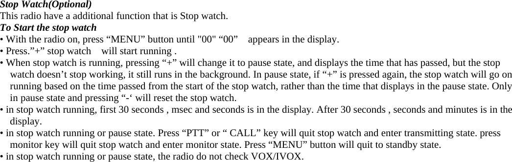  Stop Watch(Optional) This radio have a additional function that is Stop watch.   To Start the stop watch • With the radio on, press “MENU” button until &quot;00&quot; “00”    appears in the display. • Press.”+” stop watch    will start running .   • When stop watch is running, pressing “+” will change it to pause state, and displays the time that has passed, but the stop watch doesn’t stop working, it still runs in the background. In pause state, if “+” is pressed again, the stop watch will go on running based on the time passed from the start of the stop watch, rather than the time that displays in the pause state. Only in pause state and pressing “-‘ will reset the stop watch. • in stop watch running, first 30 seconds , msec and seconds is in the display. After 30 seconds , seconds and minutes is in the display. • in stop watch running or pause state. Press “PTT” or “ CALL” key will quit stop watch and enter transmitting state. press monitor key will quit stop watch and enter monitor state. Press “MENU” button will quit to standby state.   • in stop watch running or pause state, the radio do not check VOX/IVOX.  