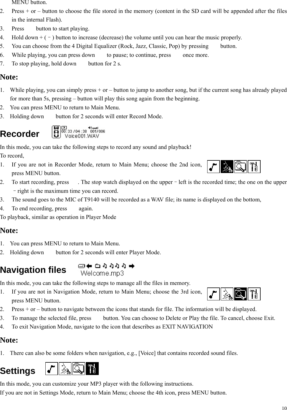 10 MENU button. 2.  Press + or – button to choose the file stored in the memory (content in the SD card will be appended after the files in the internal Flash). 3. Press ♪  button to start playing. 4.  Hold down + (–) button to increase (decrease) the volume until you can hear the music properly. 5.  You can choose from the 4 Digital Equalizer (Rock, Jazz, Classic, Pop) by pressing  ♪ button. 6.  While playing, you can press down  ♪  to pause; to continue, press  ♪ once more. 7.  To stop playing, hold down  ♪  button for 2 s. Note:  1.  While playing, you can simply press + or – button to jump to another song, but if the current song has already played for more than 5s, pressing – button will play this song again from the beginning. 2.  You can press MENU to return to Main Menu. 3. Holding down ♪  button for 2 seconds will enter Record Mode. Recorder In this mode, you can take the following steps to record any sound and playback! To record, 1.  If you are not in Recorder Mode, return to Main Menu; choose the 2nd icon, press MENU button. 2.  To start recording, press  ♪. The stop watch displayed on the upper–left is the recorded time; the one on the upper–right is the maximum time you can record. 3.  The sound goes to the MIC of T9140 will be recorded as a WAV file; its name is displayed on the bottom, 4.  To end recording, press  ♪ again. To playback, similar as operation in Player Mode Note: 1.  You can press MENU to return to Main Menu. 2. Holding down ♪  button for 2 seconds will enter Player Mode. Navigation files In this mode, you can take the following steps to manage all the files in memory. 1.  If you are not in Navigation Mode, return to Main Menu; choose the 3rd icon, press MENU button. 2.  Press + or – button to navigate between the icons that stands for file. The information will be displayed. 3.  To manage the selected file, press  ♪  button. You can choose to Delete or Play the file. To cancel, choose Exit. 4.  To exit Navigation Mode, navigate to the icon that describes as EXIT NAVIGATION Note: 1.  There can also be some folders when navigation, e.g., [Voice] that contains recorded sound files. Settings In this mode, you can customize your MP3 player with the following instructions. If you are not in Settings Mode, return to Main Menu; choose the 4th icon, press MENU button. 