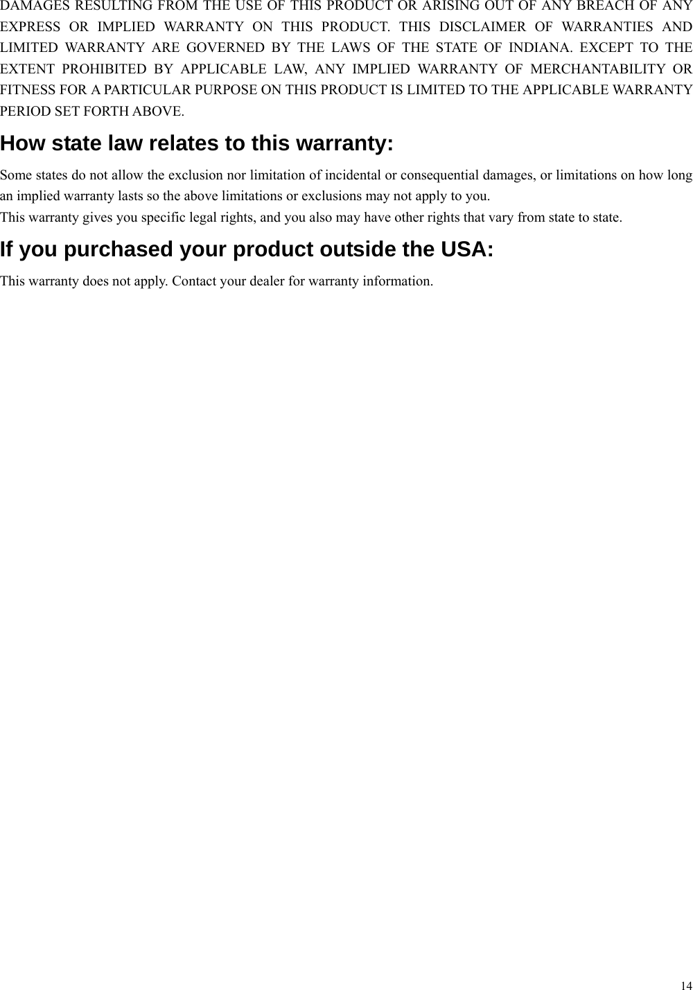14 DAMAGES RESULTING FROM THE USE OF THIS PRODUCT OR ARISING OUT OF ANY BREACH OF ANY EXPRESS OR IMPLIED WARRANTY ON THIS PRODUCT. THIS DISCLAIMER OF WARRANTIES AND LIMITED WARRANTY ARE GOVERNED BY THE LAWS OF THE STATE OF INDIANA. EXCEPT TO THE EXTENT PROHIBITED BY APPLICABLE LAW, ANY IMPLIED WARRANTY OF MERCHANTABILITY OR FITNESS FOR A PARTICULAR PURPOSE ON THIS PRODUCT IS LIMITED TO THE APPLICABLE WARRANTY PERIOD SET FORTH ABOVE. How state law relates to this warranty: Some states do not allow the exclusion nor limitation of incidental or consequential damages, or limitations on how long an implied warranty lasts so the above limitations or exclusions may not apply to you. This warranty gives you specific legal rights, and you also may have other rights that vary from state to state. If you purchased your product outside the USA: This warranty does not apply. Contact your dealer for warranty information. 