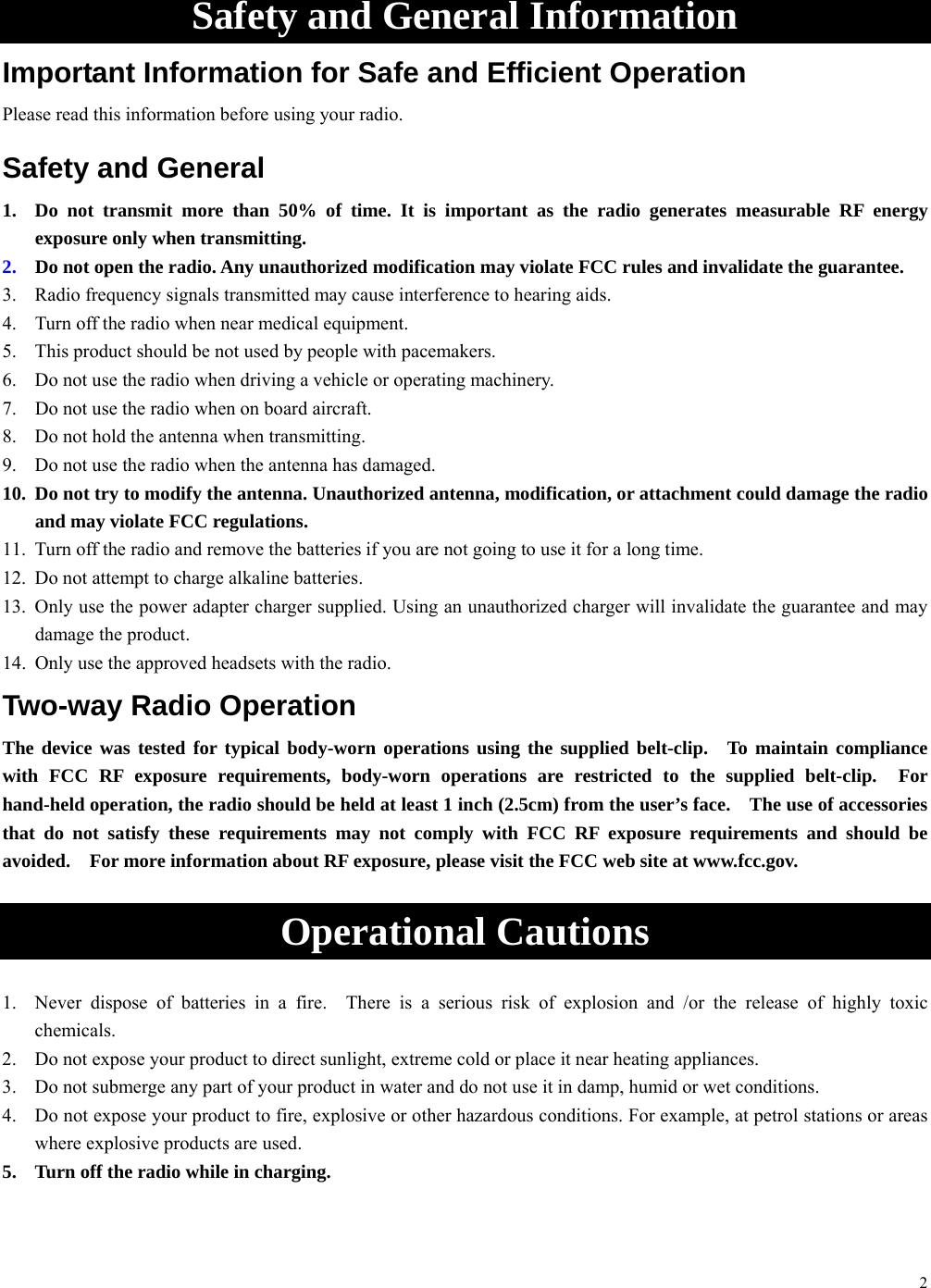 2  Safety and General Information Important Information for Safe and Efficient Operation Please read this information before using your radio. Safety and General 1.  Do not transmit more than 50% of time. It is important as the radio generates measurable RF energy exposure only when transmitting. 2.  Do not open the radio. Any unauthorized modification may violate FCC rules and invalidate the guarantee. 3.  Radio frequency signals transmitted may cause interference to hearing aids. 4.  Turn off the radio when near medical equipment. 5.  This product should be not used by people with pacemakers. 6.  Do not use the radio when driving a vehicle or operating machinery. 7.  Do not use the radio when on board aircraft. 8.  Do not hold the antenna when transmitting. 9.  Do not use the radio when the antenna has damaged. 10.  Do not try to modify the antenna. Unauthorized antenna, modification, or attachment could damage the radio and may violate FCC regulations. 11.  Turn off the radio and remove the batteries if you are not going to use it for a long time. 12.  Do not attempt to charge alkaline batteries. 13.  Only use the power adapter charger supplied. Using an unauthorized charger will invalidate the guarantee and may damage the product. 14.  Only use the approved headsets with the radio. Two-way Radio Operation The device was tested for typical body-worn operations using the supplied belt-clip.  To maintain compliance with FCC RF exposure requirements, body-worn operations are restricted to the supplied belt-clip.  For hand-held operation, the radio should be held at least 1 inch (2.5cm) from the user’s face.    The use of accessories that do not satisfy these requirements may not comply with FCC RF exposure requirements and should be avoided.    For more information about RF exposure, please visit the FCC web site at www.fcc.gov.   Operational Cautions  1.  Never dispose of batteries in a fire.  There is a serious risk of explosion and /or the release of highly toxic chemicals. 2.  Do not expose your product to direct sunlight, extreme cold or place it near heating appliances. 3.  Do not submerge any part of your product in water and do not use it in damp, humid or wet conditions. 4.  Do not expose your product to fire, explosive or other hazardous conditions. For example, at petrol stations or areas where explosive products are used. 5.  Turn off the radio while in charging.  