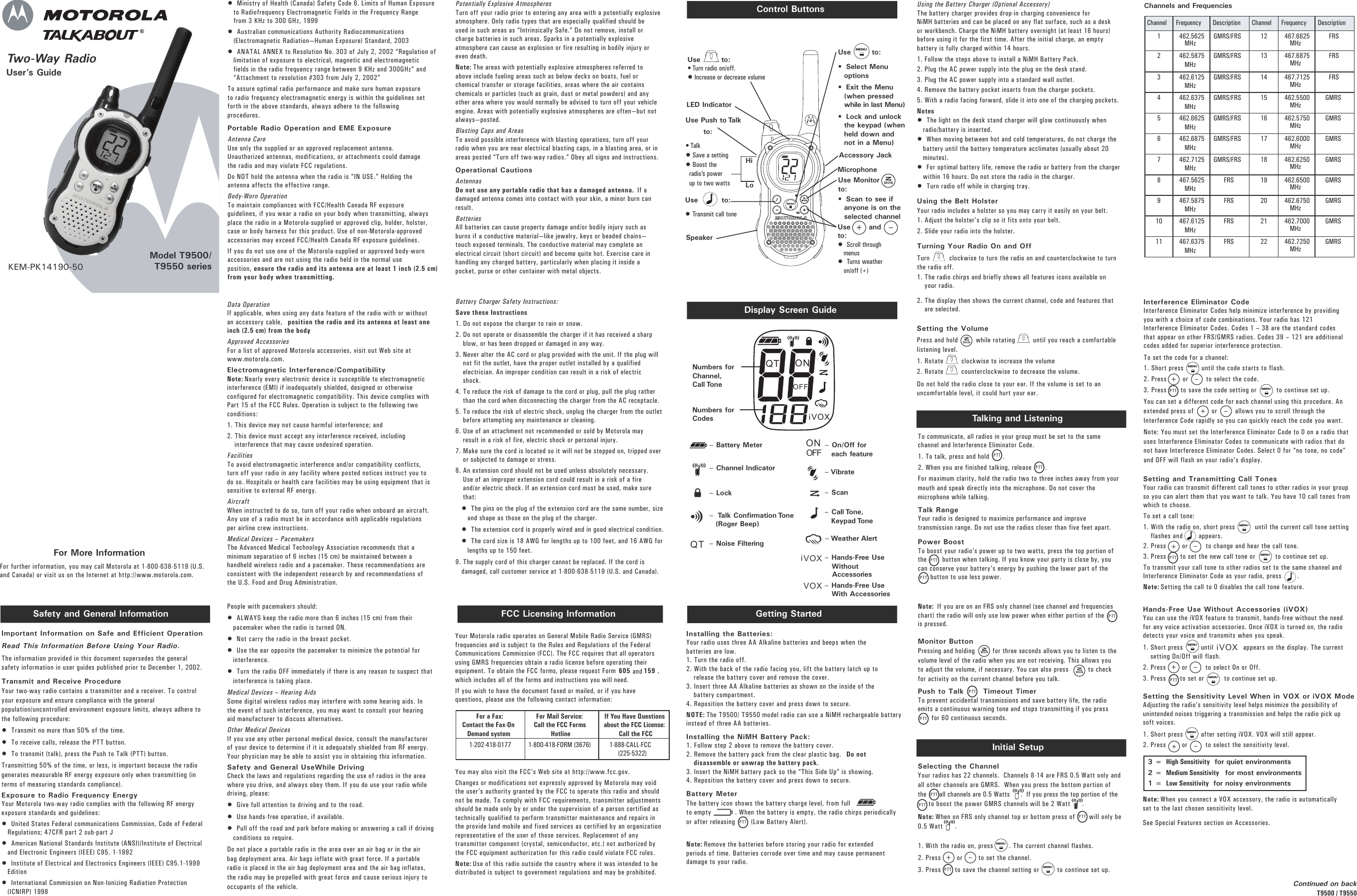 Setting the VolumePress and hold         while rotating         until you reach a comfortablelistening level.1. Rotate         clockwise to increase the volume 2. Rotate         counterclockwise to decrease the volume. Do not hold the radio close to your ear. If the volume is set to anuncomfortable level, it could hurt your ear.Two-Way Radio User’s GuideModel T9500/T9550 seriesSafety and General Information FCC Licensing InformationControl ButtonsDisplay Screen GuideKEM-PK14190-50Important Information on Safe and Efficient OperationRead This Information Before Using Your Radio.The information provided in this document supersedes the generalsafety information in user guides published prior to December 1, 2002.Transmit and Receive Procedure Your two-way radio contains a transmitter and a receiver. To controlyour exposure and ensure compliance with the generalpopulation/uncontrolled environment exposure limits, always adhere tothe following procedure:•  Transmit no more than 50% of the time.•  To receive calls, release the PTT button.•  To transmit (talk), press the Push to Talk (PTT) button.Transmitting 50% of the time, or less, is important because the radiogenerates measurable RF energy exposure only when transmitting (interms of measuring standards compliance). Exposure to Radio Frequency Energy Your Motorola two-way radio complies with the following RF energyexposure standards and guidelines:•  United States Federal communications Commission, Code of FederalRegulations; 47CFR part 2 sub-part J•  American National Standards Institute (ANSI)/Institute of Electricaland Electronic Engineers (IEEE) C95. 1-1992•  Institute of Electrical and Electronics Engineers (IEEE) C95.1-1999Edition•  International Commission on Non-Ionizing Radiation Protection(ICNIRP) 1998Getting StartedInstalling the Batteries:Your radio uses three AA Alkaline batteries and beeps when thebatteries are low.1. Turn the radio off.2. With the back of the radio facing you, lift the battery latch up torelease the battery cover and remove the cover.3. Insert three AA Alkaline batteries as shown on the inside of thebattery compartment.4. Reposition the battery cover and press down to secure.NOTE: The T9500/ T9550 model radio can use a NiMH rechargeable batteryinstead of three AA batteries.   Installing the NiMH Battery Pack:1. Follow step 2 above to remove the battery cover.2. Remove the battery pack from the clear plastic bag.  Do notdisassemble or unwrap the battery pack.3. Insert the NiMH battery pack so the “This Side Up” is showing.4. Reposition the battery cover and press down to secure.Battery Meter The battery icon shows the battery charge level, from fullto empty            . When the battery is empty, the radio chirps periodicallyor after releasing        (Low Battery Alert). Note: Remove the batteries before storing your radio for extendedperiods of time. Batteries corrode over time and may cause permanentdamage to your radio.Talking and ListeningTo communicate, all radios in your group must be set to the samechannel and Interference Eliminator Code.  1. To talk, press and hold       . 2. When you are finished talking, release       . For maximum clarity, hold the radio two to three inches away from yourmouth and speak directly into the microphone. Do not cover themicrophone while talking.Talk RangeYour radio is designed to maximize performance and improvetransmission range. Do not use the radios closer than five feet apart.Power BoostTo boost your radio’s power up to two watts, press the top portion ofthe        button when talking. If you know your party is close by, youcan conserve your battery’s energy by pushing the lower part of the    button to use less power.Note: If you are on an FRS only channel (see channel and frequencieschart) the radio will only use low power when either portion of the      is pressed.Monitor ButtonPressing and holding         for three seconds allows you to listen to thevolume level of the radio when you are not receiving. This allows youto adjust the volume, if necessary. You can also press          to checkfor activity on the current channel before you talk.Push to Talk       Timeout Timer To prevent accidental transmissions and save battery life, the radioemits a continuous warning tone and stops transmitting if you press       for 60 continuous seconds.Using the Battery Charger (Optional Accessory)The battery charger provides drop-in charging convenience forNiMH batteries and can be placed on any flat surface, such as a deskor workbench. Charge the NiMH battery overnight (at least 16 hours)before using it for the first time. After the initial charge, an emptybattery is fully charged within 14 hours.1. Follow the steps above to install a NiMH Battery Pack.2. Plug the AC power supply into the plug on the desk stand.  3. Plug the AC power supply into a standard wall outlet.4. Remove the battery pocket inserts from the charger pockets.5. With a radio facing forward, slide it into one of the charging pockets.Notes•  The light on the desk stand charger will glow continuously whenradio/battery is inserted.•  When moving between hot and cold temperatures, do not charge thebattery until the battery temperature acclimates (usually about 20minutes).•  For optimal battery life, remove the radio or battery from the chargerwithin 16 hours. Do not store the radio in the charger.•  Turn radio off while in charging tray.Using the Belt HolsterYour radio includes a holster so you may carry it easily on your belt. 1. Adjust the holster’s clip so it fits onto your belt. 2. Slide your radio into the holster.Turning Your Radio On and OffTurn          clockwise to turn the radio on and counterclockwise to turnthe radio off. 1. The radio chirps and briefly shows all features icons available onyour radio. 2. The display then shows the current channel, code and features thatare selected.Initial SetupSelecting the ChannelYour radios has 22 channels.  Channels 8-14 are FRS 0.5 Watt only andall other channels are GMRS.  When you press the bottom portion ofthe       all channels are 0.5 Watts      .  If you press the top portion of the  to boost the power GMRS channels will be 2 Watt      . Note: When on FRS only channel top or bottom press of       will only be0.5 Watt      .1. With the radio on, press        . The current channel flashes.2. Press        or        to set the channel.3. Press       to save the channel setting or         to continue set up. For More InformationFor further information, you may call Motorola at 1-800-638-5119 (U.S.and Canada) or visit us on the Internet at http://www.motorola.com. Setting and Transmitting Call TonesYour radio can transmit different call tones to other radios in your groupso you can alert them that you want to talk. You have 10 call tones fromwhich to choose.To set a call tone:1. With the radio on, short press          until the current call tone settingflashes and        appears.2. Press        or         to change and hear the call tone.3. Press       to set the new call tone or          to continue set up.To transmit your call tone to other radios set to the same channel andInterference Eliminator Code as your radio, press        .Note: Setting the call to 0 disables the call tone feature.Interference Eliminator CodeInterference Eliminator Codes help minimize interference by providingyou with a choice of code combinations. Your radio has 121Interference Eliminator Codes. Codes 1 – 38 are the standard codesthat appear on other FRS/GMRS radios. Codes 39 – 121 are additionalcodes added for superior interference protection.To set the code for a channel:1. Short press         until the code starts to flash.2. Press        or         to select the code.3. Press       to save the code setting or          to continue set up.You can set a different code for each channel using this procedure. Anextended press of         or         allows you to scroll through theInterference Code rapidly so you can quickly reach the code you want.Note: You must set the Interference Eliminator Code to 0 on a radio thatuses Interference Eliminator Codes to communicate with radios that donot have Interference Eliminator Codes. Select 0 for “no tone, no code”and OFF will flash on your radio’s display.Hands-Free Use Without Accessories (iVOX)You can use the iVOX feature to transmit, hands-free without the needfor any voice activation accessories. Once iVOX is turned on, the radiodetects your voice and transmits when you speak.1. Short press         until               appears on the display. The currentsetting On/Off will flash.2. Press        or         to select On or Off. 3. Press       to set or          to continue set up. Setting the Sensitivity Level When in VOX or iVOX ModeAdjusting the radio’s sensitivity level helps minimize the possibility ofunintended noises triggering a transmission and helps the radio pick upsoft voices.1. Short press         after setting iVOX. VOX will still appear.2. Press        or         to select the sensitivity level.•  Ministry of Health (Canada) Safety Code 6. Limits of Human Exposureto Radiofrequency Electromagnetic Fields in the Frequency Rangefrom 3 KHz to 300 GHz, 1999•  Australian communications Authority Radiocommunications(Electromagnetic Radiation—Human Exposure) Standard, 2003•  ANATAL ANNEX to Resolution No. 303 of July 2, 2002 “Regulation oflimitation of exposure to electrical, magnetic and electromagneticfields in the radio frequency range between 9 KHz and 300GHz” and“Attachment to resolution #303 from July 2, 2002”To assure optimal radio performance and make sure human exposureto radio frequency electromagnetic energy is within the guidelines setforth in the above standards, always adhere to the followingprocedures.Portable Radio Operation and EME ExposureAntenna CareUse only the supplied or an approved replacement antenna.Unauthorized antennas, modifications, or attachments could damagethe radio and may violate FCC regulations.Do NOT hold the antenna when the radio is “IN USE.” Holding theantenna affects the effective range. Body-Worn OperationTo maintain compliances with FCC/Health Canada RF exposureguidelines, if you wear a radio on your body when transmitting, alwaysplace the radio in a Motorola-supplied or approved clip, holder, holster,case or body harness for this product. Use of non-Motorola-approvedaccessories may exceed FCC/Health Canada RF exposure guidelines. If you do not use one of the Motorola-supplied or approved body-wornaccessories and are not using the radio held in the normal useposition, ensure the radio and its antenna are at least 1 inch (2.5 cm)from your body when transmitting.Battery Charger Safety Instructions:Save these Instructions1. Do not expose the charger to rain or snow.2. Do not operate or disassemble the charger if it has received a sharpblow, or has been dropped or damaged in any way.3. Never alter the AC cord or plug provided with the unit. If the plug willnot fit the outlet, have the proper outlet installed by a qualifiedelectrician. An improper condition can result in a risk of electricshock.4. To reduce the risk of damage to the cord or plug, pull the plug ratherthan the cord when disconnecting the charger from the AC receptacle.5. To reduce the risk of electric shock, unplug the charger from the outletbefore attempting any maintenance or cleaning.6. Use of an attachment not recommended or sold by Motorola mayresult in a risk of fire, electric shock or personal injury.7. Make sure the cord is located so it will not be stepped on, tripped overor subjected to damage or stress.8. An extension cord should not be used unless absolutely necessary.Use of an improper extension cord could result in a risk of a fireand/or electric shock. If an extension cord must be used, make surethat:•  The pins on the plug of the extension cord are the same number, sizeand shape as those on the plug of the charger.•  The extension cord is properly wired and in good electrical condition.•  The cord size is 18 AWG for lengths up to 100 feet, and 16 AWG forlengths up to 150 feet.9. The supply cord of this charger cannot be replaced. If the cord isdamaged, call customer service at 1-800-638-5119 (U.S. and Canada).Potentially Explosive AtmospheresTurn off your radio prior to entering any area with a potentially explosiveatmosphere. Only radio types that are especially qualified should beused in such areas as “Intrinsically Safe.” Do not remove, install orcharge batteries in such areas. Sparks in a potentially explosiveatmosphere can cause an explosion or fire resulting in bodily injury oreven death. Note: The areas with potentially explosive atmospheres referred toabove include fueling areas such as below decks on boats, fuel orchemical transfer or storage facilities, areas where the air containschemicals or particles (such as grain, dust or metal powders) and anyother area where you would normally be advised to turn off your vehicleengine. Areas with potentially explosive atmospheres are often—but notalways—posted.Blasting Caps and AreasTo avoid possible interference with blasting operations, turn off yourradio when you are near electrical blasting caps, in a blasting area, or inareas posted “Turn off two-way radios.” Obey all signs and instructions.Operational CautionsAntennasDo not use any portable radio that has a damaged antenna. If adamaged antenna comes into contact with your skin, a minor burn canresult.BatteriesAll batteries can cause property damage and/or bodily injury such asburns if a conductive material—like jewelry, keys or beaded chains—touch exposed terminals. The conductive material may complete anelectrical circuit (short circuit) and become quite hot. Exercise care inhandling any charged battery, particularly when placing it inside apocket, purse or other container with metal objects.Your Motorola radio operates on General Mobile Radio Service (GMRS)frequencies and is subject to the Rules and Regulations of the FederalCommunications Commission (FCC). The FCC requires that all operatorsusing GMRS frequencies obtain a radio license before operating theirequipment. To obtain the FCC forms, please request Form  605 and 159 ,which includes all of the forms and instructions you will need.If you wish to have the document faxed or mailed, or if you havequestions, please use the following contact information:You may also visit the FCC’s Web site at http://www.fcc.gov. Changes or modifications not expressly approved by Motorola may voidthe user’s authority granted by the FCC to operate this radio and shouldnot be made. To comply with FCC requirements, transmitter adjustmentsshould be made only by or under the supervision of a person certified astechnically qualified to perform transmitter maintenance and repairs inthe provide land mobile and fixed services as certified by an organizationrepresentative of the user of those services. Replacement of anytransmitter component (crystal, semiconductor, etc.) not authorized bythe FCC equipment authorization for this radio could violate FCC rules.Note: Use of this radio outside the country where it was intended to bedistributed is subject to government regulations and may be prohibited.Data OperationIf applicable, when using any data feature of the radio with or withoutan accessory cable,  position the radio and its antenna at least oneinch (2.5 cm) from the body.Approved AccessoriesFor a list of approved Motorola accessories, visit out Web site atwww.motorola.com. Electromagnetic Interference/CompatibilityNote: Nearly every electronic device is susceptible to electromagneticinterference (EMI) if inadequately shielded, designed or otherwiseconfigured for electromagnetic compatibility. This device complies withPart 15 of the FCC Rules. Operation is subject to the following twoconditions:1. This device may not cause harmful interference; and 2. This device must accept any interference received, includinginterference that may cause undesired operation.FacilitiesTo avoid electromagnetic interference and/or compatibility conflicts,turn off your radio in any facility where posted notices instruct you todo so. Hospitals or health care facilities may be using equipment that issensitive to external RF energy.AircraftWhen instructed to do so, turn off your radio when onboard an aircraft.Any use of a radio must be in accordance with applicable regulationsper airline crew instructions.Medical Devices – Pacemakers The Advanced Medical Technology Association recommends that aminimum separation of 6 inches (15 cm) be maintained between ahandheld wireless radio and a pacemaker. These recommendations areconsistent with the independent research by and recommendations ofthe U.S. Food and Drug Administration.People with pacemakers should:•  ALWAYS keep the radio more than 6 inches (15 cm) from theirpacemaker when the radio is turned ON. •  Not carry the radio in the breast pocket.•  Use the ear opposite the pacemaker to minimize the potential forinterference.•  Turn the radio OFF immediately if there is any reason to suspect thatinterference is taking place.Medical Devices – Hearing AidsSome digital wireless radios may interfere with some hearing aids. Inthe event of such interference, you may want to consult your hearingaid manufacturer to discuss alternatives.Other Medical DevicesIf you use any other personal medical device, consult the manufacturerof your device to determine if it is adequately shielded from RF energy.Your physician may be able to assist you in obtaining this information.Safety and General UseWhile DrivingCheck the laws and regulations regarding the use of radios in the areawhere you drive, and always obey them. If you do use your radio whiledriving, please:•  Give full attention to driving and to the road.•  Use hands-free operation, if available.•  Pull off the road and park before making or answering a call if drivingconditions so require.Do not place a portable radio in the area over an air bag or in the airbag deployment area. Air bags inflate with great force. If a portableradio is placed in the air bag deployment area and the air bag inflates,the radio may be propelled with great force and cause serious injury tooccupants of the vehicle.For a Fax:Contact the Fax-OnDemand system1-202-418-0177For Mail Service:Call the FCC FormsHotline1-800-418-FORM (3676)If You Have Questionsabout the FCC License:Call the FCC1-888-CALL-FCC(225-5322)Channel Frequency Description Channel Frequency Description1 462.5625MHzGMRS/FRS 12 467.6625MHzFRS2 462.5875MHzGMRS/FRS 13 467.6875MHzFRS3 462.6125MHzGMRS/FRS 14 467.7125MHzFRS4 462.6375MHzGMRS/FRS 15 462.5500MHzGMRS5 462.6625MHzGMRS/FRS 16 462.5750MHzGMRS6 462.6875MHzGMRS/FRS 17 462.6000MHzGMRS7 462.7125MHzGMRS/FRS 18 462.6250MHzGMRS8 467.5625MHzFRS 19 462.6500MHzGMRS9 467.5875MHzFRS 20 462.6750MHzGMRS10 467.6125MHzFRS 21 462.7000MHzGMRS11 467.6375MHzFRS 22 462.7250MHzGMRS– Battery MeterNumbers forChannel,Call ToneNumbers forCodes– Scan– VibrateVOXi– Hands-Free Use WithoutAccessoriesVOX – Hands-Free Use    With Accessories– Call Tone,Keypad Tone– Weather Alert – Channel Indicator– Lock–  Talk Confirmation Tone (Roger Beep)ONOFF– On/Off for each featureQT – Noise FilteringChannels and Frequencies3 =  High Sensitivity  for quiet environments2 =  Medium Sensitivity for most environments1 =  Low Sensitivity for noisy environmentsNote: When you connect a VOX accessory, the radio is automaticallyset to the last chosen sensitivity level.See Special Features section on Accessories.Continued on backT9500 / T9550 VOXiONOFFQTVOXiPTTPTTPTTPTTPTTPTTPTTPTTPTTPTTPTTPTTPTTPTTPTTMONMONMON+–+–+–+–+–+–MENUMENUMENUMENUMENUMENUMENUMENUMENUUse        to:•Turn radio on/off.• Increase or decrease volumeLED IndicatorUse Push to Talk        to:•Talk• Save a setting • Boost the radio’s power up to two wattsUse         to:• Transmit call toneSpeakerHiLoMicrophoneAccessory JackUse       andto:•  Scroll throughmenus•  Turns weatheron/off (+)Use Monitorto:•  Scan to see ifanyone is on theselected channelUse        to:•  Select Menuoptions•  Exit the Menu (when pressed while in last Menu)•  Lock and unlock the keypad (when held down and not in a Menu)+–MONMENU