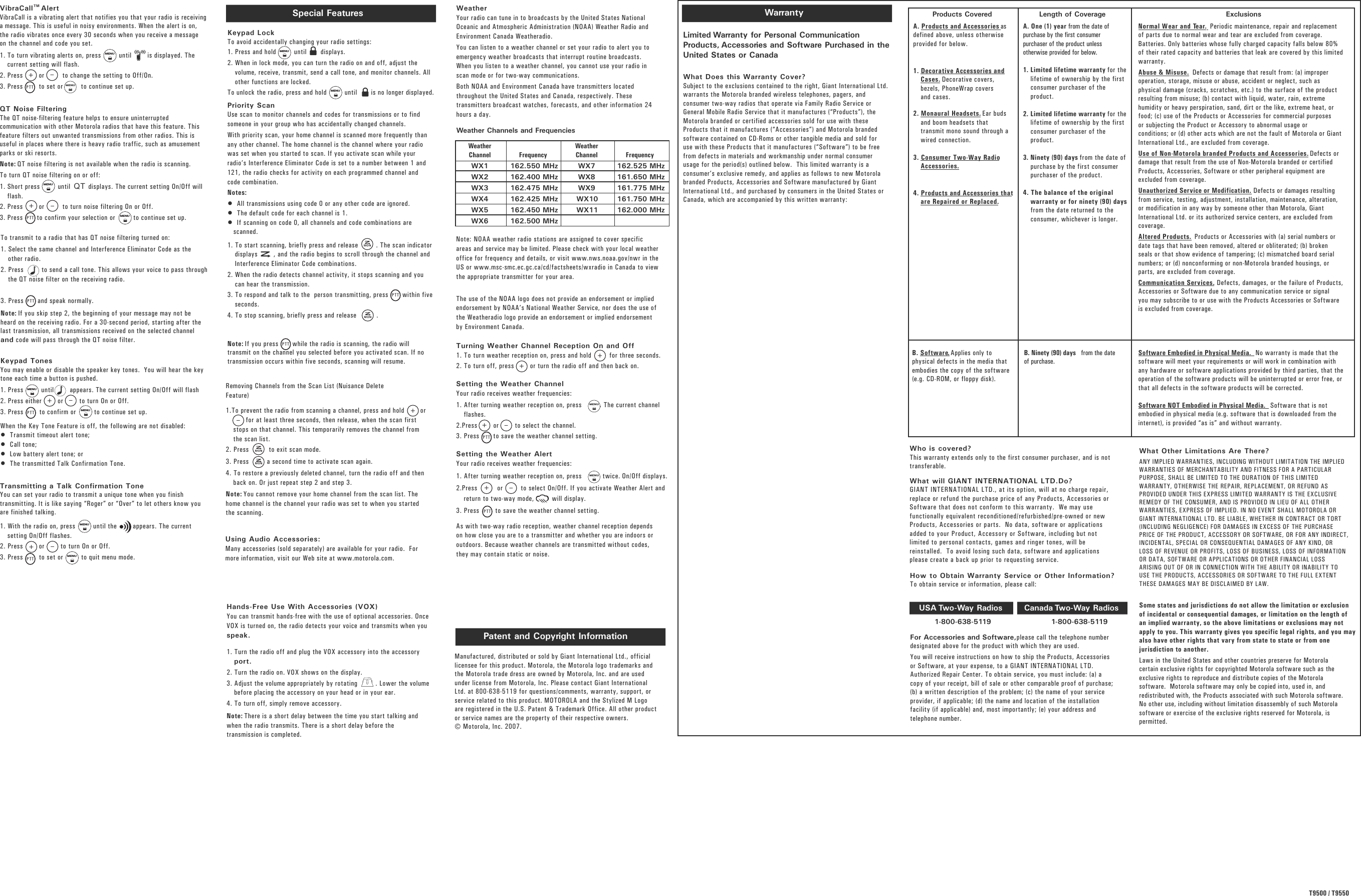 WarrantyLimited Warranty for Personal CommunicationProducts, Accessories and Software Purchased in theUnited States or CanadaWhat Does this Warranty Cover? Subject to the exclusions contained to the right, Giant International Ltd.warrants the Motorola branded wireless telephones, pagers, andconsumer two-way radios that operate via Family Radio Service orGeneral Mobile Radio Service that it manufactures (“Products”), theMotorola branded or certified accessories sold for use with theseProducts that it manufactures (“Accessories”) and Motorola brandedsoftware contained on CD-Roms or other tangible media and sold foruse with these Products that it manufactures (“Software”) to be freefrom defects in materials and workmanship under normal consumerusage for the period(s) outlined below.  This limited warranty is aconsumer’s exclusive remedy, and applies as follows to new Motorolabranded Products, Accessories and Software manufactured by GiantInternational Ltd., and purchased by consumers in the United States orCanada, which are accompanied by this written warranty:Who is covered? This warranty extends only to the first consumer purchaser, and is nottransferable.What will GIANT INTERNATIONAL LTD.Do?   GIANT INTERNATIONAL LTD., at its option, will at no charge repair,replace or refund the purchase price of any Products, Accessories orSoftware that does not conform to this warranty.  We may usefunctionally equivalent reconditioned/refurbished/pre-owned or newProducts, Accessories or parts.  No data, software or applicationsadded to your Product, Accessory or Software, including but notlimited to personal contacts, games and ringer tones, will bereinstalled.  To avoid losing such data, software and applicationsplease create a back up prior to requesting service.For Accessories and Software,please call the telephone numberdesignated above for the product with which they are used.You will receive instructions on how to ship the Products, Accessoriesor Software, at your expense, to a GIANT INTERNATIONAL LTD.Authorized Repair Center. To obtain service, you must include: (a) acopy of your receipt, bill of sale or other comparable proof of purchase;(b) a written description of the problem; (c) the name of your serviceprovider, if applicable; (d) the name and location of the installationfacility (if applicable) and, most importantly; (e) your address andtelephone number. What Other Limitations Are There? ANY IMPLIED WARRANTIES, INCLUDING WITHOUT LIMITATION THE IMPLIEDWARRANTIES OF MERCHANTABILITY AND FITNESS FOR A PARTICULARPURPOSE, SHALL BE LIMITED TO THE DURATION OF THIS LIMITEDWARRANTY, OTHERWISE THE REPAIR, REPLACEMENT, OR REFUND ASPROVIDED UNDER THIS EXPRESS LIMITED WARRANTY IS THE EXCLUSIVEREMEDY OF THE CONSUMER, AND IS PROVIDED IN LIEU OF ALL OTHERWARRANTIES, EXPRESS OF IMPLIED. IN NO EVENT SHALL MOTOROLA ORGIANT INTERNATIONAL LTD. BE LIABLE, WHETHER IN CONTRACT OR TORT(INCLUDING NEGLIGENCE) FOR DAMAGES IN EXCESS OF THE PURCHASEPRICE OF THE PRODUCT, ACCESSORY OR SOFTWARE, OR FOR ANY INDIRECT,INCIDENTAL, SPECIAL OR CONSEQUENTIAL DAMAGES OF ANY KIND, ORLOSS OF REVENUE OR PROFITS, LOSS OF BUSINESS, LOSS OF INFORMATIONOR DATA, SOFTWARE OR APPLICATIONS OR OTHER FINANCIAL LOSSARISING OUT OF OR IN CONNECTION WITH THE ABILITY OR INABILITY TOUSE THE PRODUCTS, ACCESSORIES OR SOFTWARE TO THE FULL EXTENTTHESE DAMAGES MAY BE DISCLAIMED BY LAW.Some states and jurisdictions do not allow the limitation or exclusionof incidental or consequential damages, or limitation on the length ofan implied warranty, so the above limitations or exclusions may notapply to you. This warranty gives you specific legal rights, and you mayalso have other rights that vary from state to state or from onejurisdiction to another.Laws in the United States and other countries preserve for Motorolacertain exclusive rights for copyrighted Motorola software such as theexclusive rights to reproduce and distribute copies of the Motorolasoftware.  Motorola software may only be copied into, used in, andredistributed with, the Products associated with such Motorola software.No other use, including without limitation disassembly of such Motorolasoftware or exercise of the exclusive rights reserved for Motorola, ispermitted.1-800-638-5119 1-800-638-5119Products Covered Length of Coverage ExclusionsA. Products and Accessories asdefined above, unless otherwiseprovided for below.1. Decorative Accessories andCases. Decorative covers,bezels, PhoneWrap coversand cases.2. Monaural Headsets. Ear budsand boom headsets thattransmit mono sound through awired connection.3. Consumer Two-Way RadioAccessories.4. Products and Accessories thatare Repaired or Replaced.B. Software. Applies only tophysical defects in the media thatembodies the copy of the software(e.g. CD-ROM, or floppy disk). B. Ninety (90) days  from the dateof purchase.Software Embodied in Physical Media. No warranty is made that thesoftware will meet your requirements or will work in combination withany hardware or software applications provided by third parties, that theoperation of the software products will be uninterrupted or error free, orthat all defects in the software products will be corrected.Software NOT Embodied in Physical Media. Software that is notembodied in physical media (e.g. software that is downloaded from theinternet), is provided “as is” and without warranty.A. One (1) year from the date ofpurchase by the first consumerpurchaser of the product unlessotherwise provided for below. 1. Limited lifetime warranty for thelifetime of ownership by the firstconsumer purchaser of theproduct.2. Limited lifetime warranty for thelifetime of ownership by the firstconsumer purchaser of theproduct.3. Ninety (90) days from the date ofpurchase by the first consumerpurchaser of the product. 4. The balance of the originalwarranty or for ninety (90) daysfrom the date returned to theconsumer, whichever is longer.Normal Wear and Tear. Periodic maintenance, repair and replacementof parts due to normal wear and tear are excluded from coverage.Batteries. Only batteries whose fully charged capacity falls below 80%of their rated capacity and batteries that leak are covered by this limitedwarranty.Abuse &amp; Misuse. Defects or damage that result from: (a) improperoperation, storage, misuse or abuse, accident or neglect, such asphysical damage (cracks, scratches, etc.) to the surface of the productresulting from misuse; (b) contact with liquid, water, rain, extremehumidity or heavy perspiration, sand, dirt or the like, extreme heat, orfood; (c) use of the Products or Accessories for commercial purposesor subjecting the Product or Accessory to abnormal usage orconditions; or (d) other acts which are not the fault of Motorola or GiantInternational Ltd., are excluded from coverage.Use of Non-Motorola branded Products and Accessories. Defects ordamage that result from the use of Non-Motorola branded or certifiedProducts, Accessories, Software or other peripheral equipment areexcluded from coverage.Unauthorized Service or Modification. Defects or damages resultingfrom service, testing, adjustment, installation, maintenance, alteration,or modification in any way by someone other than Motorola, GiantInternational Ltd. or its authorized service centers, are excluded fromcoverage.Altered Products. Products or Accessories with (a) serial numbers ordate tags that have been removed, altered or obliterated; (b) brokenseals or that show evidence of tampering; (c) mismatched board serialnumbers; or (d) nonconforming or non-Motorola branded housings, orparts, are excluded from coverage.Communication Services. Defects, damages, or the failure of Products,Accessories or Software due to any communication service or signalyou may subscribe to or use with the Products Accessories or Softwareis excluded from coverage.USA Two-Way Radios Canada Two-Way RadiosHow to Obtain Warranty Service or Other Information? To obtain service or information, please call:Manufactured, distributed or sold by Giant International Ltd., officiallicensee for this product. Motorola, the Motorola logo trademarks andthe Motorola trade dress are owned by Motorola, Inc. and are usedunder license from Motorola, Inc. Please contact Giant InternationalLtd. at 800-638-5119 for questions/comments, warranty, support, orservice related to this product. MOTOROLA and the Stylized M Logoare registered in the U.S. Patent &amp; Trademark Office. All other productor service names are the property of their respective owners. © Motorola, Inc. 2007.Patent and Copyright Information Transmitting a Talk Confirmation ToneYou can set your radio to transmit a unique tone when you finishtransmitting. It is like saying “Roger” or “Over” to let others know youare finished talking.1. With the radio on, press         until the        appears. The currentsetting On/Off flashes.2. Press        or        to turn On or Off.3. Press        to set or         to quit menu mode.Keypad TonesYou may enable or disable the speaker key tones.  You will hear the keytone each time a button is pushed.1. Press         until        appears. The current setting On/Off will flash  2. Press either        or        to turn On or Off.3. Press        to confirm or         to continue set up.When the Key Tone Feature is off, the following are not disabled:•  Transmit timeout alert tone;•  Call tone;•  Low battery alert tone; or •  The transmitted Talk Confirmation Tone. To transmit to a radio that has QT noise filtering turned on:1. Select the same channel and Interference Eliminator Code as theother radio.2. Press         to send a call tone. This allows your voice to pass throughthe QT noise filter on the receiving radio. 3. Press       and speak normally. Note: If you skip step 2, the beginning of your message may not beheard on the receiving radio. For a 30-second period, starting after thelast transmission, all transmissions received on the selected channeland code will pass through the QT noise filter.Special FeaturesKeypad LockTo avoid accidentally changing your radio settings: 1. Press and hold         until       displays.2. When in lock mode, you can turn the radio on and off, adjust thevolume, receive, transmit, send a call tone, and monitor channels. Allother functions are locked.To unlock the radio, press and hold         until       is no longer displayed. Priority ScanUse scan to monitor channels and codes for transmissions or to findsomeone in your group who has accidentally changed channels.With priority scan, your home channel is scanned more frequently thanany other channel. The home channel is the channel where your radiowas set when you started to scan. If you activate scan while yourradio’s Interference Eliminator Code is set to a number between 1 and121, the radio checks for activity on each programmed channel andcode combination.Notes:•  All transmissions using code 0 or any other code are ignored.•  The default code for each channel is 1.•  If scanning on code 0, all channels and code combinations arescanned.1. To start scanning, briefly press and release         . The scan indicatordisplays        , and the radio begins to scroll through the channel andInterference Eliminator Code combinations. 2. When the radio detects channel activity, it stops scanning and youcan hear the transmission.3. To respond and talk to the  person transmitting, press       within fiveseconds.4. To stop scanning, briefly press and release          . Note: If you press       while the radio is scanning, the radio willtransmit on the channel you selected before you activated scan. If notransmission occurs within five seconds, scanning will resume.Hands-Free Use With Accessories (VOX)You can transmit hands-free with the use of optional accessories. OnceVOX is turned on, the radio detects your voice and transmits when youspeak.1. Turn the radio off and plug the VOX accessory into the accessoryport.2. Turn the radio on. VOX shows on the display.3. Adjust the volume appropriately by rotating         . Lower the volumebefore placing the accessory on your head or in your ear.4. To turn off, simply remove accessory.Note: There is a short delay between the time you start talking andwhen the radio transmits. There is a short delay before thetransmission is completed.Using Audio Accessories:Many accessories (sold separately) are available for your radio.  Formore information, visit our Web site at www.motorola.com.Removing Channels from the Scan List (Nuisance DeleteFeature)1.To prevent the radio from scanning a channel, press and hold        or for at least three seconds, then release, when the scan firststops on that channel. This temporarily removes the channel fromthe scan list. 2. Press          to exit scan mode. 3. Press         a second time to activate scan again. 4. To restore a previously deleted channel, turn the radio off and thenback on. Or just repeat step 2 and step 3.Note: You cannot remove your home channel from the scan list. Thehome channel is the channel your radio was set to when you startedthe scanning.QT Noise FilteringThe QT noise-filtering feature helps to ensure uninterruptedcommunication with other Motorola radios that have this feature. Thisfeature filters out unwanted transmissions from other radios. This isuseful in places where there is heavy radio traffic, such as amusementparks or ski resorts.Note: QT noise filtering is not available when the radio is scanning.To turn QT noise filtering on or off:1. Short press         until         displays. The current setting On/Off willflash.2. Press        or         to turn noise filtering On or Off. 3. Press       to confirm your selection or         to continue set up. QTVibraCall AlertVibraCall is a vibrating alert that notifies you that your radio is receivinga message. This is useful in noisy environments. When the alert is on,the radio vibrates once every 30 seconds when you receive a messageon the channel and code you set.1. To turn vibrating alerts on, press         until        is displayed. Thecurrent setting will flash.2. Press        or         to change the setting to Off/On.3. Press        to set or         to continue set up.MENUT9500 / T9550 WeatherYour radio can tune in to broadcasts by the United States NationalOceanic and Atmospheric Administration (NOAA) Weather Radio andEnvironment Canada Weatheradio. You can listen to a weather channel or set your radio to alert you toemergency weather broadcasts that interrupt routine broadcasts.When you listen to a weather channel, you cannot use your radio inscan mode or for two-way communications.Both NOAA and Environment Canada have transmitters locatedthroughout the United States and Canada, respectively. Thesetransmitters broadcast watches, forecasts, and other information 24hours a day.Weather Channels and Frequencies Note: NOAA weather radio stations are assigned to cover specificareas and service may be limited. Please check with your local weatheroffice for frequency and details, or visit www.nws.noaa.gov/nwr in theUS or www.msc-smc.ec.gc.ca/cd/factsheets/wxradio in Canada to viewthe appropriate transmitter for your area. The use of the NOAA logo does not provide an endorsement or impliedendorsement by NOAA’s National Weather Service, nor does the use ofthe Weatheradio logo provide an endorsement or implied endorsementby Environment Canada.Turning Weather Channel Reception On and Off1. To turn weather reception on, press and hold         for three seconds. 2. To turn off, press        or turn the radio off and then back on.Setting the Weather ChannelYour radio receives weather frequencies:1. After turning weather reception on, press         . The current channelflashes.2.Press        or        to select the channel.3. Press       to save the weather channel setting.Setting the Weather AlertYour radio receives weather frequencies:1. After turning weather reception on, press           twice. On/Off displays.2.Press          or         to select On/Off. If you activate Weather Alert andreturn to two-way mode,         will display.3. Press        to save the weather channel setting.As with two-way radio reception, weather channel reception dependson how close you are to a transmitter and whether you are indoors oroutdoors. Because weather channels are transmitted without codes,they may contain static or noise.WeatherChannelWX1WX2WX3WX4WX5WX6Frequency162.550 MHz162.400 MHz162.475 MHz162.425 MHz162.450 MHz162.500 MHzWeatherChannelWX7WX8WX9WX10WX11Frequency162.525 MHz161.650 MHz161.775 MHz161.750 MHz162.000 MHzMENUMENUTMMENUMENUMENUMENUMENUMENUMENUMENUMENUMONMONMONMON+++–+–PTTPTT+–PTT+–PTTPTT+–PTT++––PTTPTTPTT
