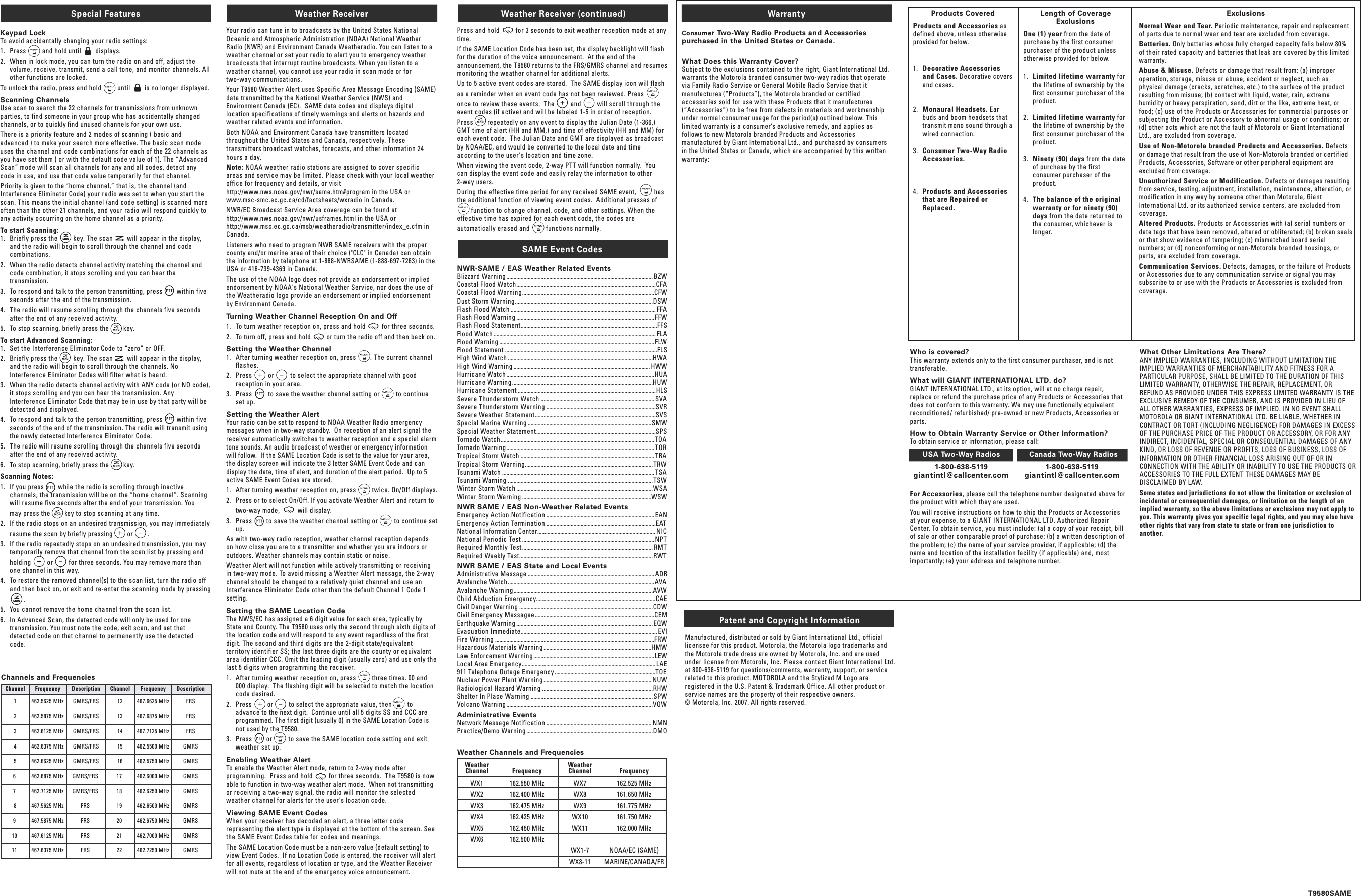 Special Features Keypad LockTo avoid accidentally changing your radio settings:1.   Press         and hold until        displays.2.   When in lock mode, you can turn the radio on and off, adjust the volume, receive, transmit, send a call tone, and monitor channels. All other functions are locked.To unlock the radio, press and hold         until        is no longer displayed.Scanning ChannelsUse scan to search the 22 channels for transmissions from unknown parties, to find someone in your group who has accidentally changed channels, or to quickly find unused channels for your own use.There is a priority feature and 2 modes of scanning ( basic and advanced ) to make your search more effective. The basic scan mode uses the channel and code combinations for each of the 22 channels as you have set them ( or with the default code value of 1). The “Advanced Scan” mode will scan all channels for any and all codes, detect any code in use, and use that code value temporarily for that channel.Priority is given to the “home channel,” that is, the channel (and Interference Eliminator Code) your radio was set to when you start the scan. This means the initial channel (and code setting) is scanned more often than the other 21 channels, and your radio will respond quickly to any activity occurring on the home channel as a priority.To start Scanning:1.   Briefly press the         key. The scan        will appear in the display, and the radio will begin to scroll through the channel and code combinations.2.   When the radio detects channel activity matching the channel and code combination, it stops scrolling and you can hear the transmission.3.   To respond and talk to the person transmitting, press        within five seconds after the end of the transmission.4.   The radio will resume scrolling through the channels five seconds after the end of any received activity.5.   To stop scanning, briefly press the        key.To start Advanced Scanning:1.   Set the Interference Eliminator Code to “zero” or OFF.2.   Briefly press the         key. The scan        will appear in the display, and the radio will begin to scroll through the channels. No Interference Eliminator Codes will filter what is heard.3.   When the radio detects channel activity with ANY code (or NO code), it stops scrolling and you can hear the transmission. Any Interference Eliminator Code that may be in use by that party will be detected and displayed.4.   To respond and talk to the person transmitting, press        within five seconds of the end of the transmission. The radio will transmit using the newly detected Interference Eliminator Code.5.   The radio will resume scrolling through the channels five seconds after the end of any received activity.6.   To stop scanning, briefly press the        key.Scanning Notes:1.   If you press        while the radio is scrolling through inactive channels, the transmission will be on the “home channel”. Scanning will resume five seconds after the end of your transmission. You     may press the        key to stop scanning at any time.2.   If the radio stops on an undesired transmission, you may immediately     resume the scan by briefly pressing        or        .3.   If the radio repeatedly stops on an undesired transmission, you may temporarily remove that channel from the scan list by pressing and     holding         or         for three seconds. You may remove more than one channel in this way.4.   To restore the removed channel(s) to the scan list, turn the radio off and then back on, or exit and re-enter the scanning mode by pressing                         .5.   You cannot remove the home channel from the scan list.6.   In Advanced Scan, the detected code will only be used for one transmission. You must note the code, exit scan, and set that detected code on that channel to permanently use the detected code.Weather ReceiverYour radio can tune in to broadcasts by the United States National Oceanic and Atmospheric Administration (NOAA) National Weather Radio (NWR) and Environment Canada Weatheradio. You can listen to a weather channel or set your radio to alert you to emergency weather broadcasts that interrupt routine broadcasts. When you listen to a weather channel, you cannot use your radio in scan mode or for two-way communications.Your T9580 Weather Alert uses Specific Area Message Encoding (SAME) data transmitted by the National Weather Service (NWS) and Environment Canada (EC).  SAME data codes and displays digital location specifications of timely warnings and alerts on hazards and weather related events and information.Both NOAA and Environment Canada have transmitters located throughout the United States and Canada, respectively. These transmitters broadcast watches, forecasts, and other information 24 hours a day.Note: NOAA weather radio stations are assigned to cover specific areas and service may be limited. Please check with your local weather office for frequency and details, or visit http://www.nws.noaa.gov/nwr/same.htm#program in the USA or www.msc-smc.ec.gc.ca/cd/factsheets/wxradio in Canada. NWR/EC Broadcast Service Area coverage can be found at http://www.nws.noaa.gov/nwr/usframes.html in the USA or http://www.msc.ec.gc.ca/msb/weatheradio/transmitter/index_e.cfm in Canada. Listeners who need to program NWR SAME receivers with the proper county and/or marine area of their choice (&quot;CLC&quot; in Canada) can obtain the information by telephone at 1-888-NWRSAME (1-888-697-7263) in the USA or 416-739-4369 in Canada.The use of the NOAA logo does not provide an endorsement or implied endorsement by NOAA&apos;s National Weather Service, nor does the use of the Weatheradio logo provide an endorsement or implied endorsement by Environment Canada.Turning Weather Channel Reception On and Off 1.   To turn weather reception on, press and hold         for three seconds.2.   To turn off, press and hold         or turn the radio off and then back on.Setting the Weather Channel1.   After turning weather reception on, press        . The current channel flashes.2.   Press         or         to select the appropriate channel with good reception in your area.3.   Press         to save the weather channel setting or         to continue set up.Setting the Weather AlertYour radio can be set to respond to NOAA Weather Radio emergency messages when in two-way standby.  On reception of an alert signal the receiver automatically switches to weather reception and a special alarm tone sounds. An audio broadcast of weather or emergency information will follow.  If the SAME Location Code is set to the value for your area, the display screen will indicate the 3 letter SAME Event Code and can display the date, time of alert, and duration of the alert period.  Up to 5 active SAME Event Codes are stored.1.   After turning weather reception on, press         twice. On/Off displays.2.   Press or to select On/Off. If you activate Weather Alert and return to     two-way mode,          will display.3.   Press        to save the weather channel setting or         to continue set up.As with two-way radio reception, weather channel reception depends on how close you are to a transmitter and whether you are indoors or outdoors. Weather channels may contain static or noise.  Weather Alert will not function while actively transmitting or receiving in two-way mode. To avoid missing a Weather Alert message, the 2-way channel should be changed to a relatively quiet channel and use an Interference Eliminator Code other than the default Channel 1 Code 1 setting.Setting the SAME Location CodeThe NWS/EC has assigned a 6 digit value for each area, typically by State and County. The T9580 uses only the second through sixth digits of the location code and will respond to any event regardless of the first digit. The second and third digits are the 2-digit state/equivalent territory identifier SS; the last three digits are the county or equivalent area identifier CCC. Omit the leading digit (usually zero) and use only the last 5 digits when programming the receiver.1.   After turning weather reception on, press         three times. 00 and 000 display.  The flashing digit will be selected to match the location code desired.2.   Press         or         to select the appropriate value, then         to advance to the next digit.  Continue until all 5 digits SS and CCC are programmed. The first digit (usually 0) in the SAME Location Code is not used by the T9580. 3.   Press        or         to save the SAME location code setting and exit weather set up.Enabling Weather AlertTo enable the Weather Alert mode, return to 2-way mode after programming.  Press and hold         for three seconds.  The T9580 is now able to function in two-way weather alert mode.  When not transmitting or receiving a two-way signal, the radio will monitor the selected weather channel for alerts for the user&apos;s location code.Viewing SAME Event CodesWhen your receiver has decoded an alert, a three letter code representing the alert type is displayed at the bottom of the screen. See the SAME Event Codes table for codes and meanings.The SAME Location Code must be a non-zero value (default setting) to view Event Codes.  If no Location Code is entered, the receiver will alert for all events, regardless of location or type, and the Weather Receiver will not mute at the end of the emergency voice announcement. Weather Receiver (continued)Press and hold         for 3 seconds to exit weather reception mode at any time.If the SAME Location Code has been set, the display backlight will flash for the duration of the voice announcement.  At the end of the announcement, the T9580 returns to the FRS/GMRS channel and resumes monitoring the weather channel for additional alerts.  Up to 5 active event codes are stored.  The SAME display icon will flash as a reminder when an event code has not been reviewed. Press         once to review these events.  The         and         will scroll through the event codes (if active) and will be labeled 1-5 in order of reception.  Press        repeatedly on any event to display the Julian Date (1-366,) GMT time of alert (HH and MM,) and time of effectivity (HH and MM) for each event code.  The Julian Date and GMT are displayed as broadcast by NOAA/EC, and would be converted to the local date and time according to the user&apos;s location and time zone.When viewing the event code, 2-way PTT will function normally.  You can display the event code and easily relay the information to other 2-way users.During the effective time period for any received SAME event,          has the additional function of viewing event codes.  Additional presses of                  function to change channel, code, and other settings. When the effective time has expired for each event code, the codes are automatically erased and         functions normally.SAME Event CodesNWR-SAME / EAS Weather Related EventsBlizzard Warning ....................................................................................................... BZWCoastal Flood Watch..................................................................................................CFACoastal Flood Warning.............................................................................................CFWDust Storm Warning.................................................................................................DSWFlash Flood Watch ...................................................................................................... FFAFlash Flood Warning .................................................................................................FFWFlash Flood Statement................................................................................................FFSFlood Watch .................................................................................................................. FLAFlood Warning .............................................................................................................FLWFlood Statement ...........................................................................................................FLSHigh Wind Watch ......................................................................................................HWAHigh Wind Warning ................................................................................................ HWWHurricane Watch ........................................................................................................HUAHurricane Warning ...................................................................................................HUWHurricane Statement .................................................................................................HLSSevere Thunderstorm Watch ................................................................................ SVASevere Thunderstorm Warning .............................................................................SVRSevere Weather Statement.....................................................................................SVSSpecial Marine Warning .......................................................................................SMWSpecial Weather Statement....................................................................................SPSTornado Watch ............................................................................................................TOATornado Warning........................................................................................................ TORTropical Storm Watch .............................................................................................. TRATropical Storm Warning..........................................................................................TRWTsunami Watch ........................................................................................................... TSATsunami Warning ......................................................................................................TSWWinter Storm Watch ................................................................................................WSAWinter Storm Warning ...........................................................................................WSWNWR SAME / EAS Non-Weather Related Events Emergency Action Notification ............................................................................ EANEmergency Action Termination .............................................................................EATNational Information Center................................................................................... NICNational Periodic Test ............................................................................................. NPTRequired Monthly Test ............................................................................................ RMTRequired Weekly Test..............................................................................................RWTNWR SAME / EAS State and Local EventsAdministrative Message ......................................................................................... ADRAvalanche Watch .......................................................................................................AVAAvalanche Warning..................................................................................................AVWChild Abduction Emergency....................................................................................CAECivil Danger Warning ..............................................................................................CDWCivil Emergency Messagee ....................................................................................CEMEarthquake Warning ................................................................................................EQWEvacuation Immediate................................................................................................ EVIFire Warning ................................................................................................................FRWHazardous Materials Warning ............................................................................HMWLaw Enforcement Warning .....................................................................................LEWLocal Area Emergency.............................................................................................. LAE911 Telephone Outage Emergency .......................................................................TOENuclear Power Plant Warning ............................................................................ NUWRadiological Hazard Warning ..............................................................................RHWShelter In Place Warning ...................................................................................... SPWVolcano Warning .......................................................................................................VOWAdministrative EventsNetwork Message Notification .......................................................................... NMNPractice/Demo Warning .........................................................................................DMOWarrantyConsumer Two-Way Radio Products and Accessories purchased in the United States or Canada.What Does this Warranty Cover?Subject to the exclusions contained to the right, Giant International Ltd. warrants the Motorola branded consumer two-way radios that operate via Family Radio Service or General Mobile Radio Service that it manufactures (“Products”), the Motorola branded or certified accessories sold for use with these Products that it manufactures (“Accessories”) to be free from defects in materials and workmanship under normal consumer usage for the period(s) outlined below. This limited warranty is a consumer’s exclusive remedy, and applies as follows to new Motorola branded Products and Accessories manufactured by Giant International Ltd., and purchased by consumers in the United States or Canada, which are accompanied by this written warranty:Products CoveredProducts and Accessories as defined above, unless otherwise provided for below.1.  Decorative Accessories and Cases. Decorative covers and cases.2.  Monaural Headsets. Ear buds and boom headsets that transmit mono sound through a wired connection.3.  Consumer Two-Way Radio Accessories.4.  Products and Accessories that are Repaired or Replaced.Length of Coverage ExclusionsOne (1) year from the date of purchase by the first consumer purchaser of the product unless otherwise provided for below.1.  Limited lifetime warranty for the lifetime of ownership by the first consumer purchaser of the product.2.  Limited lifetime warranty for the lifetime of ownership by the first consumer purchaser of the product.3.  Ninety (90) days from the date of purchase by the first consumer purchaser of the product.4.  The balance of the original warranty or for ninety (90) days from the date returned to the consumer, whichever is longer.ExclusionsNormal Wear and Tear. Periodic maintenance, repair and replacement of parts due to normal wear and tear are excluded from coverage. Batteries. Only batteries whose fully charged capacity falls below 80% of their rated capacity and batteries that leak are covered by this limited warranty.Abuse &amp; Misuse. Defects or damage that result from: (a) improper operation, storage, misuse or abuse, accident or neglect, such as physical damage (cracks, scratches, etc.) to the surface of the product resulting from misuse; (b) contact with liquid, water, rain, extreme humidity or heavy perspiration, sand, dirt or the like, extreme heat, or food; (c) use of the Products or Accessories for commercial purposes or subjecting the Product or Accessory to abnormal usage or conditions; or (d) other acts which are not the fault of Motorola or Giant International Ltd., are excluded from coverage.Use of Non-Motorola branded Products and Accessories. Defects or damage that result from the use of Non-Motorola branded or certified Products, Accessories, Software or other peripheral equipment are excluded from coverage.Unauthorized Service or Modification. Defects or damages resulting from service, testing, adjustment, installation, maintenance, alteration, or modification in any way by someone other than Motorola, Giant International Ltd. or its authorized service centers, are excluded from coverage.Altered Products. Products or Accessories with (a) serial numbers or date tags that have been removed, altered or obliterated; (b) broken seals or that show evidence of tampering; (c) mismatched board serial numbers; or (d) nonconforming or non-Motorola branded housings, or parts, are excluded from coverage.Communication Services. Defects, damages, or the failure of Products or Accessories due to any communication service or signal you may subscribe to or use with the Products or Accessories is excluded from coverage.Patent and Copyright InformationManufactured, distributed or sold by Giant International Ltd., official licensee for this product. Motorola, the Motorola logo trademarks and the Motorola trade dress are owned by Motorola, Inc. and are used under license from Motorola, Inc. Please contact Giant International Ltd. at 800-638-5119 for questions/comments, warranty, support, or service related to this product. MOTOROLA and the Stylized M Logo are registered in the U.S. Patent &amp; Trademark Office. All other product or service names are the property of their respective owners.© Motorola, Inc. 2007. All rights reserved.What Other Limitations Are There?ANY IMPLIED WARRANTIES, INCLUDING WITHOUT LIMITATION THE IMPLIED WARRANTIES OF MERCHANTABILITY AND FITNESS FOR A PARTICULAR PURPOSE, SHALL BE LIMITED TO THE DURATION OF THIS LIMITED WARRANTY, OTHERWISE THE REPAIR, REPLACEMENT, OR REFUND AS PROVIDED UNDER THIS EXPRESS LIMITED WARRANTY IS THE EXCLUSIVE REMEDY OF THE CONSUMER, AND IS PROVIDED IN LIEU OF ALL OTHER WARRANTIES, EXPRESS OF IMPLIED. IN NO EVENT SHALL MOTOROLA OR GIANT INTERNATIONAL LTD. BE LIABLE, WHETHER IN CONTRACT OR TORT (INCLUDING NEGLIGENCE) FOR DAMAGES IN EXCESS OF THE PURCHASE PRICE OF THE PRODUCT OR ACCESSORY, OR FOR ANY INDIRECT, INCIDENTAL, SPECIAL OR CONSEQUENTIAL DAMAGES OF ANY KIND, OR LOSS OF REVENUE OR PROFITS, LOSS OF BUSINESS, LOSS OF INFORMATION OR OTHER FINANCIAL LOSS ARISING OUT OF OR IN CONNECTION WITH THE ABILITY OR INABILITY TO USE THE PRODUCTS OR ACCESSORIES TO THE FULL EXTENT THESE DAMAGES MAY BE DISCLAIMED BY LAW.Some states and jurisdictions do not allow the limitation or exclusion of incidental or consequential damages, or limitation on the length of an implied warranty, so the above limitations or exclusions may not apply to you. This warranty gives you specific legal rights, and you may also have other rights that vary from state to state or from one jurisdiction to another.Who is covered?This warranty extends only to the first consumer purchaser, and is not transferable.What will GIANT INTERNATIONAL LTD. do?GIANT INTERNATIONAL LTD., at its option, will at no charge repair, replace or refund the purchase price of any Products or Accessories that does not conform to this warranty. We may use functionally equivalent reconditioned/ refurbished/ pre-owned or new Products, Accessories or parts.How to Obtain Warranty Service or Other Information?To obtain service or information, please call: USA Two-Way Radios  Canada Two-Way Radios  1-800-638-5119  1-800-638-5119  giantintl@callcenter.com  giantintl@callcenter.comFor Accessories, please call the telephone number designated above for the product with which they are used.You will receive instructions on how to ship the Products or Accessories at your expense, to a GIANT INTERNATIONAL LTD. Authorized Repair Center. To obtain service, you must include: (a) a copy of your receipt, bill of sale or other comparable proof of purchase; (b) a written description of the problem; (c) the name of your service provider, if applicable; (d) the name and location of the installation facility (if applicable) and, most importantly; (e) your address and telephone number.Channels and Frequencies Channel  Frequency  Description  Channel  Frequency  Description  1  462.5625 MHz  GMRS/FRS  12  467.6625 MHz  FRS  2  462.5875 MHz  GMRS/FRS  13  467.6875 MHz  FRS  3  462.6125 MHz  GMRS/FRS  14  467.7125 MHz  FRS  4  462.6375 MHz  GMRS/FRS  15  462.5500 MHz  GMRS  5  462.6625 MHz  GMRS/FRS  16  462.5750 MHz  GMRS  6   462.6875 MHz  GMRS/FRS   17   462.6000 MHz  GMRS  7   462.7125 MHz  GMRS/FRS   18   462.6250 MHz  GMRS  8  467.5625 MHz  FRS   19   462.6500 MHz  GMRS  9   467.5875 MHz  FRS   20   462.6750 MHz  GMRS  10   467.6125 MHz  FRS   21   462.7000 MHz  GMRS  11   467.6375 MHz  FRS   22   462.7250 MHz  GMRST9580SAMEWeather Channels and Frequencies Weather    Weather   Channel  Frequency  Channel  Frequency  WX1  162.550 MHz  WX7  162.525 MHz  WX2  162.400 MHz  WX8  161.650 MHz  WX3  162.475 MHz  WX9  161.775 MHz  WX4  162.425 MHz  WX10  161.750 MHz  WX5  162.450 MHz  WX11  162.000 MHz  WX6  162.500 MHz      WX1-7  NOAA/EC (SAME)      WX8-11  MARINE/CANADA/FR