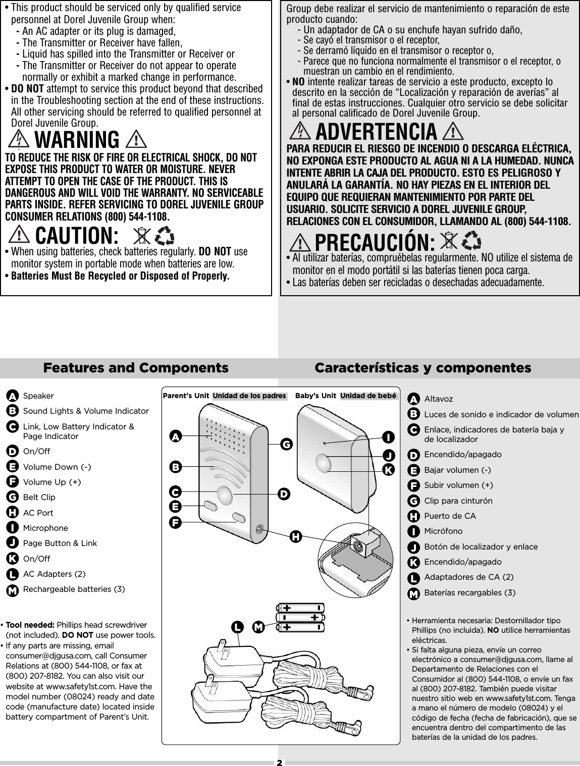 2Features and Components Características y componentesSpeakerSound Lights &amp; Volume IndicatorLink, Low Battery Indicator &amp; Page IndicatorOn/OffVolumeDown (-)VolumeUp (+)Belt ClipAC PortMicrophonePage Button &amp; LinkOn/OffAC Adapters (2) Rechargeable batteries (3)ABCDEFIJGroup debe realizar el servicio de mantenimiento o reparación de esteproducto cuando:-Un adaptador de CA o su enchufe hayan sufrido daño,- Se cayó el transmisor o el receptor,- Se derramó líquido en el transmisor o receptor o,- Parece que no funciona normalmente el transmisor o el receptor, omuestran un cambio en el rendimiento.•NO intente realizar tareas de servicio a este producto, excepto lodescrito en la sección de “Localización y reparación de averías” alfinal de estas instrucciones. Cualquier otro servicio se debe solicitaral personal calificado de Dorel Juvenile Group.PARA REDUCIR EL RIESGO DE INCENDIO O DESCARGA ELÉCTRICA,NO EXPONGA ESTE PRODUCTO AL AGUA NI A LA HUMEDAD. NUNCAINTENTE ABRIR LA CAJA DEL PRODUCTO. ESTO ES PELIGROSO YANULARÁ LA GARANTÍA. NO HAY PIEZAS EN EL INTERIOR DELEQUIPO QUE REQUIERAN MANTENIMIENTO POR PARTE DELUSUARIO. SOLICITE SERVICIO A DOREL JUVENILE GROUP,RELACIONES CON EL CONSUMIDOR, LLAMANDO AL (800) 544-1108.•Al utilizar baterías, compruébelas regularmente. NO utilize el sistema demonitor en el modo portátil si las baterías tienen poca carga.•Las baterías deben ser recicladas o desechadas adecuadamente.• This product should be serviced only by qualified servicepersonnel at Dorel Juvenile Group when: -An AC adapter or its plug is damaged, -The Transmitter or Receiver have fallen,-Liquid has spilled into the Transmitter or Receiver or-The Transmitter or Receiver do not appear to operatenormally or exhibit a marked change in performance.•DO NOT attempt to service this product beyond that describedin the Troubleshooting section at the end of these instructions.All other servicing should be referred to qualified personnel atDorel Juvenile Group.TO REDUCE THE RISK OF FIRE OR ELECTRICAL SHOCK, DO NOTEXPOSE THIS PRODUCT TO WATER OR MOISTURE. NEVERATTEMPT TO OPEN THE CASE OF THE PRODUCT. THIS ISDANGEROUS AND WILL VOID THE WARRANTY. NO SERVICEABLEPARTS INSIDE. REFER SERVICING TO DOREL JUVENILE GROUPCONSUMER RELATIONS (800) 544-1108.•When using batteries, check batteries regularly. DO NOT usemonitor system in portable mode when batteries are low.•Batteries Must Be Recycled or Disposed of Properly.PRECAUCIÓN:ADVERTENCIACAUTION:WARNINGGHIJParent’s Unit Unidad de los padres Baby’s Unit Unidad de bebéAHBCEFLG•Tool needed: Phillips head screwdriver(not included). DO NOT use power tools. • If any parts are missing, emailconsumer@djgusa.com, call ConsumerRelations at (800) 544-1108, or fax at(800) 207-8182. You can also visit ourwebsite at www.safety1st.com. Have themodel number (08024) ready and datecode (manufacture date) located insidebattery compartment of Parent’s Unit.DKKL•Herramienta necesaria: Destornillador tipoPhillips (no incluida). NO utilice herramientaseléctricas. • Si falta alguna pieza, envíe un correoelectrónico a consumer@djgusa.com, llame alDepartamento de Relaciones con elConsumidor al (800) 544-1108, o envíe un faxal (800) 207-8182. También puede visitarnuestro sitio web en www.safety1st.com. Tengaa mano el número de modelo (08024) y elcódigo de fecha (fecha de fabricación), que seencuentra dentro del compartimento de lasbaterías de la unidad de los padres.PbPbAltavozLuces de sonido e indicador de volumenEnlace, indicadores de batería baja y de localizadorEncendido/apagadoBajar volumen (-)Subir volumen (+)Clip para cinturónPuerto de CAMicrófonoBotón de localizador y enlace Encendido/apagadoAdaptadores de CA (2)Baterías recargables (3)ABCDEFGHIJKLMMM