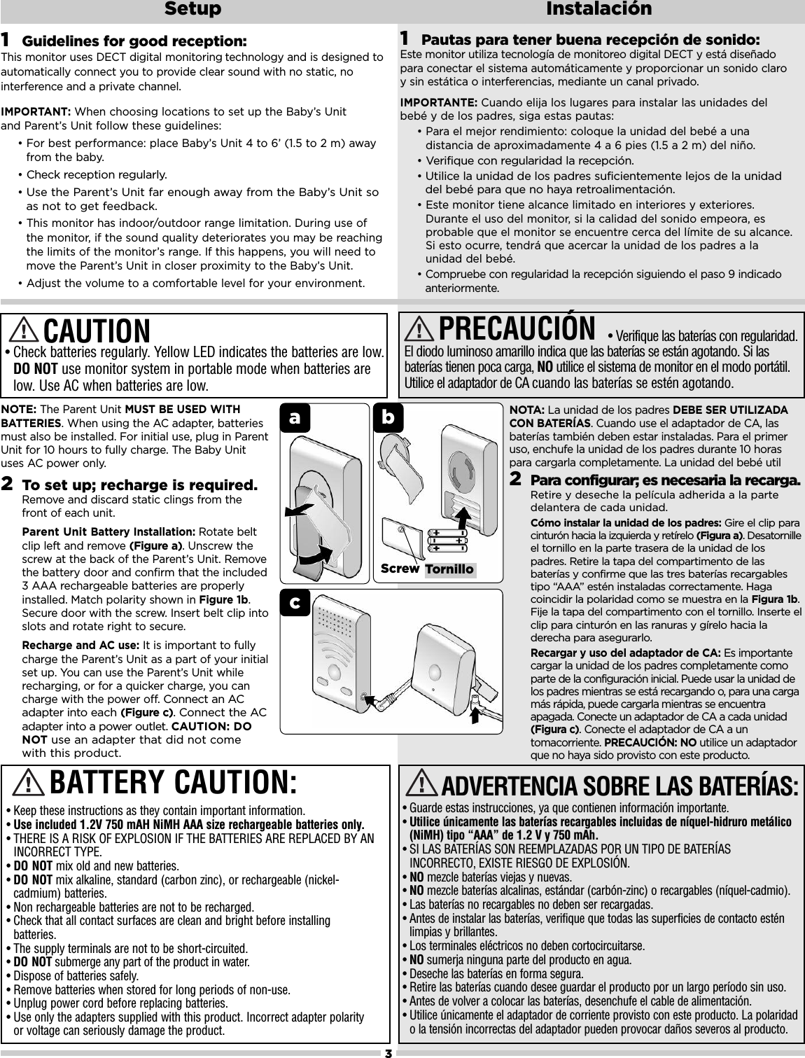 ab3Setup InstalaciónScrew TornillocNOTE:The Parent Unit MUST BE USED WITHBATTERIES. When using the AC adapter, batteriesmust also be installed. For initial use, plug in ParentUnit for 10 hours to fully charge. The Baby Unituses AC power only.2To set up; recharge is required. Remove and discard static clings from thefront of each unit. Parent Unit Battery Installation: Rotate beltclip left and remove (Figure a). Unscrew thescrew at the back of the Parent’s Unit. Removethe battery door and confirm that the included3 AAA rechargeable batteries are properlyinstalled. Match polarity shown in Figure 1b.Secure door with the screw. Insert belt clip intoslots and rotate right to secure.Recharge and AC use: It is important to fullycharge the Parent’s Unit as a part of your initialset up. You can use the Parent’s Unit whilerecharging, or for a quicker charge, you cancharge with the power off. Connect an ACadapter into each (Figure c). Connect the ACadapter into a power outlet. CAUTION: DONOT use an adapter that did not comewith this product.•Check batteries regularly. Yellow LED indicates the batteries are low.DO NOT use monitor system in portable mode when batteries arelow. Use AC when batteries are low.CAUTIONNOTA: La unidad de los padres DEBE SER UTILIZADACON BATERÍAS. Cuando use el adaptador de CA, lasbaterías también deben estar instaladas. Para el primeruso, enchufe la unidad de los padres durante 10 horaspara cargarla completamente. La unidad del bebé util2Para configurar; es necesaria la recarga.Retire y deseche la película adherida a la partedelantera de cada unidad.Cómo instalar la unidad de los padres: Gire el clip paracinturón hacia la izquierda y retírelo (Figura a). Desatornilleel tornillo en la parte trasera de la unidad de lospadres. Retire la tapa del compartimento de lasbaterías y confirme que las tres baterías recargablestipo “AAA” estén instaladas correctamente. Hagacoincidir la polaridad como se muestra en la Figura 1b.Fije la tapa del compartimento con el tornillo. Inserte elclip para cinturón en las ranuras y gírelo hacia laderecha para asegurarlo.Recargar y uso del adaptador de CA: Es importantecargar la unidad de los padres completamente comoparte de la configuración inicial. Puede usar la unidad delos padres mientras se está recargando o, para una cargamás rápida, puede cargarla mientras se encuentraapagada. Conecte un adaptador de CA a cada unidad(Figura c). Conecte el adaptador de CA a untomacorriente. PRECAUCIÓN: NO utilice un adaptadorque no haya sido provisto con este producto.PRECAUCIÓN• Verifique las baterías con regularidad.El diodo luminoso amarillo indica que las baterías se están agotando. Si lasbaterías tienen poca carga, NO utilice el sistema de monitor en el modo portátil.Utilice el adaptador de CA cuando las baterías se estén agotando.1Guidelines for good reception:This monitor uses DECT digital monitoring technology and is designed to automatically connect you to provide clear sound with no static, no interference and a private channel.IMPORTANT: When choosing locations to set up the Baby’s Unit and Parent’s Unit follow these guidelines:• For best performance: place Baby’s Unit 4 to 6’ (1.5 to 2 m) awayfrom the baby.•Check reception regularly. •Use the Parent’s Unit far enough away from the Baby’s Unit soas not to get feedback. • This monitor has indoor/outdoor range limitation. During use ofthe monitor, if the sound quality deteriorates you may be reachingthe limits of the monitor’s range. If this happens, you will need tomove the Parent’s Unit in closer proximity to the Baby’s Unit.• Adjust the volume to a comfortable level for your environment.• Guarde estas instrucciones, ya que contienen información importante.•Utilice únicamente las baterías recargables incluidas de níquel-hidruro metálico(NiMH) tipo “AAA” de 1.2 V y 750 mAh.• SI LAS BATERÍAS SON REEMPLAZADAS POR UN TIPO DE BATERÍASINCORRECTO, EXISTE RIESGO DE EXPLOSIÓN.•NO mezcle baterías viejas y nuevas.•NO mezcle baterías alcalinas, estándar (carbón-zinc) o recargables (níquel-cadmio).• Las baterías no recargables no deben ser recargadas.• Antes de instalar las baterías, verifique que todas las superficies de contacto esténlimpias y brillantes.• Los terminales eléctricos no deben cortocircuitarse.•NO sumerja ninguna parte del producto en agua.• Deseche las baterías en forma segura.• Retire las baterías cuando desee guardar el producto por un largo período sin uso.• Antes de volver a colocar las baterías, desenchufe el cable de alimentación.• Utilice únicamente el adaptador de corriente provisto con este producto. La polaridado la tensión incorrectas del adaptador pueden provocar daños severos al producto.ADVERTENCIA SOBRE LAS BATERÍAS:• Keep these instructions as they contain important information.•Use included 1.2V 750 mAH NiMH AAA size rechargeable batteries only.• THERE IS A RISK OF EXPLOSION IF THE BATTERIES ARE REPLACED BY AN INCORRECT TYPE. •DO NOT mix old and new batteries.•DO NOT mix alkaline, standard (carbon zinc), or rechargeable (nickel-cadmium) batteries.• Non rechargeable batteries are not to be recharged.• Check that all contact surfaces are clean and bright before installingbatteries.• The supply terminals are not to be short-circuited.•DO NOT submerge any part of the product in water. • Dispose of batteries safely.• Remove batteries when stored for long periods of non-use.• Unplug power cord before replacing batteries.• Use only the adapters supplied with this product. Incorrect adapter polarityor voltage can seriously damage the product.BATTERY CAUTION:1Pautas para tener buena recepción de sonido:Este monitor utiliza tecnología de monitoreo digital DECT y está diseñado para conectar el sistema automáticamente y proporcionar un sonido claro y sin estática o interferencias, mediante un canal privado.IMPORTANTE: Cuando elija los lugares para instalar las unidades del bebé y de los padres, siga estas pautas:• Para el mejor rendimiento: coloque la unidad del bebé a unadistancia de aproximadamente 4 a 6 pies (1.5 a 2 m) del niño.•Verifique con regularidad la recepción. •Utilice la unidad de los padres suficientemente lejos de la unidaddel bebé para que no haya retroalimentación.• Este monitor tiene alcance limitado en interiores y exteriores.Durante el uso del monitor, si la calidad del sonido empeora, esprobable que el monitor se encuentre cerca del límite de su alcance.Si esto ocurre, tendrá que acercar la unidad de los padres a launidad del bebé.• Compruebe con regularidad la recepción siguiendo el paso 9 indicadoanteriormente.