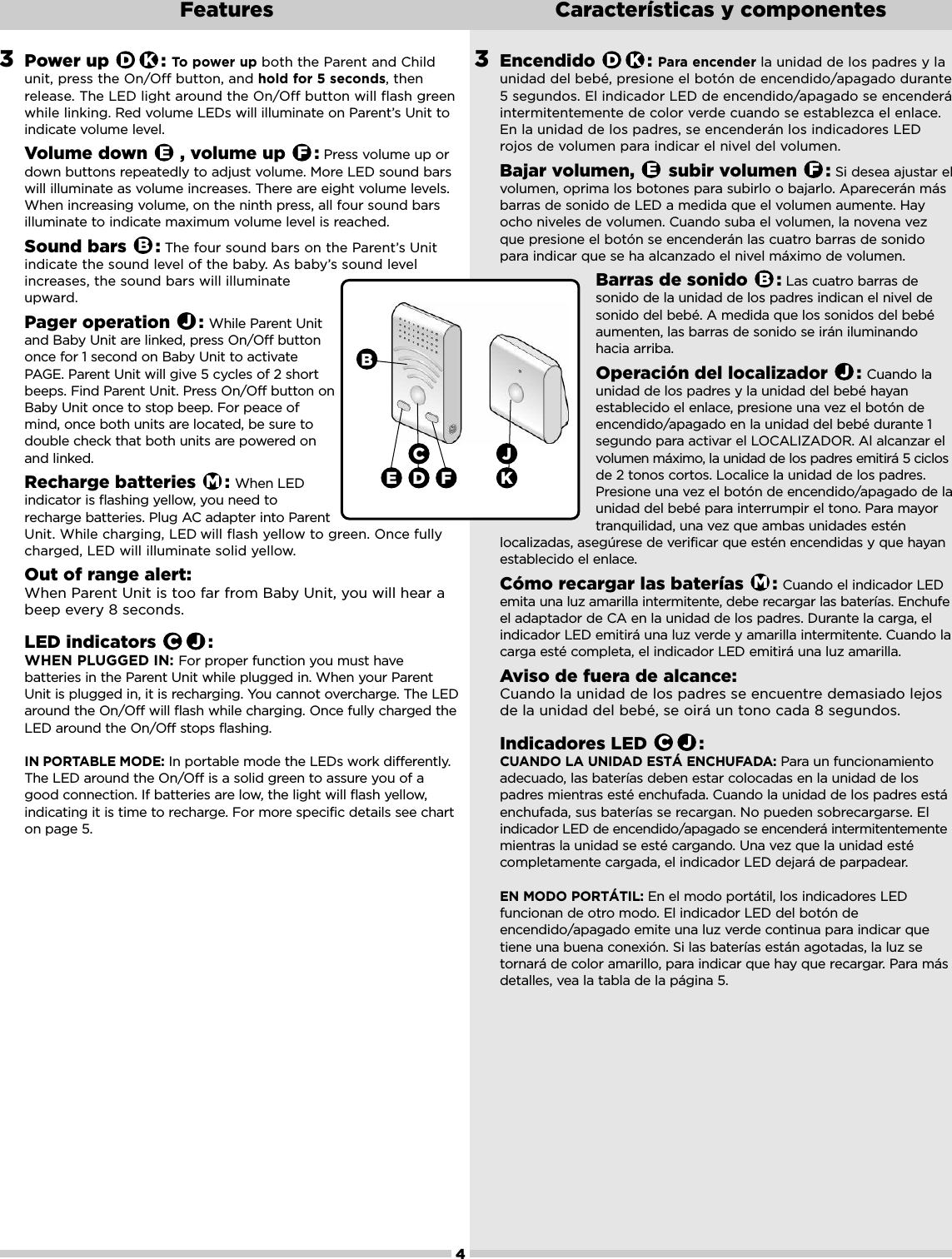 3Encendido : Para encender la unidad de los padres y launidad del bebé, presione el botón de encendido/apagado durante5 segundos. El indicador LED de encendido/apagado se encenderáintermitentemente de color verde cuando se establezca el enlace.En la unidad de los padres, se encenderán los indicadores LEDrojos de volumen para indicar el nivel del volumen.Bajar volumen,  subir volumen  : Si desea ajustar elvolumen, oprima los botones para subirlo o bajarlo. Aparecerán másbarras de sonido de LED a medida que el volumen aumente. Hayocho niveles de volumen. Cuando suba el volumen, la novena vezque presione el botón se encenderán las cuatro barras de sonidopara indicar que se ha alcanzado el nivel máximo de volumen.Barras de sonido  : Las cuatro barras desonido de la unidad de los padres indican el nivel desonido del bebé. A medida que los sonidos del bebéaumenten, las barras de sonido se irán iluminandohacia arriba.Operación del localizador  : Cuando launidad de los padres y la unidad del bebé hayanestablecido el enlace, presione una vez el botón deencendido/apagado en la unidad del bebé durante 1segundo para activar el LOCALIZADOR. Al alcanzar elvolumen máximo, la unidad de los padres emitirá 5 ciclosde 2 tonos cortos. Localice la unidad de los padres.Presione una vez el botón de encendido/apagado de launidad del bebé para interrumpir el tono. Para mayortranquilidad, una vez que ambas unidades estén localizadas, asegúrese de verificar que estén encendidas y que hayan establecido el enlace.Cómo recargar las baterías  : Cuando el indicador LEDemita una luz amarilla intermitente, debe recargar las baterías. Enchufeel adaptador de CA en la unidad de los padres. Durante la carga, elindicador LED emitirá una luz verde y amarilla intermitente. Cuando lacarga esté completa, el indicador LED emitirá una luz amarilla.Aviso de fuera de alcance: Cuando la unidad de los padres se encuentre demasiado lejosde la unidad del bebé, se oirá un tono cada 8 segundos.Indicadores LED  :CUANDO LA UNIDAD ESTÁ ENCHUFADA: Para un funcionamientoadecuado, las baterías deben estar colocadas en la unidad de lospadres mientras esté enchufada. Cuando la unidad de los padres estáenchufada, sus baterías se recargan. No pueden sobrecargarse. Elindicador LED de encendido/apagado se encenderá intermitentementemientras la unidad se esté cargando. Una vez que la unidad estécompletamente cargada, el indicador LED dejará de parpadear.EN MODO PORTÁTIL: En el modo portátil, los indicadores LEDfuncionan de otro modo. El indicador LED del botón deencendido/apagado emite una luz verde continua para indicar quetiene una buena conexión. Si las baterías están agotadas, la luz setornará de color amarillo, para indicar que hay que recargar. Para másdetalles, vea la tabla de la página 5.JCMJBFEKD4Features  Características y componentes3Power up  : To power up both the Parent and Childunit, press the On/Off button, and hold for 5 seconds, thenrelease. The LED light around the On/Off button will flash greenwhile linking. Red volume LEDs will illuminate on Parent’s Unit toindicate volume level. Volume down  , volume up  : Press volume up ordown buttons repeatedly to adjust volume. More LED sound barswill illuminate as volume increases. There are eight volume levels.When increasing volume, on the ninth press, all four sound barsilluminate to indicate maximum volume level is reached.Sound bars  : The four sound bars on the Parent’s Unitindicate the sound level of the baby. As baby’s sound levelincreases, the sound bars will illuminateupward.Pager operation  : While Parent Unitand Baby Unit are linked, press On/Off buttononce for 1 second on Baby Unit to activatePAGE. Parent Unit will give 5 cycles of 2 shortbeeps. Find Parent Unit. Press On/Off button onBaby Unit once to stop beep. For peace ofmind, once both units are located, be sure todouble check that both units are powered onand linked. Recharge batteries  : When LEDindicator is flashing yellow, you need torecharge batteries. Plug AC adapter into ParentUnit. While charging, LED will flash yellow to green. Once fullycharged, LED will illuminate solid yellow. Out of range alert: When Parent Unit is too far from Baby Unit, you will hear abeep every 8 seconds.LED indicators  : WHEN PLUGGED IN: For proper function you must havebatteries in the Parent Unit while plugged in. When your ParentUnit is plugged in, it is recharging. You cannot overcharge. The LEDaround the On/Off will flash while charging. Once fully charged theLED around the On/Off stops flashing. IN PORTABLE MODE: In portable mode the LEDs work differently.The LED around the On/Off is a solid green to assure you of agood connection. If batteries are low, the light will flash yellow,indicating it is time to recharge. For more specific details see charton page 5.JCMJBFEKDDE FBKC J