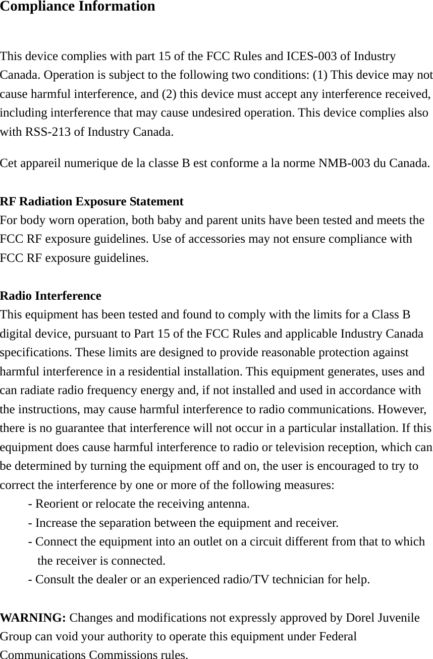 Compliance Information  This device complies with part 15 of the FCC Rules and ICES-003 of Industry Canada. Operation is subject to the following two conditions: (1) This device may not cause harmful interference, and (2) this device must accept any interference received, including interference that may cause undesired operation. This device complies also with RSS-213 of Industry Canada. Cet appareil numerique de la classe B est conforme a la norme NMB-003 du Canada.  RF Radiation Exposure Statement For body worn operation, both baby and parent units have been tested and meets the FCC RF exposure guidelines. Use of accessories may not ensure compliance with FCC RF exposure guidelines.  Radio Interference This equipment has been tested and found to comply with the limits for a Class B digital device, pursuant to Part 15 of the FCC Rules and applicable Industry Canada specifications. These limits are designed to provide reasonable protection against harmful interference in a residential installation. This equipment generates, uses and can radiate radio frequency energy and, if not installed and used in accordance with the instructions, may cause harmful interference to radio communications. However, there is no guarantee that interference will not occur in a particular installation. If this equipment does cause harmful interference to radio or television reception, which can be determined by turning the equipment off and on, the user is encouraged to try to correct the interference by one or more of the following measures: - Reorient or relocate the receiving antenna. - Increase the separation between the equipment and receiver. - Connect the equipment into an outlet on a circuit different from that to which the receiver is connected. - Consult the dealer or an experienced radio/TV technician for help.  WARNING: Changes and modifications not expressly approved by Dorel Juvenile Group can void your authority to operate this equipment under Federal Communications Commissions rules. 