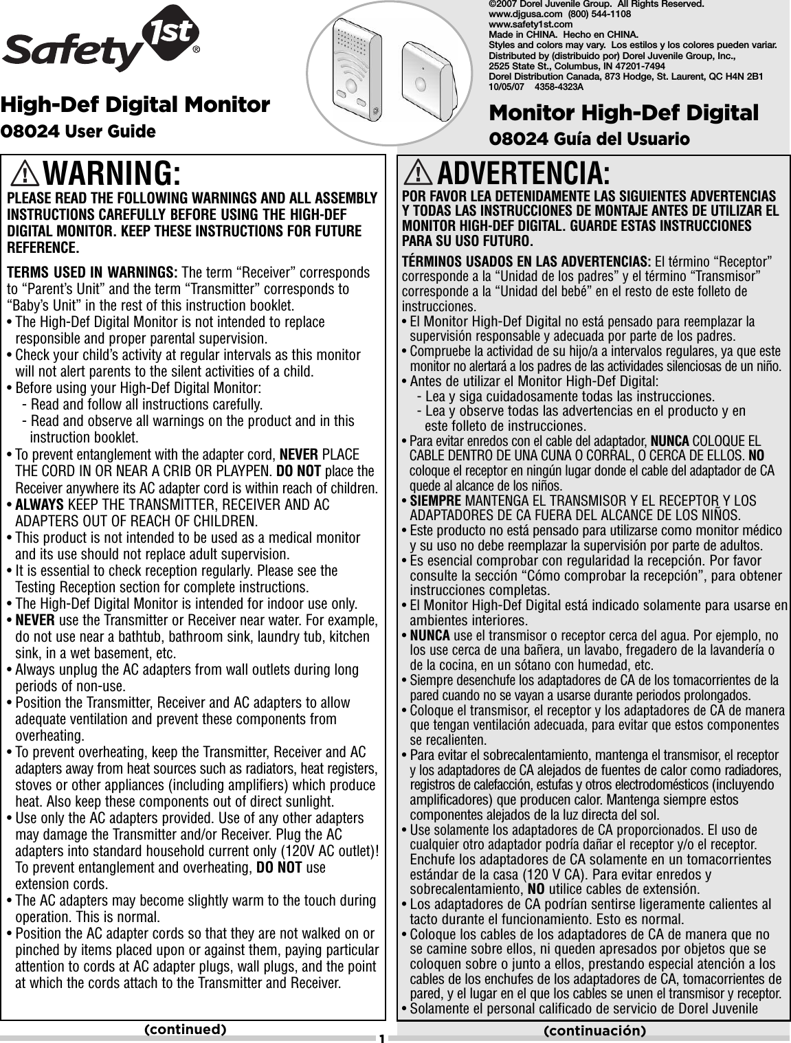 1High-Def Digital Monitor08024 User GuideADVERTENCIA: POR FAVOR LEA DETENIDAMENTE LAS SIGUIENTES ADVERTENCIAS Y TODAS LAS INSTRUCCIONES DE MONTAJE ANTES DE UTILIZAR ELMONITOR HIGH-DEF DIGITAL. GUARDE ESTAS INSTRUCCIONES PARA SU USO FUTURO.TÉRMINOS USADOS EN LAS ADVERTENCIAS: El término “Receptor”corresponde a la “Unidad de los padres” y el término “Transmisor”corresponde a la “Unidad del bebé” en el resto de este folleto deinstrucciones.• El Monitor High-Def Digitalno está pensado para reemplazar lasupervisión responsable y adecuada por parte de los padres.• Compruebe la actividad de su hijo/a a intervalos regulares, ya que estemonitor no alertará a los padres de las actividades silenciosas de un niño.•Antes de utilizar el Monitor High-Def Digital:-Lea y siga cuidadosamente todas las instrucciones.-Lea y observe todas las advertencias en el producto y en este folleto de instrucciones.• Para evitar enredos con el cable del adaptador, NUNCA COLOQUE ELCABLE DENTRO DE UNA CUNA O CORRAL, O CERCA DE ELLOS. NOcoloque el receptor en ningún lugar donde el cable del adaptador de CAquede al alcance de los niños.•SIEMPRE MANTENGA EL TRANSMISOR Y EL RECEPTOR Y LOSADAPTADORES DE CA FUERA DEL ALCANCE DE LOS NIÑOS.•Este producto no está pensado para utilizarse como monitor médicoy su uso no debe reemplazar la supervisión por parte de adultos.•Es esencial comprobar con regularidad la recepción. Por favorconsulte la sección “Cómo comprobar la recepción”, para obtenerinstrucciones completas.• El Monitor High-Def Digital está indicado solamente para usarse enambientes interiores.•NUNCA use el transmisor o receptor cerca del agua. Por ejemplo, nolos use cerca de una bañera, un lavabo, fregadero de la lavandería ode la cocina, en un sótano con humedad, etc.• Siempre desenchufe los adaptadores de CA de los tomacorrientes de lapared cuando no se vayan a usarse durante periodos prolongados.• Coloque el transmisor, el receptor y los adaptadores de CA de maneraque tengan ventilación adecuada, para evitar que estos componentesse recalienten.•Para evitar el sobrecalentamiento, mantenga el transmisor, el receptor y los adaptadores de CAalejados de fuentes de calor como radiadores,registros de calefacción, estufas y otros electrodomésticos (incluyendoamplificadores) que producen calor. Mantenga siempre estoscomponentes alejados de la luz directa del sol.• Use solamente los adaptadores de CA proporcionados. El uso decualquier otro adaptador podría dañar el receptor y/o el receptor.Enchufe los adaptadores de CA solamente en un tomacorrientesestándar de la casa (120 V CA). Para evitar enredos ysobrecalentamiento, NO utilice cables de extensión.•Los adaptadores de CA podrían sentirse ligeramente calientes altacto durante el funcionamiento. Esto es normal.•Coloque los cables de los adaptadores de CA de manera que no se camine sobre ellos, ni queden apresados por objetos que secoloquen sobre o junto a ellos, prestando especial atención a loscables de los enchufes de los adaptadores de CA, tomacorrientes depared, y el lugar en el que los cables se unenel transmisor y receptor.•Solamente el personal calificado de servicio de Dorel Juvenile Monitor High-Def Digital 08024 Guía del UsuarioWARNING:PLEASE READ THE FOLLOWING WARNINGS AND ALL ASSEMBLYINSTRUCTIONS CAREFULLY BEFORE USING THE HIGH-DEFDIGITAL MONITOR. KEEP THESE INSTRUCTIONS FOR FUTUREREFERENCE.TERMS USED IN WARNINGS: The term “Receiver” correspondsto “Parent’s Unit” and the term “Transmitter” corresponds to“Baby’s Unit” in the rest of this instruction booklet.• The High-Def Digital Monitor is not intended to replaceresponsible and proper parental supervision.• Check your child’s activity at regular intervals as this monitorwill not alert parents to the silent activities of a child.• Before using your High-Def Digital Monitor:- Read and follow all instructions carefully.- Read and observe all warnings on the product and in this instruction booklet.• To prevent entanglement with the adapter cord, NEVER PLACETHE CORD IN OR NEAR A CRIB OR PLAYPEN. DO NOT place theReceiver anywhere its AC adapter cord is within reach of children.•ALWAYS KEEP THE TRANSMITTER, RECEIVER AND ACADAPTERS OUT OF REACH OF CHILDREN.• This product is not intended to be used as a medical monitorand its use should not replace adult supervision. • It is essential to check reception regularly. Please see theTesting Reception section for complete instructions.• The High-Def Digital Monitor is intended for indoor use only. •NEVER use the Transmitter or Receiver near water. For example,do not use near a bathtub, bathroom sink, laundry tub, kitchensink, in a wet basement, etc.• Always unplug the AC adapters from wall outlets during longperiods of non-use.• Position the Transmitter, Receiver and AC adapters to allowadequate ventilation and prevent these components fromoverheating.• To prevent overheating, keep the Transmitter, Receiver and ACadapters away from heat sources such as radiators, heat registers,stoves or other appliances (including amplifiers) which produceheat. Also keep these components out of direct sunlight.• Use only the AC adapters provided. Use of any other adaptersmay damage the Transmitter and/or Receiver. Plug the ACadapters into standard household current only (120V AC outlet)!To prevent entanglement and overheating, DO NOT useextension cords.• The AC adapters may become slightly warm to the touch duringoperation. This is normal.• Position the AC adapter cords so that they are not walked on orpinched by items placed upon or against them, paying particularattention to cords at AC adapter plugs, wall plugs, and the pointat which the cords attach to the Transmitter and Receiver.(continued) (continuación)©2007 Dorel Juvenile Group.  All Rights Reserved.  www.djgusa.com  (800) 544-1108 www.safety1st.com  Made in CHINA.  Hecho en CHINA.Styles and colors may vary.  Los estilos y los colores pueden variar.Distributed by (distribuido por) Dorel Juvenile Group, Inc., 2525 State St., Columbus, IN 47201-7494  Dorel Distribution Canada, 873 Hodge, St. Laurent, QC H4N 2B110/05/07    4358-4323A