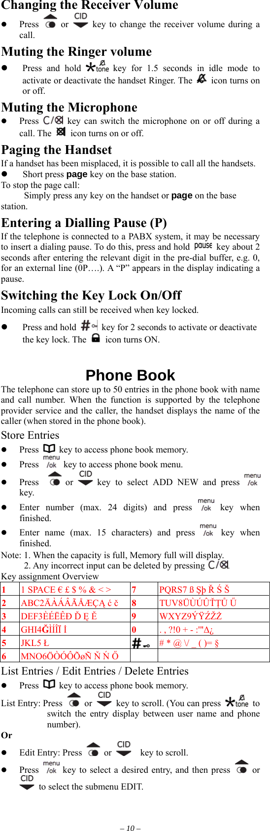 Changing the Receiver Volume   Press   or    key to change the receiver volume during a call. Muting the Ringer volume   Press and hold   key for 1.5 seconds in idle mode to activate or deactivate the handset Ringer. The    icon turns on or off. Muting the Microphone   Press   key can switch the microphone on or off during a call. The    icon turns on or off. Paging the Handset If a handset has been misplaced, it is possible to call all the handsets.   Short press page key on the base station. To stop the page call: Simply press any key on the handset or page on the base station. Entering a Dialling Pause (P) If the telephone is connected to a PABX system, it may be necessary to insert a dialing pause. To do this, press and hold   key about 2 seconds after entering the relevant digit in the pre-dial buffer, e.g. 0, for an external line (0P….). A “P” appears in the display indicating a pause.  Switching the Key Lock On/Off Incoming calls can still be received when key locked.   Press and hold    key for 2 seconds to activate or deactivate the key lock. The    icon turns ON.   Phone Book The telephone can store up to 50 entries in the phone book with name and call number. When the function is supported by the telephone provider service and the caller, the handset displays the name of the caller (when stored in the phone book). Store Entries   Press    key to access phone book memory.   Press    key to access phone book menu.   Press    or   key to select ADD NEW and press   key.    Enter number (max. 24 digits) and press   key  when finished.   Enter name (max. 15 characters) and press   key when finished. Note: 1. When the capacity is full, Memory full will display.      2. Any incorrect input can be deleted by pressing . Key assignment Overview 1  1 SPACE € £ $ % &amp; &lt; &gt;    7  PQRS7 ß Şþ Ř Ś Š 2  ABC2ÄÀÁÂÃÅÆÇĄ ć č 8  TUV8ÜÙÚÛŤŢŮ Ű 3  DEF3ÈÉËÊÐ Ď Ę Ě 9  WXYZ9ÝŸŹŽŻ 4  GHI4ĞÌÍÎÏ İ 0  . , ?!0 + - :&apos;&quot;Δ¿ 5  JKL5 Ł  # * @ \/ _ ( )= § 6  MNO6ÖÒÓÔÕøÑ Ň Ń Ő    List Entries / Edit Entries / Delete Entries   Press    key to access phone book memory. List Entry: Press   or    key to scroll. (You can press   to switch the entry display between user name and phone number). Or      Edit Entry: Press   or    key to scroll.    Press   key to select a desired entry, and then press   or   to select the submenu EDIT. – 10 – 