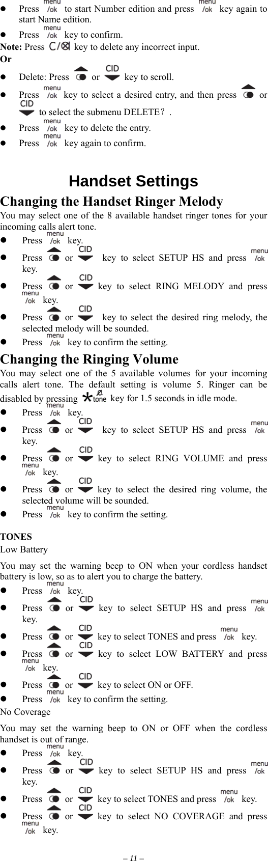   Press    to start Number edition and press   key again to start Name edition.     Press    key to confirm.   Note: Press   key to delete any incorrect input.   Or   Delete: Press   or    key to scroll.     Press   key to select a desired entry, and then press   or   to select the submenu DELETE？.   Press    key to delete the entry.     Press    key again to confirm.     Handset Settings Changing the Handset Ringer Melody   You may select one of the 8 available handset ringer tones for your incoming calls alert tone.   Press   key.   Press   or    key to select SETUP HS and press   key.   Press   or   key to select RING MELODY and press  key.   Press   or     key to select the desired ring melody, the selected melody will be sounded.   Press    key to confirm the setting. Changing the Ringing Volume You may select one of the 5 available volumes for your incoming calls alert tone. The default setting is volume 5. Ringer can be disabled by pressing    key for 1.5 seconds in idle mode.  key.   Press   Press   or    key to select SETUP HS and press   key.   Press   or   key to select RING VOLUME and press  key.   Press   or   key to select the desired ring volume, the selected volume will be sounded.   Press    key to confirm the setting.  TONES Low Battery You may set the warning beep to ON when your cordless handset battery is low, so as to alert you to charge the battery.    key.   Press   Press   or   key to select SETUP HS and press   key.   Press   or    key to select TONES and press   key.   Press   or   key to select LOW BATTERY and press  key.   Press   or    key to select ON or OFF.   Press    key to confirm the setting. No Coverage You may set the warning beep to ON or OFF when the cordless handset is out of range.    key.   Press   Press   or   key to select SETUP HS and press   key.   Press   or    key to select TONES and press   key.   Press   or   key to select NO COVERAGE and press  key. – 11 – 