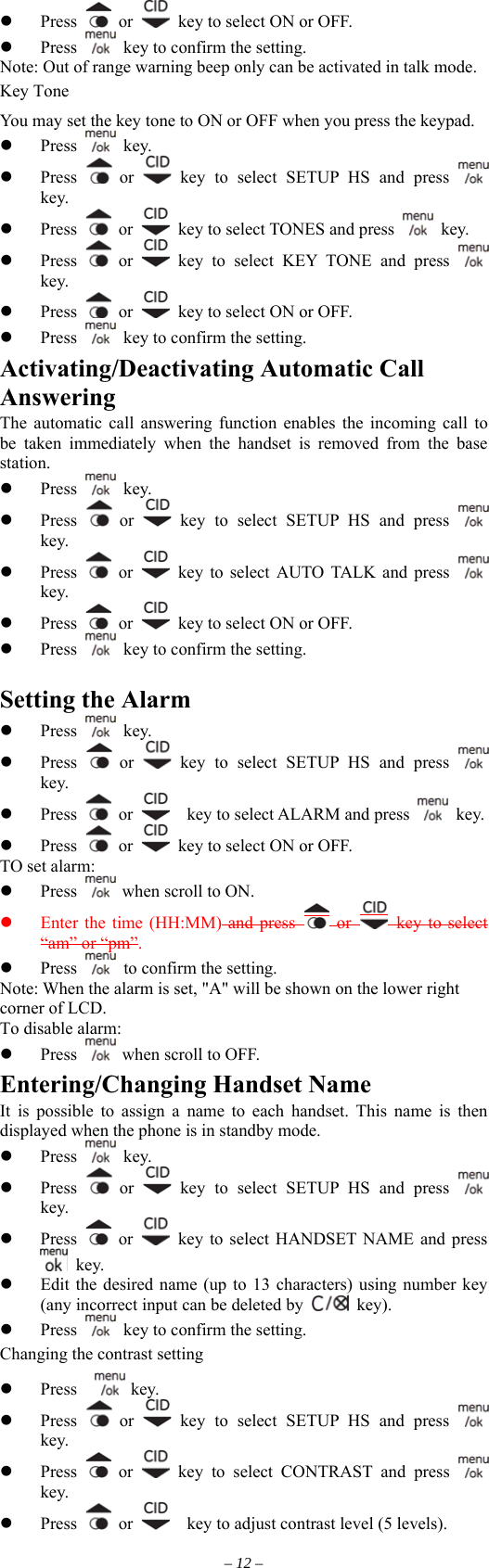   Press   or    key to select ON or OFF.   Press    key to confirm the setting. Note: Out of range warning beep only can be activated in talk mode. Key Tone You may set the key tone to ON or OFF when you press the keypad.     Press   key.   Press   or   key to select SETUP HS and press   key.   Press   or    key to select TONES and press   key.   Press   or   key to select KEY TONE and press   key.   Press   or    key to select ON or OFF.   Press    key to confirm the setting. Activating/Deactivating Automatic Call Answering The automatic call answering function enables the incoming call to be taken immediately when the handset is removed from the base station.   Press   key.   Press   or   key to select SETUP HS and press   key.   Press   or   key to select AUTO TALK and press   key.   Press   or    key to select ON or OFF.   Press    key to confirm the setting.  Setting the Alarm   Press   key.   Press   or   key to select SETUP HS and press   key.   Press   or      key to select ALARM and press   key.   Press   or    key to select ON or OFF. TO set alarm:   Press   when scroll to ON.   Enter the time (HH:MM) and press   or   key to select “am” or “pm”.   Press    to confirm the setting. Note: When the alarm is set, &quot;A&quot; will be shown on the lower right corner of LCD. To disable alarm:   Press   when scroll to OFF. Entering/Changing Handset Name It is possible to assign a name to each handset. This name is then displayed when the phone is in standby mode.   Press   key.   Press   or   key to select SETUP HS and press   key.   Press   or    key to select HANDSET NAME and press  key.   Edit the desired name (up to 13 characters) using number key (any incorrect input can be deleted by   key).   Press    key to confirm the setting. Changing the contrast setting  key.   Press    Press   or   key to select SETUP HS and press   key.   Press   or   key to select CONTRAST and press   key.   Press   or      key to adjust contrast level (5 levels). – 12 – 