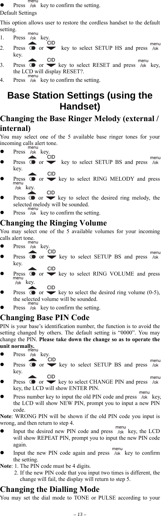   Press    key to confirm the setting. Default Settings This option allows user to restore the cordless handset to the default setting. 1. Press   key. 2. Press   or    key to select SETUP HS and press   key. 3. Press   or   key to select RESET and press   key, the LCD will display RESET?. 4. Press    key to confirm the setting.  Base Station Settings (using the Handset) Changing the Base Ringer Melody (external / internal) You may select one of the 5 available base ringer tones for your incoming calls alert tone.   Press   key.   Press   or    key to select SETUP BS and press   key.   Press   or   key to select RING MELODY and press  key.   Press    or   key to select the desired ring melody, the selected melody will be sounded.   Press    key to confirm the setting. Changing the Ringing Volume You may select one of the 5 available volumes for your incoming calls alert tone.   Press   key.   Press   or   key to select SETUP BS and press   key.   Press   or   key to select RING VOLUME and press  key.   Press   or    key to select the desired ring volume (0-5), the selected volume will be sounded.   Press    key to confirm the setting. Changing Base PIN Code PIN is your base’s identification number, the function is to avoid the setting changed by others. The default setting is “0000”. You may change the PIN. Please take down the change so as to operate the unit normally.   Press   key.   Press   or   key to select SETUP BS and press   key.   Press   or    key to select CHANGE PIN and press   key, the LCD will show ENTER PIN.   Press number key to input the old PIN code and press   key, the LCD will show NEW PIN, prompt you to input a new PIN code. Note: WRONG PIN will be shown if the old PIN code you input is wrong, and then return to step 4.   Input the desired new PIN code and press   key, the LCD will show REPEAT PIN, prompt you to input the new PIN code again.   Input the new PIN code again and press   key to confirm the setting. Note: 1. The PIN code must be 4 digits.           2. If the new PIN code that you input two times is different, the change will fail, the display will return to step 5. Changing the Dialling Mode You may set the dial mode to TONE or PULSE according to your – 13 – 