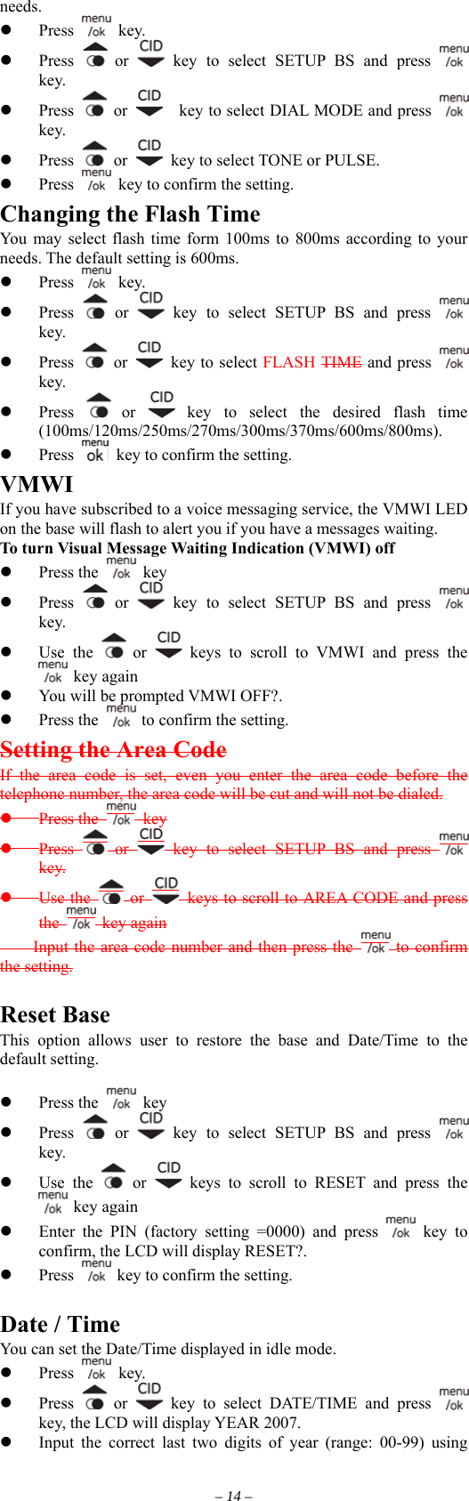 needs.   Press   key.   Press   or   key to select SETUP BS and press   key.   Press   or      key to select DIAL MODE and press   key.   Press   or    key to select TONE or PULSE.   Press    key to confirm the setting. Changing the Flash Time You may select flash time form 100ms to 800ms according to your needs. The default setting is 600ms.   Press   key.   Press   or   key to select SETUP BS and press   key.   Press   or   key to select FLASH TIME and press   key.   Press   or   key to select the desired flash time (100ms/120ms/250ms/270ms/300ms/370ms/600ms/800ms).   Press    key to confirm the setting. VMWI If you have subscribed to a voice messaging service, the VMWI LED on the base will flash to alert you if you have a messages waiting. To turn Visual Message Waiting Indication (VMWI) off   Press the   key   Press   or   key to select SETUP BS and press   key.   Use the   or   keys to scroll to VMWI and press the  key again   You will be prompted VMWI OFF?.     Press the   to confirm the setting. Setting the Area Code If the area code is set, even you enter the area code before the telephone number, the area code will be cut and will not be dialed.  Press the   key  Press   or   key to select SETUP BS and press   key.  Use the   or   keys to scroll to AREA CODE and press the   key again     Input the area code number and then press the   to confirm the setting.  Reset Base This option allows user to restore the base and Date/Time to the default setting.    Press the   key   Press   or   key to select SETUP BS and press   key.   Use the   or   keys to scroll to RESET and press the  key again   Enter the PIN (factory setting =0000) and press   key to confirm, the LCD will display RESET?.   Press   key to confirm the setting.  Date / Time You can set the Date/Time displayed in idle mode.    key.   Press   Press   or   key to select DATE/TIME and press   key, the LCD will display YEAR 2007.   Input the correct last two digits of year (range: 00-99) using – 14 – 