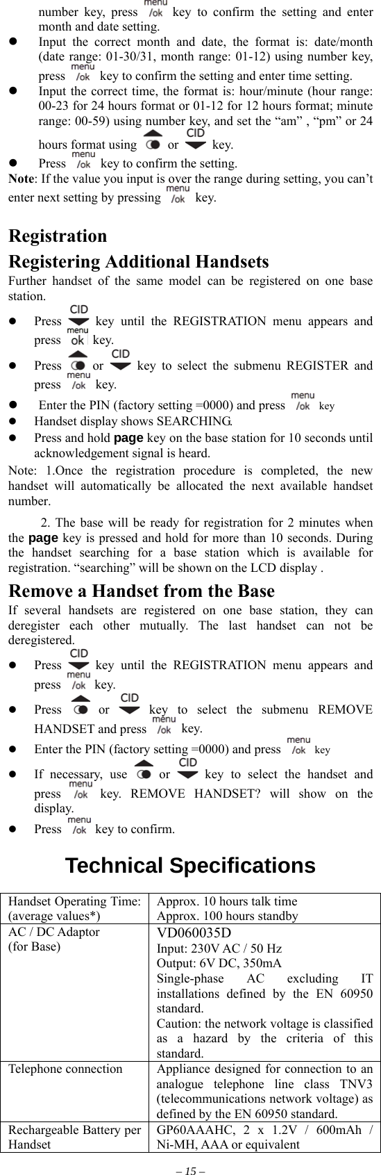 number key, press   key to confirm the setting and enter month and date setting.   Input the correct month and date, the format is: date/month (date range: 01-30/31, month range: 01-12) using number key, press    key to confirm the setting and enter time setting.   Input the correct time, the format is: hour/minute (hour range: 00-23 for 24 hours format or 01-12 for 12 hours format; minute range: 00-59) using number key, and set the “am” , “pm” or 24 hours format using   or   key.   Press    key to confirm the setting. Note: If the value you input is over the range during setting, you can’t enter next setting by pressing   key.   Registration Registering Additional Handsets Further handset of the same model can be registered on one base station.   Press   key until the REGISTRATION menu appears and press   key.   Press   or   key to select the submenu REGISTER and press   key.   Enter the PIN (factory setting =0000) and press   key   Handset display shows SEARCHING.   Press and hold page key on the base station for 10 seconds until acknowledgement signal is heard.   Note: 1.Once the registration procedure is completed, the new handset will automatically be allocated the next available handset number. 2. The base will be ready for registration for 2 minutes when the page key is pressed and hold for more than 10 seconds. During the handset searching for a base station which is available for registration. “searching” will be shown on the LCD display . Remove a Handset from the Base   If several handsets are registered on one base station, they can deregister each other mutually. The last handset can not be deregistered.   Press   key until the REGISTRATION menu appears and press   key.   Press   or   key to select the submenu REMOVE HANDSET and press   key.   Enter the PIN (factory setting =0000) and press   key   If necessary, use   or   key to select the handset and press   key. REMOVE HANDSET? will show on the display.   Press   key to confirm.  Technical Specifications  Handset Operating Time: (average values*) Approx. 10 hours talk time Approx. 100 hours standby AC / DC Adaptor   (for Base)    VD060035D Input: 230V AC / 50 Hz Output: 6V DC, 350mA Single-phase AC excluding IT installations defined by the EN 60950 standard. Caution: the network voltage is classified as a hazard by the criteria of this standard. Telephone connection  Appliance designed for connection to an analogue telephone line class TNV3 (telecommunications network voltage) as defined by the EN 60950 standard. Rechargeable Battery per Handset GP60AAAHC, 2 x 1.2V / 600mAh / Ni-MH, AAA or equivalent – 15 – 