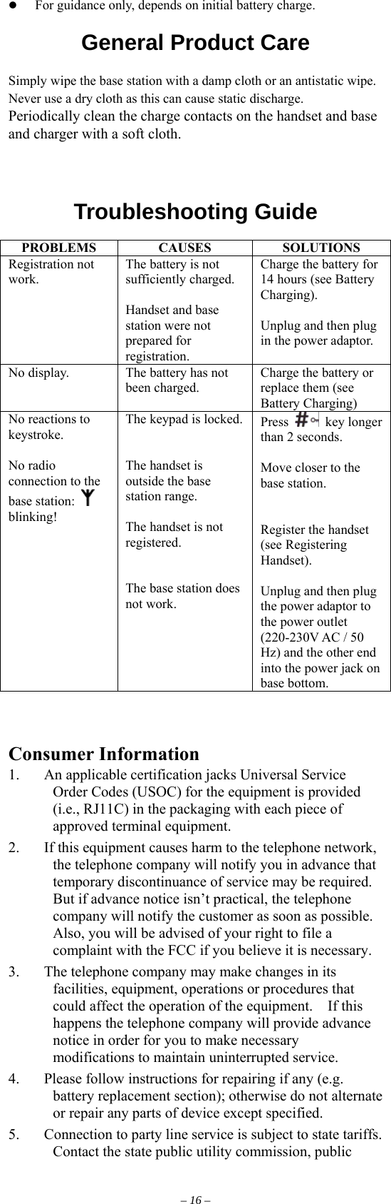   For guidance only, depends on initial battery charge.  General Product Care  Simply wipe the base station with a damp cloth or an antistatic wipe. Never use a dry cloth as this can cause static discharge.  Periodically clean the charge contacts on the handset and base and charger with a soft cloth.    Troubleshooting Guide  PROBLEMS CAUSES  SOLUTIONS Registration not work. The battery is not sufficiently charged.  Handset and base station were not prepared for registration. Charge the battery for 14 hours (see Battery Charging).  Unplug and then plug in the power adaptor. No display.  The battery has not been charged. Charge the battery or replace them (see Battery Charging) No reactions to keystroke.  No radio connection to the base station:   blinking!  The keypad is locked.   The handset is outside the base station range.  The handset is not registered.   The base station does not work. Press   key longer than 2 seconds.  Move closer to the base station.   Register the handset (see Registering Handset).  Unplug and then plug the power adaptor to the power outlet (220-230V AC / 50 Hz) and the other end into the power jack on base bottom.    Consumer Information 1. An applicable certification jacks Universal Service Order Codes (USOC) for the equipment is provided (i.e., RJ11C) in the packaging with each piece of approved terminal equipment. 2.  If this equipment causes harm to the telephone network, the telephone company will notify you in advance that temporary discontinuance of service may be required.   But if advance notice isn’t practical, the telephone company will notify the customer as soon as possible.   Also, you will be advised of your right to file a complaint with the FCC if you believe it is necessary. 3.  The telephone company may make changes in its facilities, equipment, operations or procedures that could affect the operation of the equipment.    If this happens the telephone company will provide advance notice in order for you to make necessary modifications to maintain uninterrupted service. 4.  Please follow instructions for repairing if any (e.g. battery replacement section); otherwise do not alternate or repair any parts of device except specified. 5.  Connection to party line service is subject to state tariffs.   Contact the state public utility commission, public – 16 – 