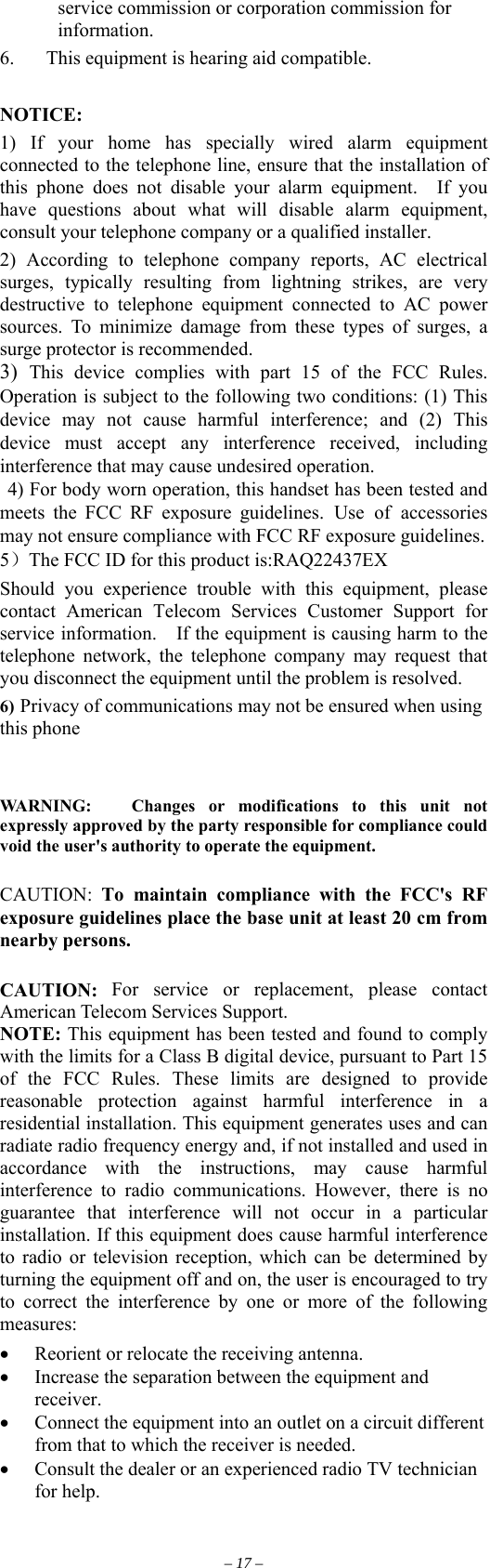 service commission or corporation commission for information. 6.  This equipment is hearing aid compatible.  NOTICE:  1) If your home has specially wired alarm equipment connected to the telephone line, ensure that the installation of this phone does not disable your alarm equipment.  If you have questions about what will disable alarm equipment, consult your telephone company or a qualified installer. 2) According to telephone company reports, AC electrical surges, typically resulting from lightning strikes, are very destructive to telephone equipment connected to AC power sources. To minimize damage from these types of surges, a surge protector is recommended. 3)  This device complies with part 15 of the FCC Rules. Operation is subject to the following two conditions: (1) This device may not cause harmful interference; and (2) This device must accept any interference received, including interference that may cause undesired operation.  4) For body worn operation, this handset has been tested and meets the FCC RF exposure guidelines. Use of accessories may not ensure compliance with FCC RF exposure guidelines. 5）The FCC ID for this product is:RAQ22437EX Should you experience trouble with this equipment, please contact American Telecom Services Customer Support for service information.    If the equipment is causing harm to the telephone network, the telephone company may request that you disconnect the equipment until the problem is resolved. 6) Privacy of communications may not be ensured when using this phone   WARNING:   Changes or modifications to this unit not expressly approved by the party responsible for compliance could void the user&apos;s authority to operate the equipment.  CAUTION:  To maintain compliance with the FCC&apos;s RF exposure guidelines place the base unit at least 20 cm from nearby persons.  CAUTION: For service or replacement, please contact American Telecom Services Support. NOTE: This equipment has been tested and found to comply with the limits for a Class B digital device, pursuant to Part 15 of the FCC Rules. These limits are designed to provide reasonable protection against harmful interference in a residential installation. This equipment generates uses and can radiate radio frequency energy and, if not installed and used in accordance with the instructions, may cause harmful interference to radio communications. However, there is no guarantee that interference will not occur in a particular installation. If this equipment does cause harmful interference to radio or television reception, which can be determined by turning the equipment off and on, the user is encouraged to try to correct the interference by one or more of the following measures:  •  Reorient or relocate the receiving antenna. •  Increase the separation between the equipment and receiver. •  Connect the equipment into an outlet on a circuit different from that to which the receiver is needed. •  Consult the dealer or an experienced radio TV technician for help.  – 17 – 