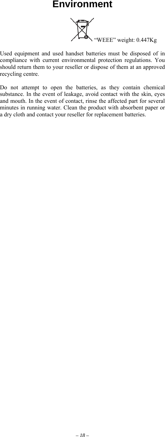            Environment                                     “WEEE” weight: 0.447Kg  Used equipment and used handset batteries must be disposed of in compliance with current environmental protection regulations. You should return them to your reseller or dispose of them at an approved recycling centre.  Do not attempt to open the batteries, as they contain chemical substance. In the event of leakage, avoid contact with the skin, eyes and mouth. In the event of contact, rinse the affected part for several minutes in running water. Clean the product with absorbent paper or a dry cloth and contact your reseller for replacement batteries.      – 18 – 