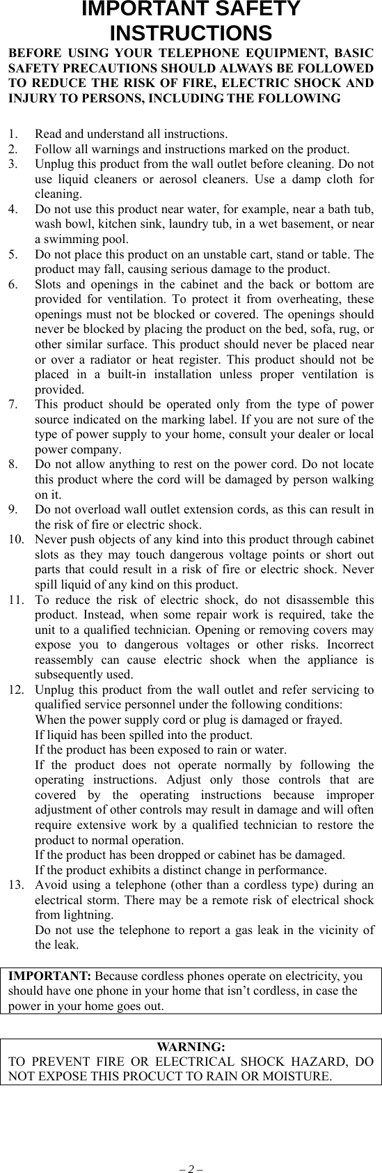 IMPORTANT SAFETY INSTRUCTIONS BEFORE USING YOUR TELEPHONE EQUIPMENT, BASIC SAFETY PRECAUTIONS SHOULD ALWAYS BE FOLLOWED TO REDUCE THE RISK OF FIRE, ELECTRIC SHOCK AND INJURY TO PERSONS, INCLUDING THE FOLLOWING  1.  Read and understand all instructions. 2.  Follow all warnings and instructions marked on the product. 3.  Unplug this product from the wall outlet before cleaning. Do not use liquid cleaners or aerosol cleaners. Use a damp cloth for cleaning. 4.  Do not use this product near water, for example, near a bath tub, wash bowl, kitchen sink, laundry tub, in a wet basement, or near a swimming pool. 5.  Do not place this product on an unstable cart, stand or table. The product may fall, causing serious damage to the product. 6.  Slots and openings in the cabinet and the back or bottom are provided for ventilation. To protect it from overheating, these openings must not be blocked or covered. The openings should never be blocked by placing the product on the bed, sofa, rug, or other similar surface. This product should never be placed near or over a radiator or heat register. This product should not be placed in a built-in installation unless proper ventilation is provided. 7.  This product should be operated only from the type of power source indicated on the marking label. If you are not sure of the type of power supply to your home, consult your dealer or local power company. 8.  Do not allow anything to rest on the power cord. Do not locate this product where the cord will be damaged by person walking on it. 9.  Do not overload wall outlet extension cords, as this can result in the risk of fire or electric shock. 10.  Never push objects of any kind into this product through cabinet slots as they may touch dangerous voltage points or short out parts that could result in a risk of fire or electric shock. Never spill liquid of any kind on this product. 11.  To reduce the risk of electric shock, do not disassemble this product. Instead, when some repair work is required, take the unit to a qualified technician. Opening or removing covers may expose you to dangerous voltages or other risks. Incorrect reassembly can cause electric shock when the appliance is subsequently used. 12.  Unplug this product from the wall outlet and refer servicing to qualified service personnel under the following conditions:   When the power supply cord or plug is damaged or frayed.   If liquid has been spilled into the product.   If the product has been exposed to rain or water.   If the product does not operate normally by following the operating instructions. Adjust only those controls that are covered by the operating instructions because improper adjustment of other controls may result in damage and will often require extensive work by a qualified technician to restore the product to normal operation.   If the product has been dropped or cabinet has be damaged.   If the product exhibits a distinct change in performance. 13.  Avoid using a telephone (other than a cordless type) during an electrical storm. There may be a remote risk of electrical shock from lightning.   Do not use the telephone to report a gas leak in the vicinity of the leak.  IMPORTANT: Because cordless phones operate on electricity, you should have one phone in your home that isn’t cordless, in case the power in your home goes out.  WARNING: TO PREVENT FIRE OR ELECTRICAL SHOCK HAZARD, DO NOT EXPOSE THIS PROCUCT TO RAIN OR MOISTURE. – 2 – 