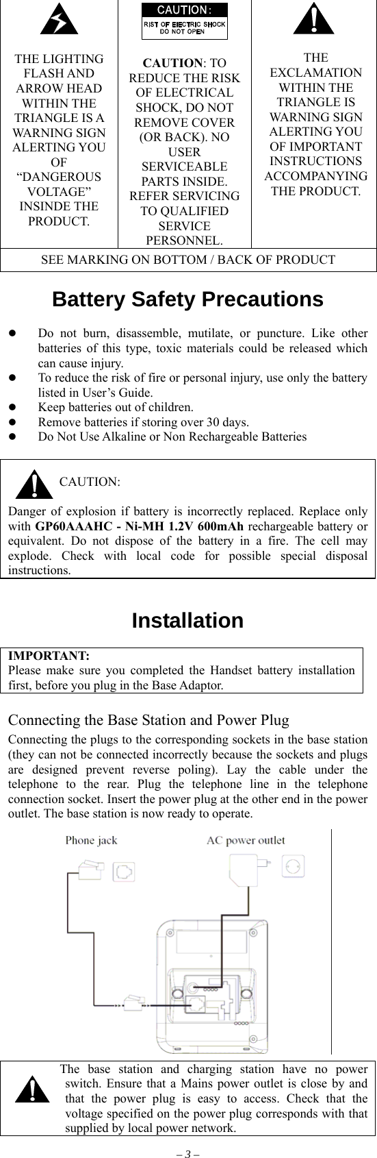   THE LIGHTING FLASH AND ARROW HEAD WITHIN THE TRIANGLE IS A WARNING SIGN ALERTING YOU OF “DANGEROUS VOLTAGE” INSINDE THE PRODUCT.   CAUTION: TO REDUCE THE RISK OF ELECTRICAL SHOCK, DO NOT REMOVE COVER (OR BACK). NO USER SERVICEABLE PARTS INSIDE. REFER SERVICING TO QUALIFIED SERVICE PERSONNEL.   THE EXCLAMATION WITHIN THE TRIANGLE IS WARNING SIGN ALERTING YOU OF IMPORTANT INSTRUCTIONS ACCOMPANYING THE PRODUCT. SEE MARKING ON BOTTOM / BACK OF PRODUCT  Battery Safety Precautions           Do not burn, disassemble, mutilate, or puncture. Like other batteries of this type, toxic materials could be released which can cause injury.   To reduce the risk of fire or personal injury, use only the battery listed in User’s Guide.   Keep batteries out of children.   Remove batteries if storing over 30 days.   Do Not Use Alkaline or Non Rechargeable Batteries   CAUTION:  Danger of explosion if battery is incorrectly replaced. Replace only with GP60AAAHC - Ni-MH 1.2V 600mAh rechargeable battery or equivalent. Do not dispose of the battery in a fire. The cell may explode. Check with local code for possible special disposal instructions.   Installation  IMPORTANT: Please make sure you completed the Handset battery installation first, before you plug in the Base Adaptor.  Connecting the Base Station and Power Plug Connecting the plugs to the corresponding sockets in the base station (they can not be connected incorrectly because the sockets and plugs are designed prevent reverse poling). Lay the cable under the telephone to the rear. Plug the telephone line in the telephone connection socket. Insert the power plug at the other end in the power outlet. The base station is now ready to operate.          The base station and charging station have no power switch. Ensure that a Mains power outlet is close by and that the power plug is easy to access. Check that the voltage specified on the power plug corresponds with that supplied by local power network. – 3 – 